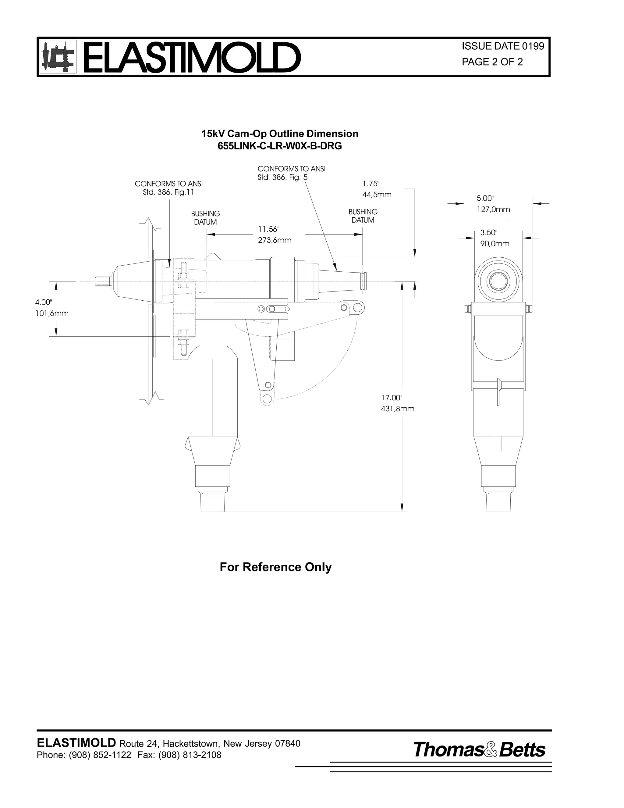 ELASTIMOLD

ISSUE DATE 0199
PAGE 2 OF 2

15kV Cam-Op Outline Dimension
655LINK-C-LR-W0X-B-DRG
CONFORMS TO ANSI
Std. 386, Fig. 5

CONFORMS TO ANSI
Std. 386, Fig.11
BUSHING
DATUM

11.56"
273,6mm

1.75"
44,5mm

5.00"
127,0mm

BUSHING
DATUM

3.50"
90,0mm

4.00"
101,6mm

17.00"
431,8mm

For Reference Only

ELASTIMOLD Route 24, Hackettstown, New Jersey 07840
Phone: (908) 852-1122 Fax: (908) 813-2108

Thomas Betts

 