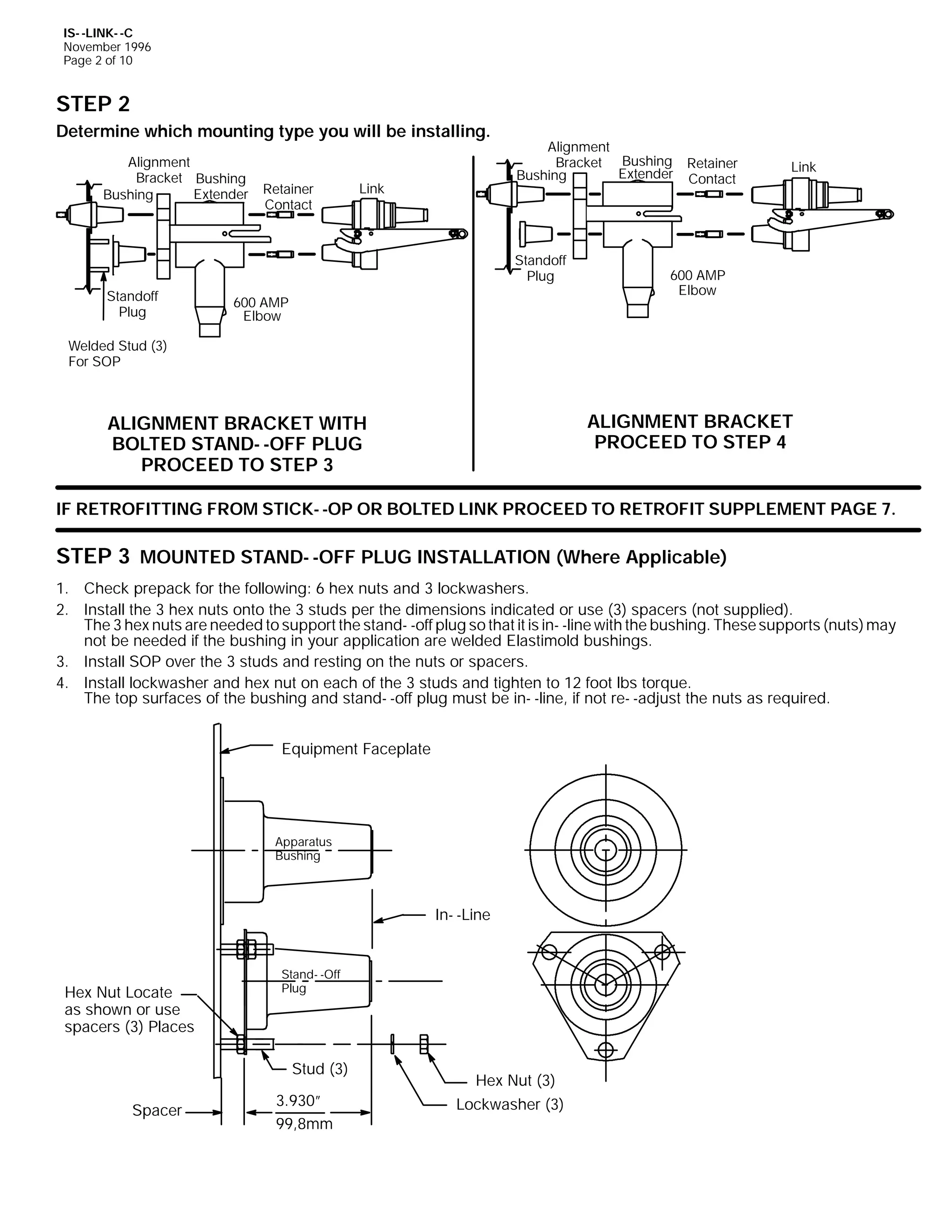 IS- -LINK- -C
November 1996
Page 2 of 10

STEP 2
Determine which mounting type you will be installing.
Alignment
Bracket Bushing
Extender
Bushing

Retainer
Contact

Link

Alignment
Bracket Bushing Retainer
Extender Contact
Bushing

Standoff
Plug
Standoff
Plug

600 AMP
Elbow

Link

600 AMP
Elbow

Welded Stud (3)
For SOP

ALIGNMENT BRACKET
PROCEED TO STEP 4

ALIGNMENT BRACKET WITH
BOLTED STAND- -OFF PLUG
PROCEED TO STEP 3

IF RETROFITTING FROM STICK- -OP OR BOLTED LINK PROCEED TO RETROFIT SUPPLEMENT PAGE 7.

STEP 3 MOUNTED STAND- -OFF PLUG INSTALLATION (Where Applicable)
1. Check prepack for the following: 6 hex nuts and 3 lockwashers.
2. Install the 3 hex nuts onto the 3 studs per the dimensions indicated or use (3) spacers (not supplied).
The 3 hex nuts are needed to support the stand- -off plug so that it is in- -line with the bushing. These supports (nuts) may
not be needed if the bushing in your application are welded Elastimold bushings.
3. Install SOP over the 3 studs and resting on the nuts or spacers.
4. Install lockwasher and hex nut on each of the 3 studs and tighten to 12 foot lbs torque.
The top surfaces of the bushing and stand- -off plug must be in- -line, if not re- -adjust the nuts as required.
Equipment Faceplate

Apparatus
Bushing

In- -Line

Hex Nut Locate
as shown or use
spacers (3) Places

Stand- -Off
Plug

Stud (3)
Spacer

3.930”
99,8mm

Hex Nut (3)
Lockwasher (3)

 