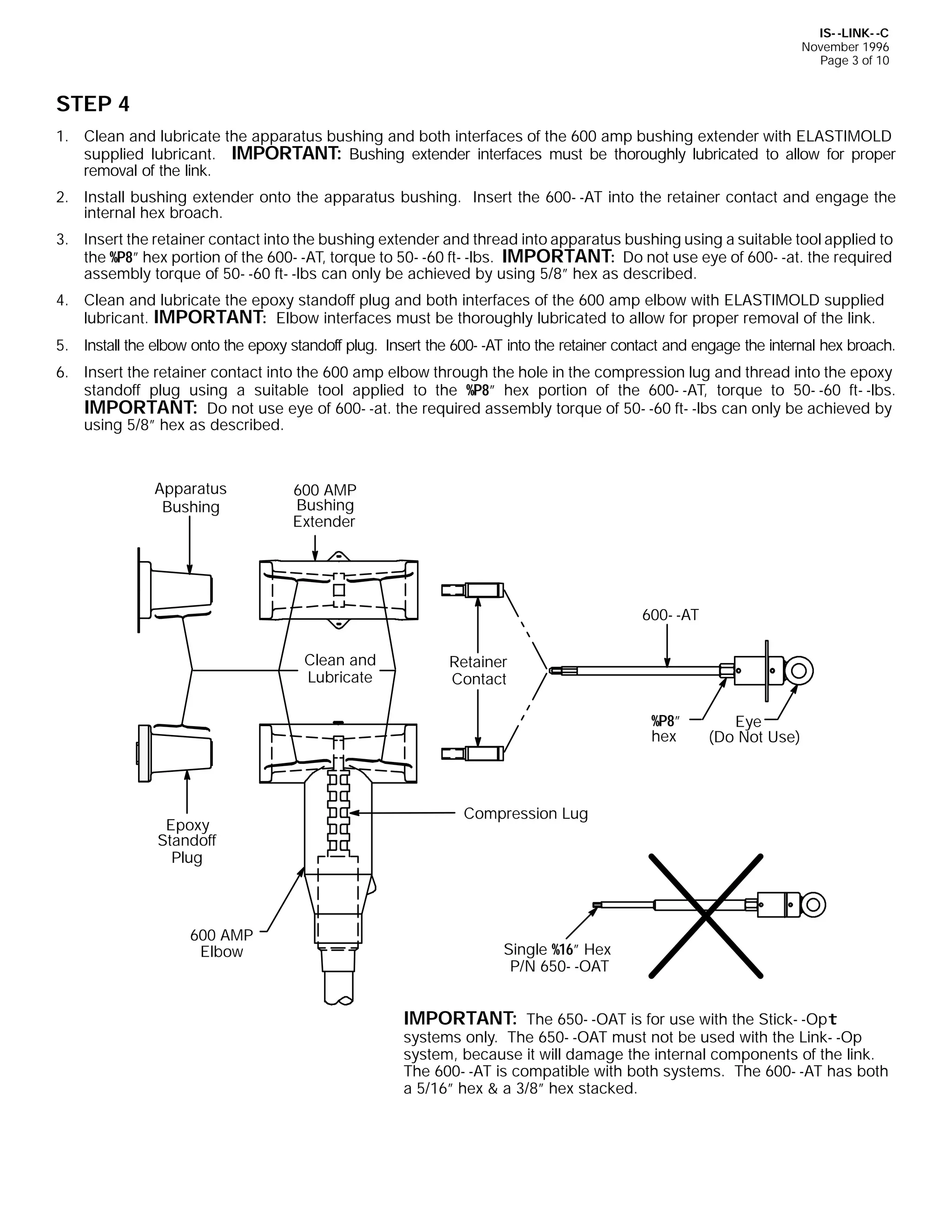 IS- -LINK- -C
November 1996
Page 3 of 10

STEP 4
1. Clean and lubricate the apparatus bushing and both interfaces of the 600 amp bushing extender with ELASTIMOLD
supplied lubricant. IMPORTANT: Bushing extender interfaces must be thoroughly lubricated to allow for proper
removal of the link.
2. Install bushing extender onto the apparatus bushing. Insert the 600- -AT into the retainer contact and engage the
internal hex broach.
3. Insert the retainer contact into the bushing extender and thread into apparatus bushing using a suitable tool applied to
the %P8” hex portion of the 600- -AT, torque to 50- -60 ft- -lbs. IMPORTANT: Do not use eye of 600- -at. the required
assembly torque of 50- -60 ft- -lbs can only be achieved by using 5/8” hex as described.
4. Clean and lubricate the epoxy standoff plug and both interfaces of the 600 amp elbow with ELASTIMOLD supplied
lubricant. IMPORTANT: Elbow interfaces must be thoroughly lubricated to allow for proper removal of the link.
5. Install the elbow onto the epoxy standoff plug. Insert the 600- -AT into the retainer contact and engage the internal hex broach.
6. Insert the retainer contact into the 600 amp elbow through the hole in the compression lug and thread into the epoxy
standoff plug using a suitable tool applied to the %P8” hex portion of the 600- -AT, torque to 50- -60 ft- -lbs.
IMPORTANT: Do not use eye of 600- -at. the required assembly torque of 50- -60 ft- -lbs can only be achieved by
using 5/8” hex as described.

Apparatus
Bushing

600 AMP
Bushing
Extender

600- -AT
Clean and
Lubricate

Retainer
Contact
%P8”
hex

Epoxy
Standoff
Plug

600 AMP
Elbow

Eye
(Do Not Use)

Compression Lug

Single %16” Hex
P/N 650- -OAT

IMPORTANT: The 650- -OAT is for use with the Stick- -Opt
systems only. The 650- -OAT must not be used with the Link- -Op
system, because it will damage the internal components of the link.
The 600- -AT is compatible with both systems. The 600- -AT has both
a 5/16” hex & a 3/8” hex stacked.

 
