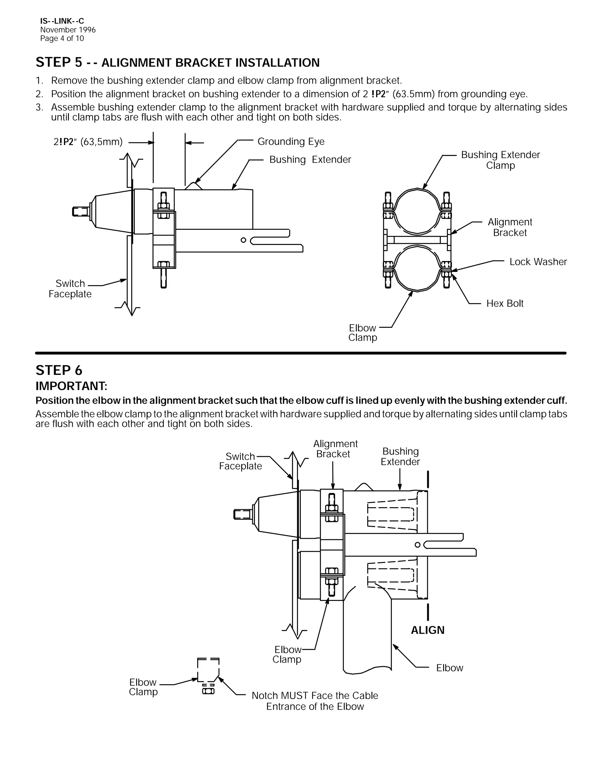 IS- -LINK- -C
November 1996
Page 4 of 10

STEP 5 - - ALIGNMENT BRACKET INSTALLATION
1. Remove the bushing extender clamp and elbow clamp from alignment bracket.
2. Position the alignment bracket on bushing extender to a dimension of 2 !P2” (63.5mm) from grounding eye.
3. Assemble bushing extender clamp to the alignment bracket with hardware supplied and torque by alternating sides
until clamp tabs are flush with each other and tight on both sides.
Grounding Eye

2!P2” (63,5mm)

Bushing Extender
Clamp

Bushing Extender

Alignment
Bracket
Lock Washer
Switch
Faceplate

Hex Bolt
Elbow
Clamp

STEP 6

IMPORTANT:
Position the elbow in the alignment bracket such that the elbow cuff is lined up evenly with the bushing extender cuff.
Assemble the elbow clamp to the alignment bracket with hardware supplied and torque by alternating sides until clamp tabs
are flush with each other and tight on both sides.
Alignment
Bracket

Switch
Faceplate

Bushing
Extender

ALIGN
Elbow
Clamp
Elbow
Clamp

Notch MUST Face the Cable
Entrance of the Elbow

Elbow

 