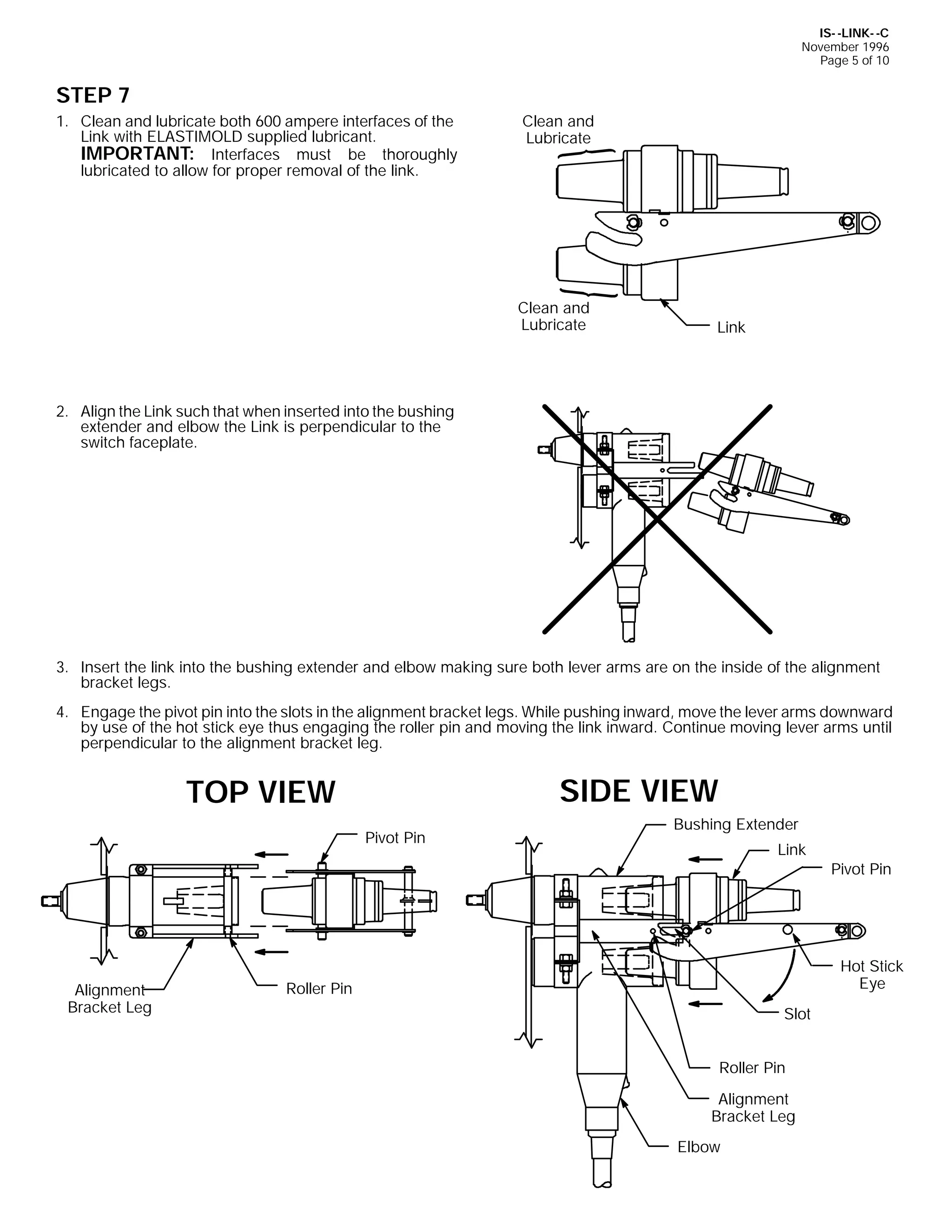 IS- -LINK- -C
November 1996
Page 5 of 10

STEP 7
1. Clean and lubricate both 600 ampere interfaces of the
Link with ELASTIMOLD supplied lubricant.
IMPORTANT: Interfaces must be thoroughly
lubricated to allow for proper removal of the link.

Clean and
Lubricate

Clean and
Lubricate

Link

2. Align the Link such that when inserted into the bushing
extender and elbow the Link is perpendicular to the
switch faceplate.

3. Insert the link into the bushing extender and elbow making sure both lever arms are on the inside of the alignment
bracket legs.
4. Engage the pivot pin into the slots in the alignment bracket legs. While pushing inward, move the lever arms downward
by use of the hot stick eye thus engaging the roller pin and moving the link inward. Continue moving lever arms until
perpendicular to the alignment bracket leg.

SIDE VIEW

TOP VIEW
Pivot Pin

Alignment
Bracket Leg

Bushing Extender
Link

Pivot Pin

Hot Stick
Eye

Roller Pin
Slot
Roller Pin
Alignment
Bracket Leg
Elbow

 