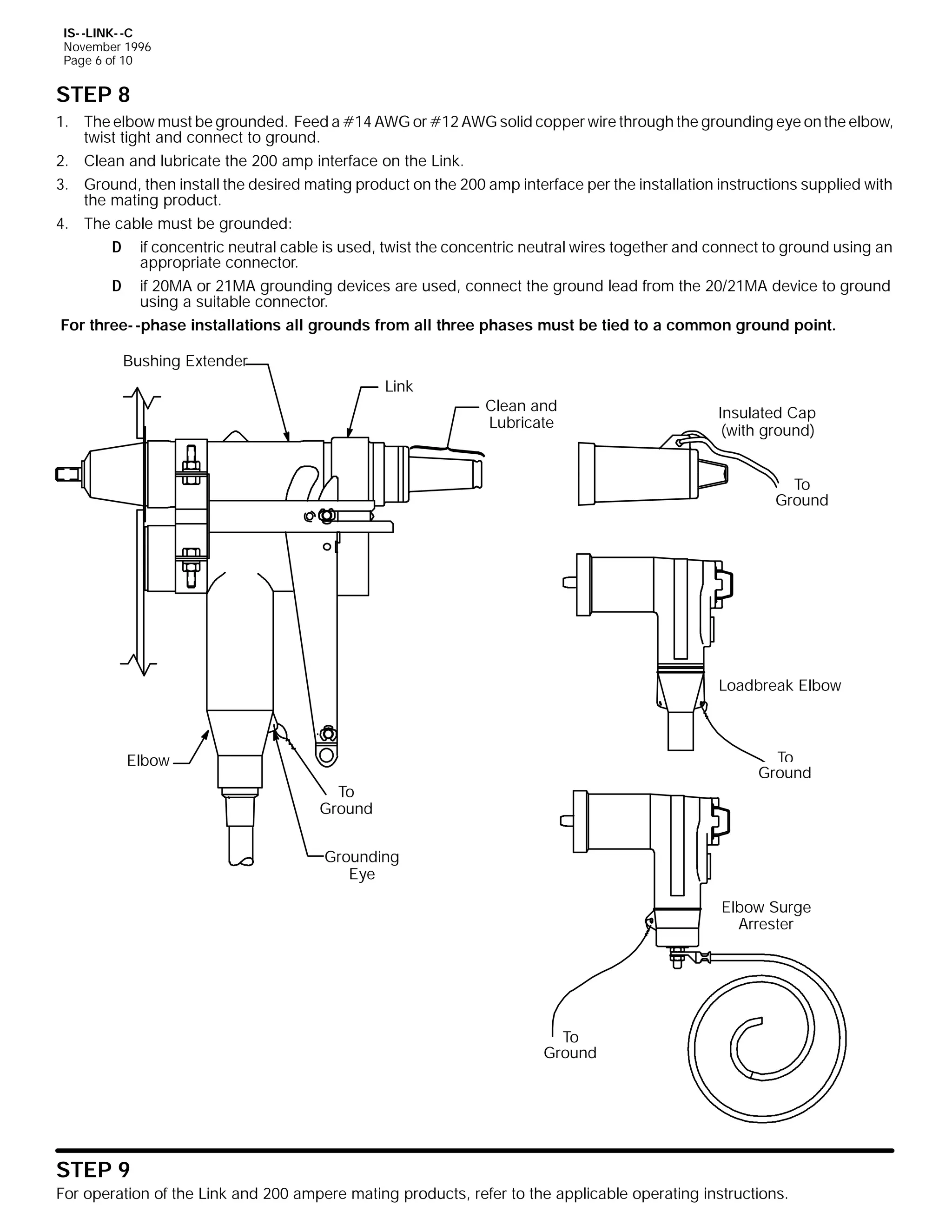 IS- -LINK- -C
November 1996
Page 6 of 10

STEP 8
1. The elbow must be grounded. Feed a #14 AWG or #12 AWG solid copper wire through the grounding eye on the elbow,
twist tight and connect to ground.
2. Clean and lubricate the 200 amp interface on the Link.
3. Ground, then install the desired mating product on the 200 amp interface per the installation instructions supplied with
the mating product.
4. The cable must be grounded:
D if concentric neutral cable is used, twist the concentric neutral wires together and connect to ground using an
appropriate connector.
D if 20MA or 21MA grounding devices are used, connect the ground lead from the 20/21MA device to ground
using a suitable connector.
For three- -phase installations all grounds from all three phases must be tied to a common ground point.
Bushing Extender
Link

Clean and
Lubricate

Insulated Cap
(with ground)
To
Ground

Loadbreak Elbow

To
Ground

Elbow
To
Ground
Grounding
Eye

Elbow Surge
Arrester

To
Ground

STEP 9
For operation of the Link and 200 ampere mating products, refer to the applicable operating instructions.

 