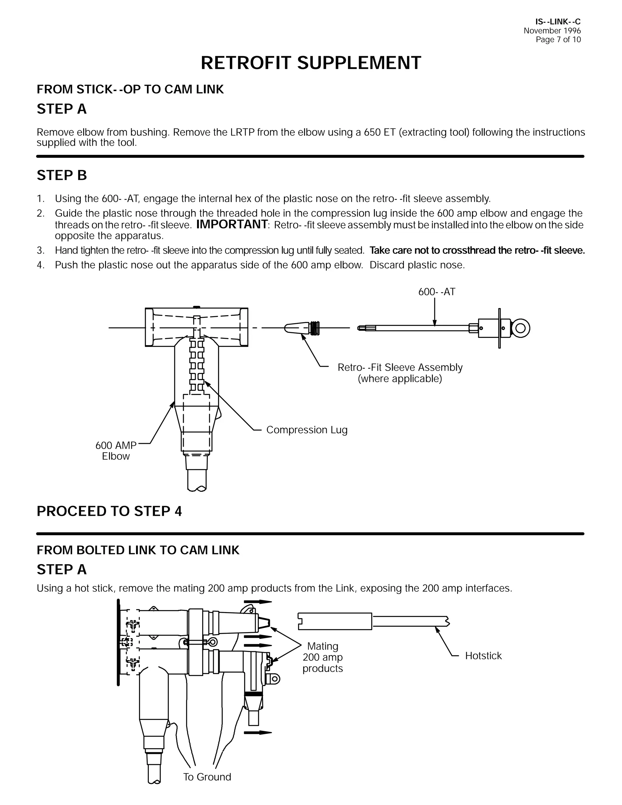 IS- -LINK- -C
November 1996
Page 7 of 10

RETROFIT SUPPLEMENT
FROM STICK- -OP TO CAM LINK

STEP A
Remove elbow from bushing. Remove the LRTP from the elbow using a 650 ET (extracting tool) following the instructions
supplied with the tool.

STEP B
1. Using the 600- -AT, engage the internal hex of the plastic nose on the retro- -fit sleeve assembly.
2. Guide the plastic nose through the threaded hole in the compression lug inside the 600 amp elbow and engage the
threads on the retro- -fit sleeve. IMPORTANT: Retro- -fit sleeve assembly must be installed into the elbow on the side
opposite the apparatus.
3. Hand tighten the retro- -fit sleeve into the compression lug until fully seated. Take care not to crossthread the retro- -fit sleeve.
4. Push the plastic nose out the apparatus side of the 600 amp elbow. Discard plastic nose.
600- -AT

Retro- -Fit Sleeve Assembly
(where applicable)

Compression Lug
600 AMP
Elbow

PROCEED TO STEP 4
FROM BOLTED LINK TO CAM LINK

STEP A
Using a hot stick, remove the mating 200 amp products from the Link, exposing the 200 amp interfaces.

Mating
200 amp
products

To Ground

Hotstick

 