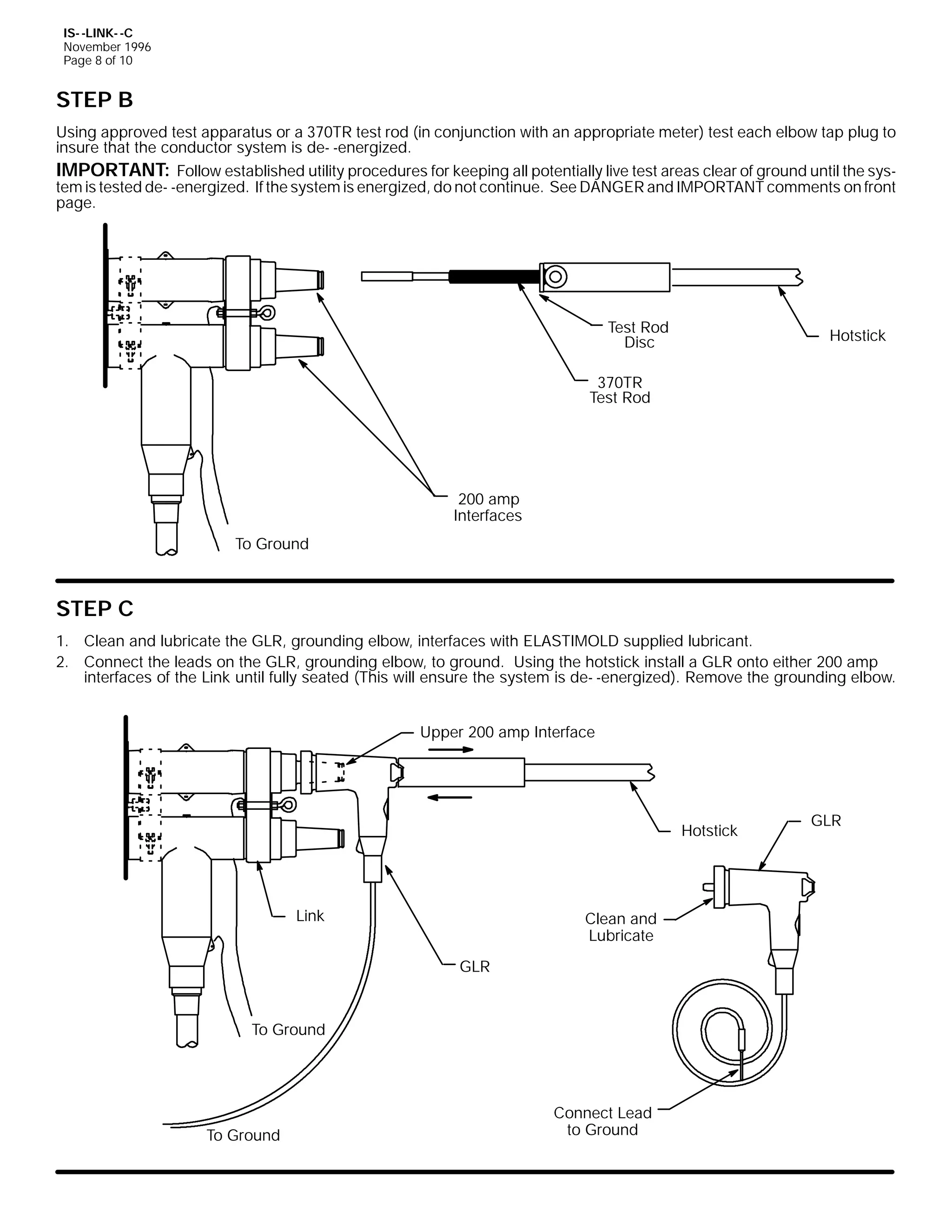 IS- -LINK- -C
November 1996
Page 8 of 10

STEP B
Using approved test apparatus or a 370TR test rod (in conjunction with an appropriate meter) test each elbow tap plug to
insure that the conductor system is de- -energized.
IMPORTANT: Follow established utility procedures for keeping all potentially live test areas clear of ground until the system is tested de- -energized. If the system is energized, do not continue. See DANGER and IMPORTANT comments on front
page.

Test Rod
Disc

Hotstick

370TR
Test Rod

200 amp
Interfaces
To Ground

STEP C
1. Clean and lubricate the GLR, grounding elbow, interfaces with ELASTIMOLD supplied lubricant.
2. Connect the leads on the GLR, grounding elbow, to ground. Using the hotstick install a GLR onto either 200 amp
interfaces of the Link until fully seated (This will ensure the system is de- -energized). Remove the grounding elbow.
Upper 200 amp Interface

Hotstick

Link

Clean and
Lubricate
GLR

To Ground

To Ground

Connect Lead
to Ground

GLR

 