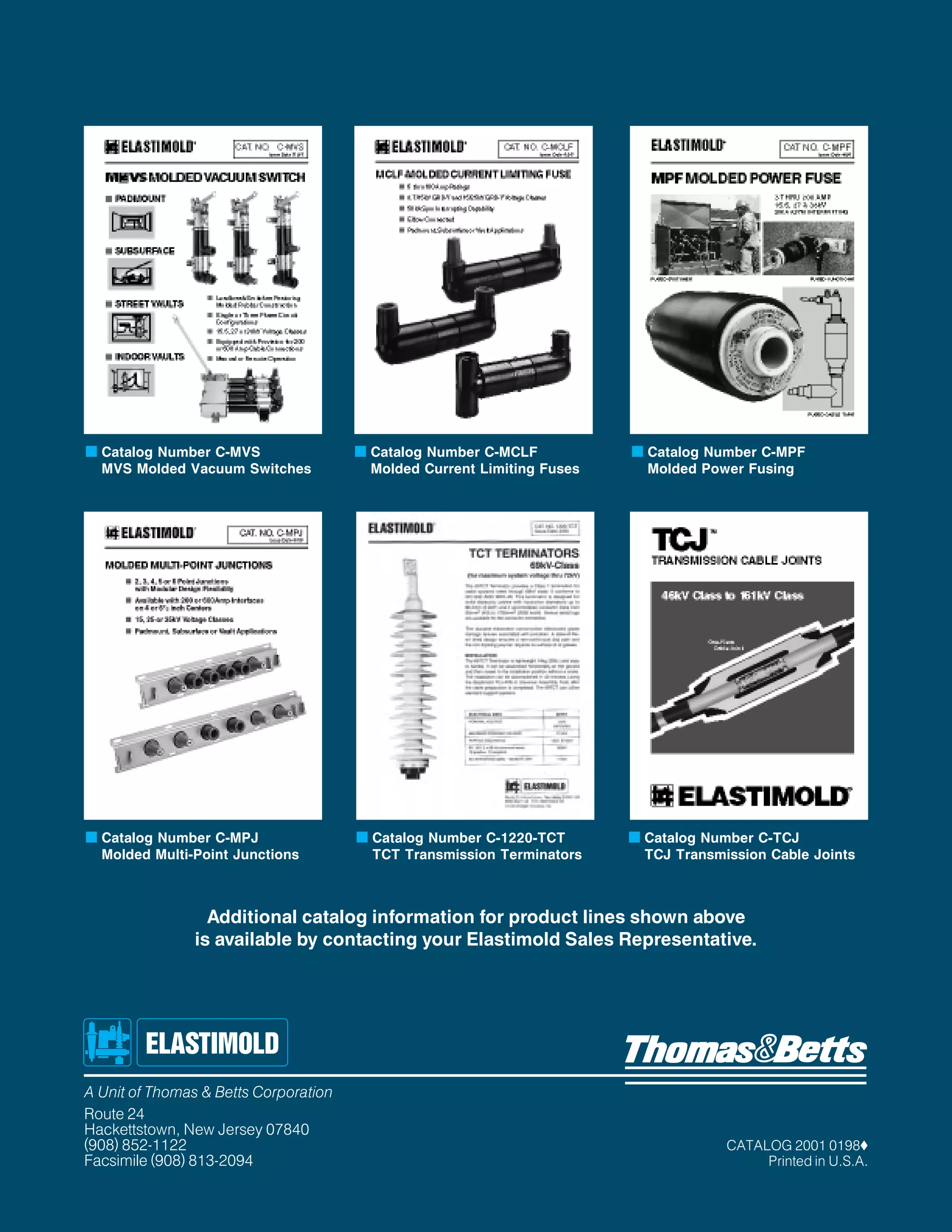 s Catalog Number C-MVS
MVS Molded Vacuum Switches

s Catalog Number C-MPJ
Molded Multi-Point Junctions

s Catalog Number C-MCLF
Molded Current Limiting Fuses

s Catalog Number C-1220-TCT
TCT Transmission Terminators

s Catalog Number C-MPF
Molded Power Fusing

s Catalog Number C-TCJ
TCJ Transmission Cable Joints

Additional catalog information for product lines shown above
is available by contacting your Elastimold Sales Representative.

A Unit of Thomas & Betts Corporation
Route 24
Hackettstown, New Jersey 07840
(908) 852-1122
Facsimile (908) 813-2094

CATALOG 2001 0198x
Printed in U.S.A.

 