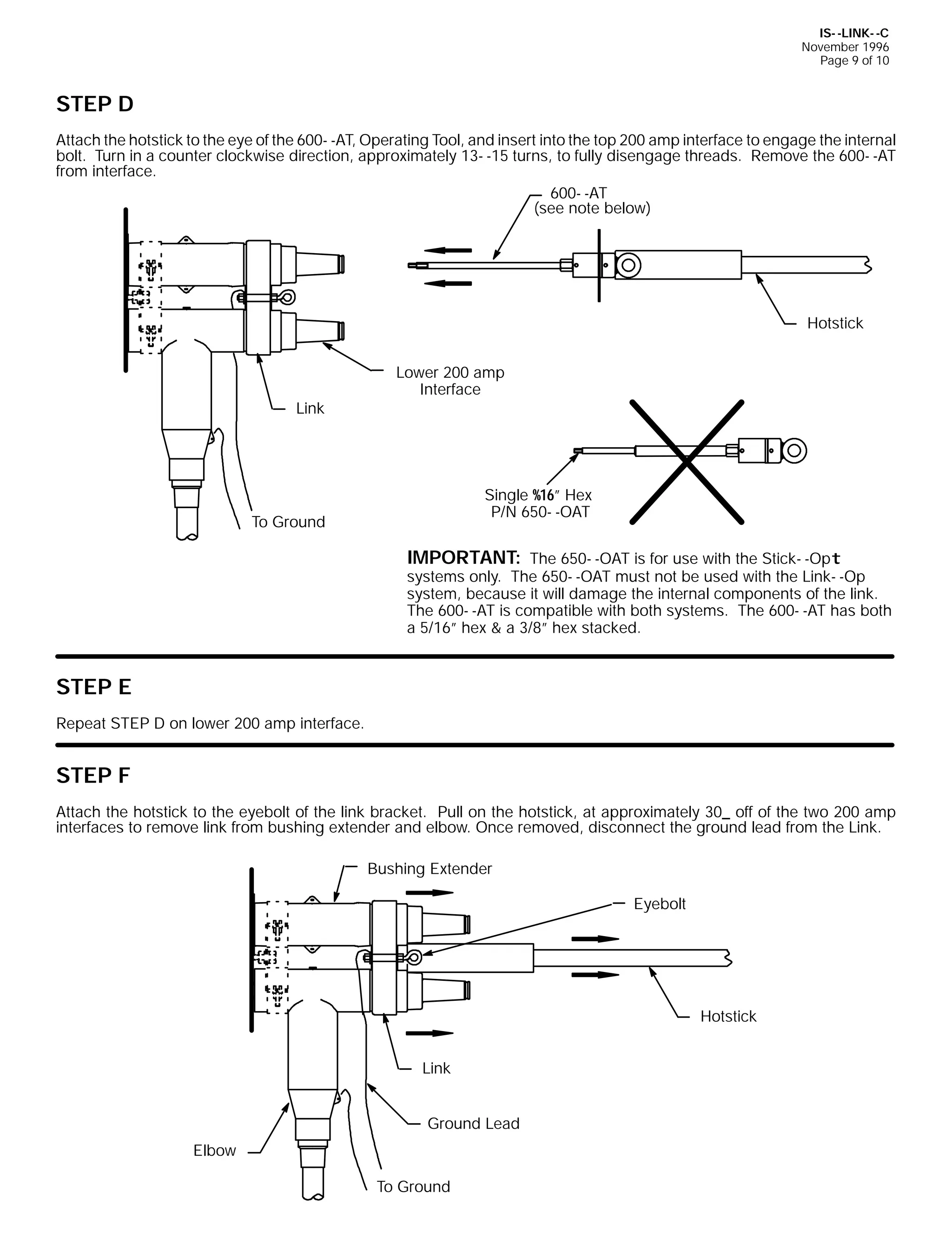 IS- -LINK- -C
November 1996
Page 9 of 10

STEP D
Attach the hotstick to the eye of the 600- -AT, Operating Tool, and insert into the top 200 amp interface to engage the internal
bolt. Turn in a counter clockwise direction, approximately 13- -15 turns, to fully disengage threads. Remove the 600- -AT
from interface.
600- -AT
(see note below)

Hotstick

Link

Lower 200 amp
Interface

Single %16” Hex
P/N 650- -OAT

To Ground

IMPORTANT: The 650- -OAT is for use with the Stick- -Opt
systems only. The 650- -OAT must not be used with the Link- -Op
system, because it will damage the internal components of the link.
The 600- -AT is compatible with both systems. The 600- -AT has both
a 5/16” hex & a 3/8” hex stacked.

STEP E
Repeat STEP D on lower 200 amp interface.

STEP F
Attach the hotstick to the eyebolt of the link bracket. Pull on the hotstick, at approximately 30_ off of the two 200 amp
interfaces to remove link from bushing extender and elbow. Once removed, disconnect the ground lead from the Link.
Bushing Extender
Eyebolt

Hotstick
Link
Ground Lead
Elbow
To Ground

 