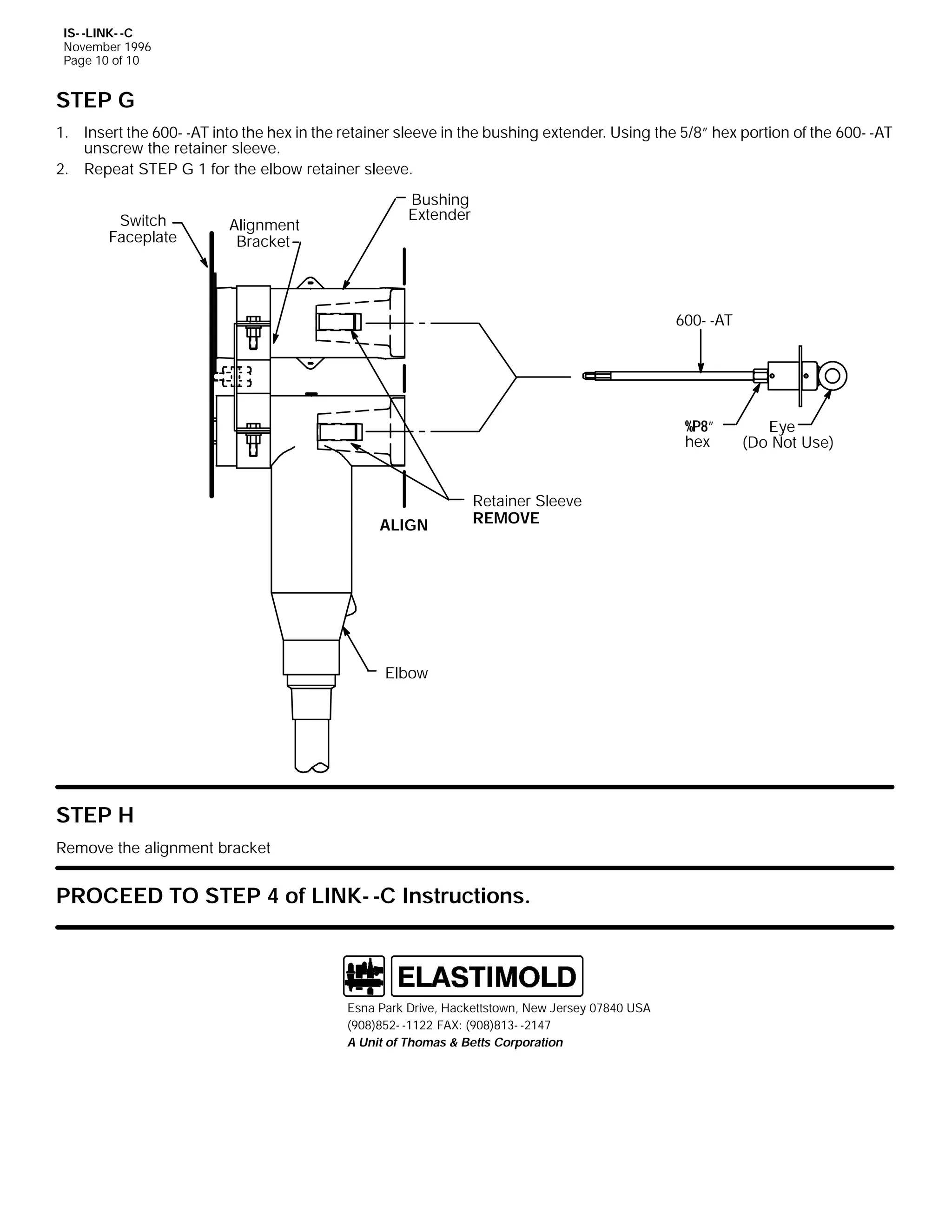 IS- -LINK- -C
November 1996
Page 10 of 10

STEP G
1. Insert the 600- -AT into the hex in the retainer sleeve in the bushing extender. Using the 5/8” hex portion of the 600- -AT
unscrew the retainer sleeve.
2. Repeat STEP G 1 for the elbow retainer sleeve.
Switch
Faceplate

Alignment
Bracket

Bushing
Extender

600- -AT

%P8”
hex

ALIGN

Retainer Sleeve
REMOVE

Elbow

STEP H
Remove the alignment bracket

PROCEED TO STEP 4 of LINK- -C Instructions.

Esna Park Drive, Hackettstown, New Jersey 07840 USA
(908)852- -1122 FAX: (908)813- -2147
A Unit of Thomas & Betts Corporation

Eye
(Do Not Use)

 