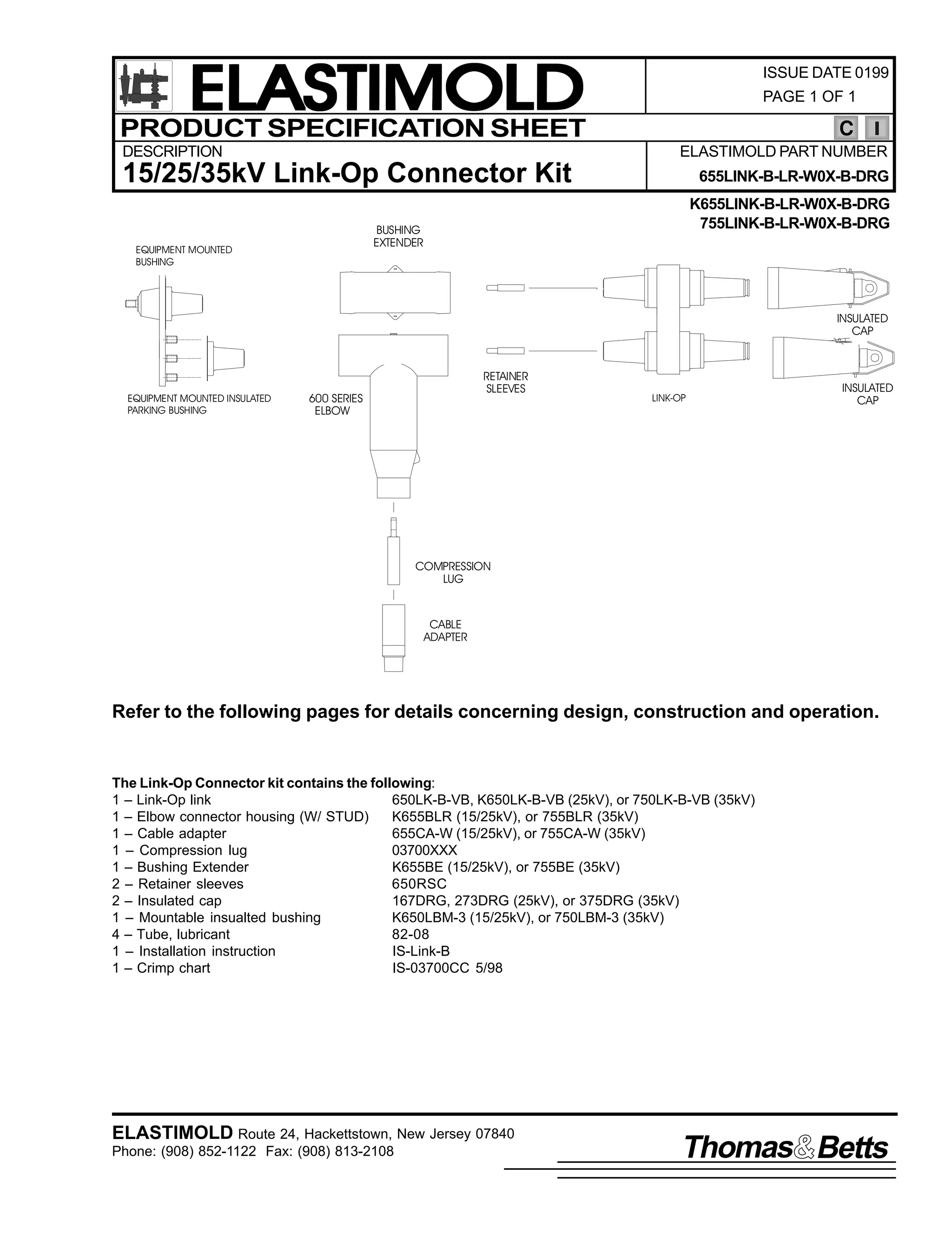 ELASTIMOLD
PRODUCT SPECIFICATION SHEET
DESCRIPTION

ISSUE DATE 0199
PAGE 1 OF 1

C
ELASTIMOLD PART NUMBER

15/25/35kV Link-Op Connector Kit

655LINK-B-LR-W0X-B-DRG
K655LINK-B-LR-W0X-B-DRG
755LINK-B-LR-W0X-B-DRG

BUSHING
EXTENDER

EQUIPMENT MOUNTED
BUSHING

INSULATED
CAP

EQUIPMENT MOUNTED INSULATED
PARKING BUSHING

RETAINER
SLEEVES

600 SERIES
ELBOW

LINK-OP

INSULATED
CAP

COMPRESSION
LUG

CABLE
ADAPTER

Refer to the following pages for details concerning design, construction and operation.

The Link-Op Connector kit contains the following:
1 – Link-Op link
650LK-B-VB, K650LK-B-VB (25kV), or 750LK-B-VB (35kV)
1 – Elbow connector housing (W/ STUD)
K655BLR (15/25kV), or 755BLR (35kV)
1 – Cable adapter
655CA-W (15/25kV), or 755CA-W (35kV)
1 – Compression lug
03700XXX
1 – Bushing Extender
K655BE (15/25kV), or 755BE (35kV)
2 – Retainer sleeves
650RSC
2 – Insulated cap
167DRG, 273DRG (25kV), or 375DRG (35kV)
1 – Mountable insualted bushing
K650LBM-3 (15/25kV), or 750LBM-3 (35kV)
4 – Tube, lubricant
82-08
1 – Installation instruction
IS-Link-B
1 – Crimp chart
IS-03700CC 5/98

ELASTIMOLD Route 24, Hackettstown, New Jersey 07840
Phone: (908) 852-1122 Fax: (908) 813-2108

Thomas Betts

 