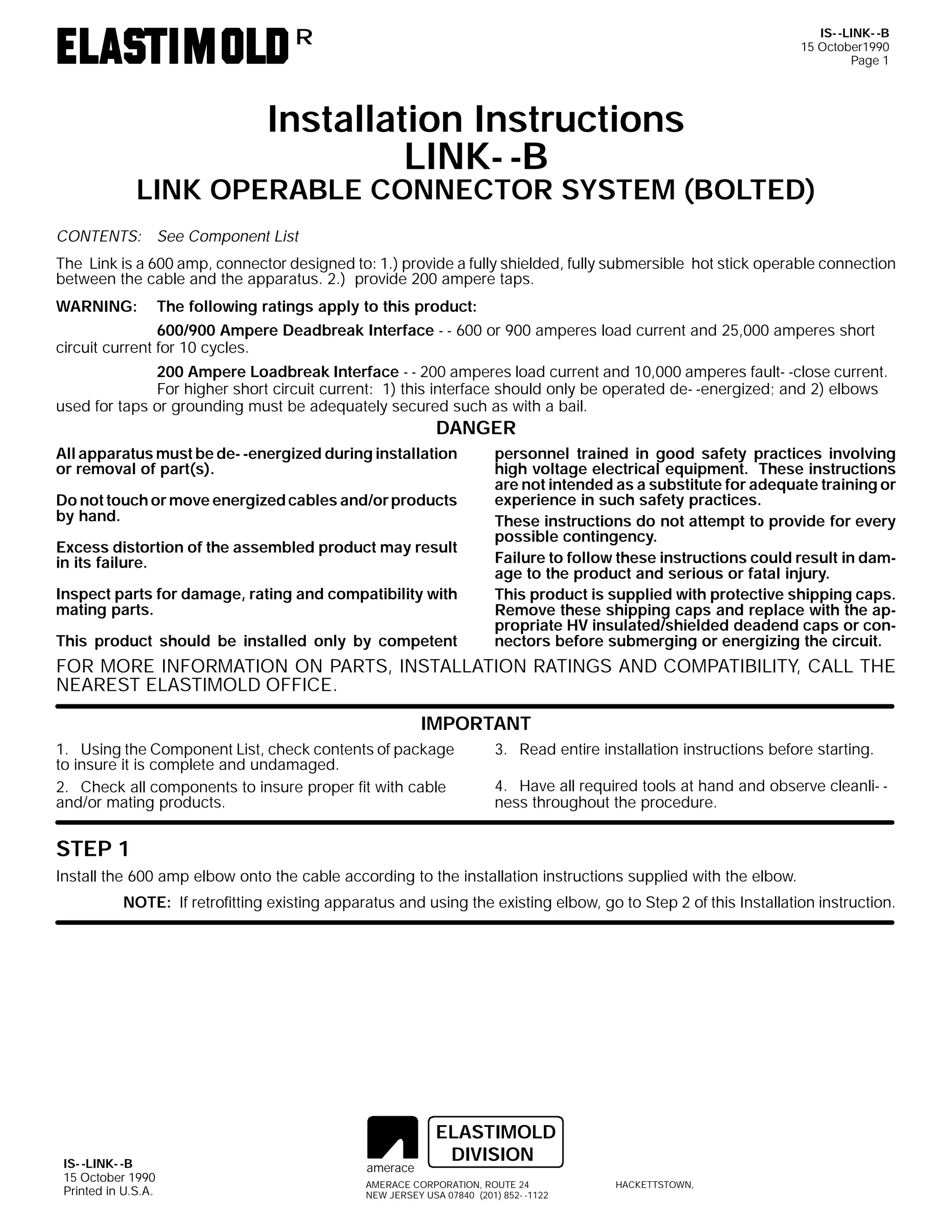 IS- -LINK- -B
15 October1990
Page 1

R

Installation Instructions
LINK- -B

LINK OPERABLE CONNECTOR SYSTEM (BOLTED)
CONTENTS: See Component List
The Link is a 600 amp, connector designed to: 1.) provide a fully shielded, fully submersible hot stick operable connection
between the cable and the apparatus. 2.) provide 200 ampere taps.
WARNING:

The following ratings apply to this product:

600/900 Ampere Deadbreak Interface - - 600 or 900 amperes load current and 25,000 amperes short
circuit current for 10 cycles.
200 Ampere Loadbreak Interface - - 200 amperes load current and 10,000 amperes fault- -close current.
For higher short circuit current: 1) this interface should only be operated de- -energized; and 2) elbows
used for taps or grounding must be adequately secured such as with a bail.

DANGER

All apparatus must be de- -energized during installation
or removal of part(s).
Do not touch or move energized cables and/or products
by hand.
Excess distortion of the assembled product may result
in its failure.
Inspect parts for damage, rating and compatibility with
mating parts.
This product should be installed only by competent

personnel trained in good safety practices involving
high voltage electrical equipment. These instructions
are not intended as a substitute for adequate training or
experience in such safety practices.
These instructions do not attempt to provide for every
possible contingency.
Failure to follow these instructions could result in damage to the product and serious or fatal injury.
This product is supplied with protective shipping caps.
Remove these shipping caps and replace with the appropriate HV insulated/shielded deadend caps or connectors before submerging or energizing the circuit.

FOR MORE INFORMATION ON PARTS, INSTALLATION RATINGS AND COMPATIBILITY, CALL THE
NEAREST ELASTIMOLD OFFICE.
IMPORTANT
1. Using the Component List, check contents of package
to insure it is complete and undamaged.
2. Check all components to insure proper fit with cable
and/or mating products.

3. Read entire installation instructions before starting.
4. Have all required tools at hand and observe cleanli- ness throughout the procedure.

STEP 1
Install the 600 amp elbow onto the cable according to the installation instructions supplied with the elbow.
NOTE: If retrofitting existing apparatus and using the existing elbow, go to Step 2 of this Installation instruction.

IS- -LINK- -B
15 October 1990
Printed in U.S.A.

amerace

ELASTIMOLD
DIVISION

AMERACE CORPORATION, ROUTE 24
NEW JERSEY USA 07840 (201) 852- -1122

HACKETTSTOWN,

 