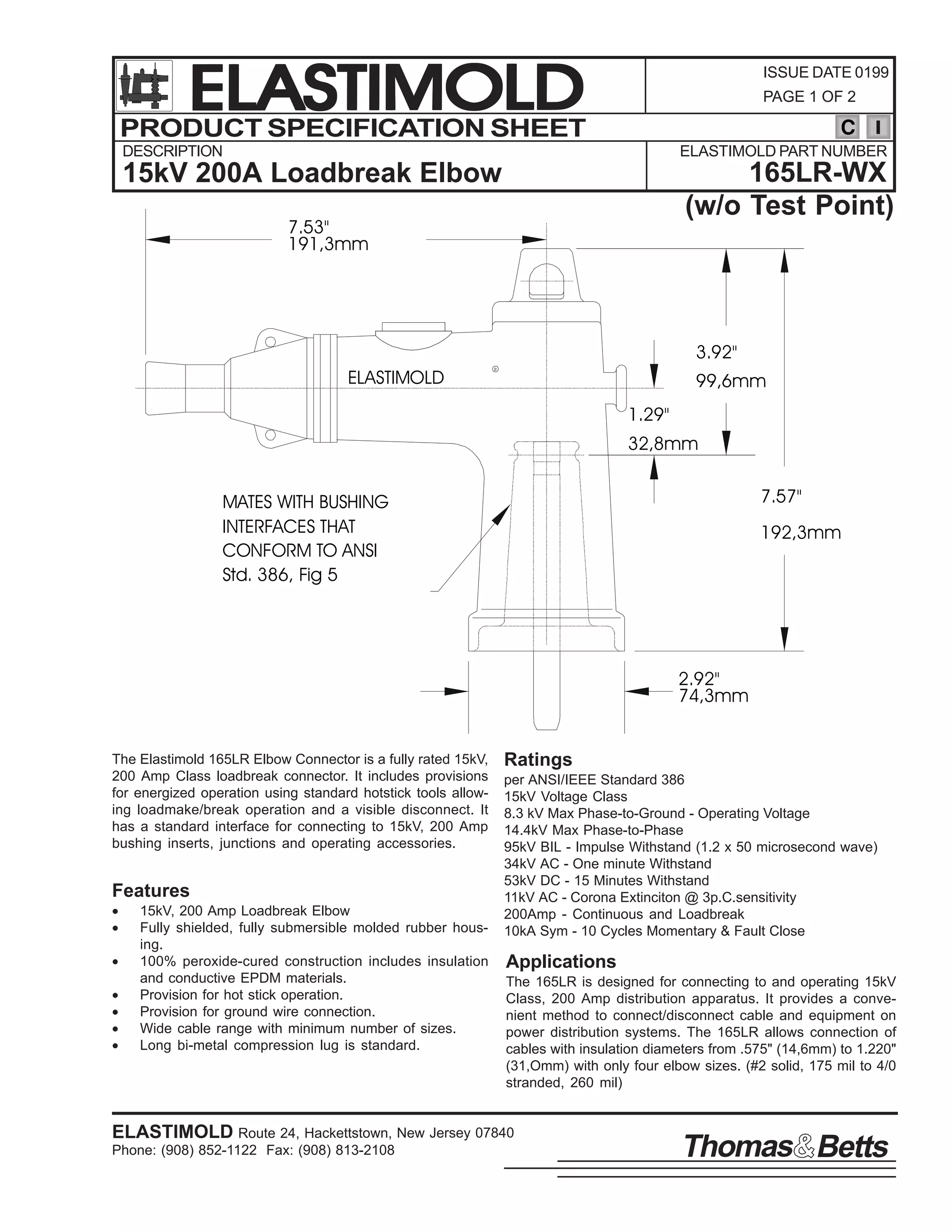 ELASTIMOLD
PRODUCT SPECIFICATION SHEET

ISSUE DATE 0199
PAGE 1 OF 2

C

DESCRIPTION

ELASTIMOLD PART NUMBER

165LR-WX
(w/o Test Point)

15kV 200A Loadbreak Elbow
7.53"
191,3mm

3.92"
ELASTIMOLD

R

99,6mm
1.29"
32,8mm
7.57"

MATES WITH BUSHING
INTERFACES THAT
CONFORM TO ANSI
Std. 386, Fig 5

192,3mm

2.92"
74,3mm
The Elastimold 165LR Elbow Connector is a fully rated 15kV,
200 Amp Class loadbreak connector. It includes provisions
for energized operation using standard hotstick tools allowing loadmake/break operation and a visible disconnect. It
has a standard interface for connecting to 15kV, 200 Amp
bushing inserts, junctions and operating accessories.

Features
•
•
•
•
•
•
•

15kV, 200 Amp Loadbreak Elbow
Fully shielded, fully submersible molded rubber housing.
100% peroxide-cured construction includes insulation
and conductive EPDM materials.
Provision for hot stick operation.
Provision for ground wire connection.
Wide cable range with minimum number of sizes.
Long bi-metal compression lug is standard.

Ratings
per ANSI/IEEE Standard 386
15kV Voltage Class
8.3 kV Max Phase-to-Ground - Operating Voltage
14.4kV Max Phase-to-Phase
95kV BIL - Impulse Withstand (1.2 x 50 microsecond wave)
34kV AC - One minute Withstand
53kV DC - 15 Minutes Withstand
11kV AC - Corona Extinciton @ 3p.C.sensitivity
200Amp - Continuous and Loadbreak
10kA Sym - 10 Cycles Momentary & Fault Close

Applications
The 165LR is designed for connecting to and operating 15kV
Class, 200 Amp distribution apparatus. It provides a convenient method to connect/disconnect cable and equipment on
power distribution systems. The 165LR allows connection of
cables with insulation diameters from .575" (14,6mm) to 1.220"
(31,Omm) with only four elbow sizes. (#2 solid, 175 mil to 4/0
stranded, 260 mil)

ELASTIMOLD Route 24, Hackettstown, New Jersey 07840
Phone: (908) 852-1122 Fax: (908) 813-2108

Thomas Betts

 