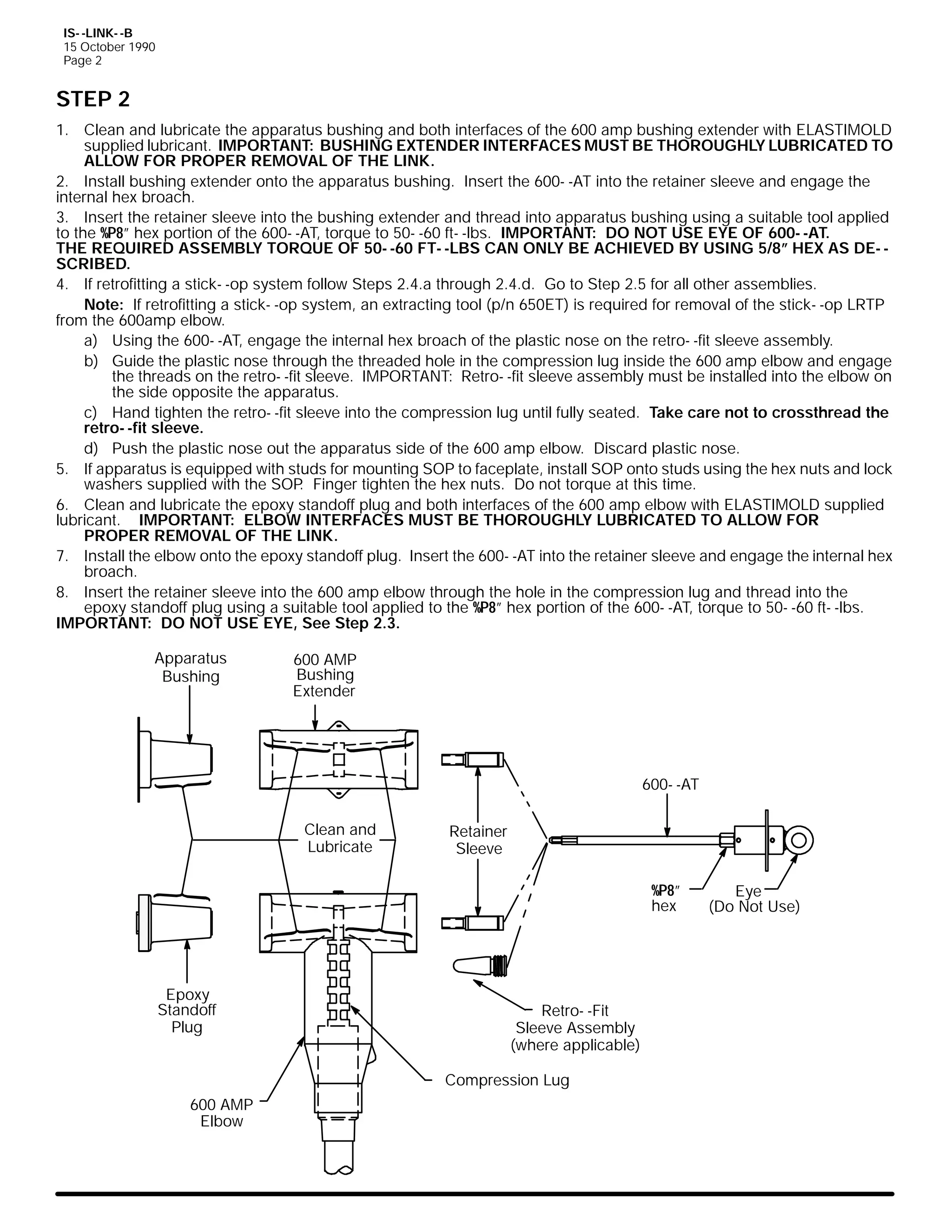 IS- -LINK- -B
15 October 1990
Page 2

STEP 2
1. Clean and lubricate the apparatus bushing and both interfaces of the 600 amp bushing extender with ELASTIMOLD
supplied lubricant. IMPORTANT: BUSHING EXTENDER INTERFACES MUST BE THOROUGHLY LUBRICATED TO
ALLOW FOR PROPER REMOVAL OF THE LINK.
2. Install bushing extender onto the apparatus bushing. Insert the 600- -AT into the retainer sleeve and engage the
internal hex broach.
3. Insert the retainer sleeve into the bushing extender and thread into apparatus bushing using a suitable tool applied
to the %P8” hex portion of the 600- -AT, torque to 50- -60 ft- -lbs. IMPORTANT: DO NOT USE EYE OF 600- -AT.
THE REQUIRED ASSEMBLY TORQUE OF 50- -60 FT- -LBS CAN ONLY BE ACHIEVED BY USING 5/8” HEX AS DE- SCRIBED.
4. If retrofitting a stick- -op system follow Steps 2.4.a through 2.4.d. Go to Step 2.5 for all other assemblies.
Note: If retrofitting a stick- -op system, an extracting tool (p/n 650ET) is required for removal of the stick- -op LRTP
from the 600amp elbow.
a) Using the 600- -AT, engage the internal hex broach of the plastic nose on the retro- -fit sleeve assembly.
b) Guide the plastic nose through the threaded hole in the compression lug inside the 600 amp elbow and engage
the threads on the retro- -fit sleeve. IMPORTANT: Retro- -fit sleeve assembly must be installed into the elbow on
the side opposite the apparatus.
c) Hand tighten the retro- -fit sleeve into the compression lug until fully seated. Take care not to crossthread the
retro- -fit sleeve.
d) Push the plastic nose out the apparatus side of the 600 amp elbow. Discard plastic nose.
5. If apparatus is equipped with studs for mounting SOP to faceplate, install SOP onto studs using the hex nuts and lock
washers supplied with the SOP Finger tighten the hex nuts. Do not torque at this time.
.
6. Clean and lubricate the epoxy standoff plug and both interfaces of the 600 amp elbow with ELASTIMOLD supplied
lubricant. IMPORTANT: ELBOW INTERFACES MUST BE THOROUGHLY LUBRICATED TO ALLOW FOR
PROPER REMOVAL OF THE LINK.
7. Install the elbow onto the epoxy standoff plug. Insert the 600- -AT into the retainer sleeve and engage the internal hex
broach.
8. Insert the retainer sleeve into the 600 amp elbow through the hole in the compression lug and thread into the
epoxy standoff plug using a suitable tool applied to the %P8” hex portion of the 600- -AT, torque to 50- -60 ft- -lbs.
IMPORTANT: DO NOT USE EYE, See Step 2.3.
Apparatus
Bushing

600 AMP
Bushing
Extender

600- -AT
Clean and
Lubricate

Retainer
Sleeve
%P8”
hex

Epoxy
Standoff
Plug

Retro- -Fit
Sleeve Assembly
(where applicable)
Compression Lug

600 AMP
Elbow

Eye
(Do Not Use)

 
