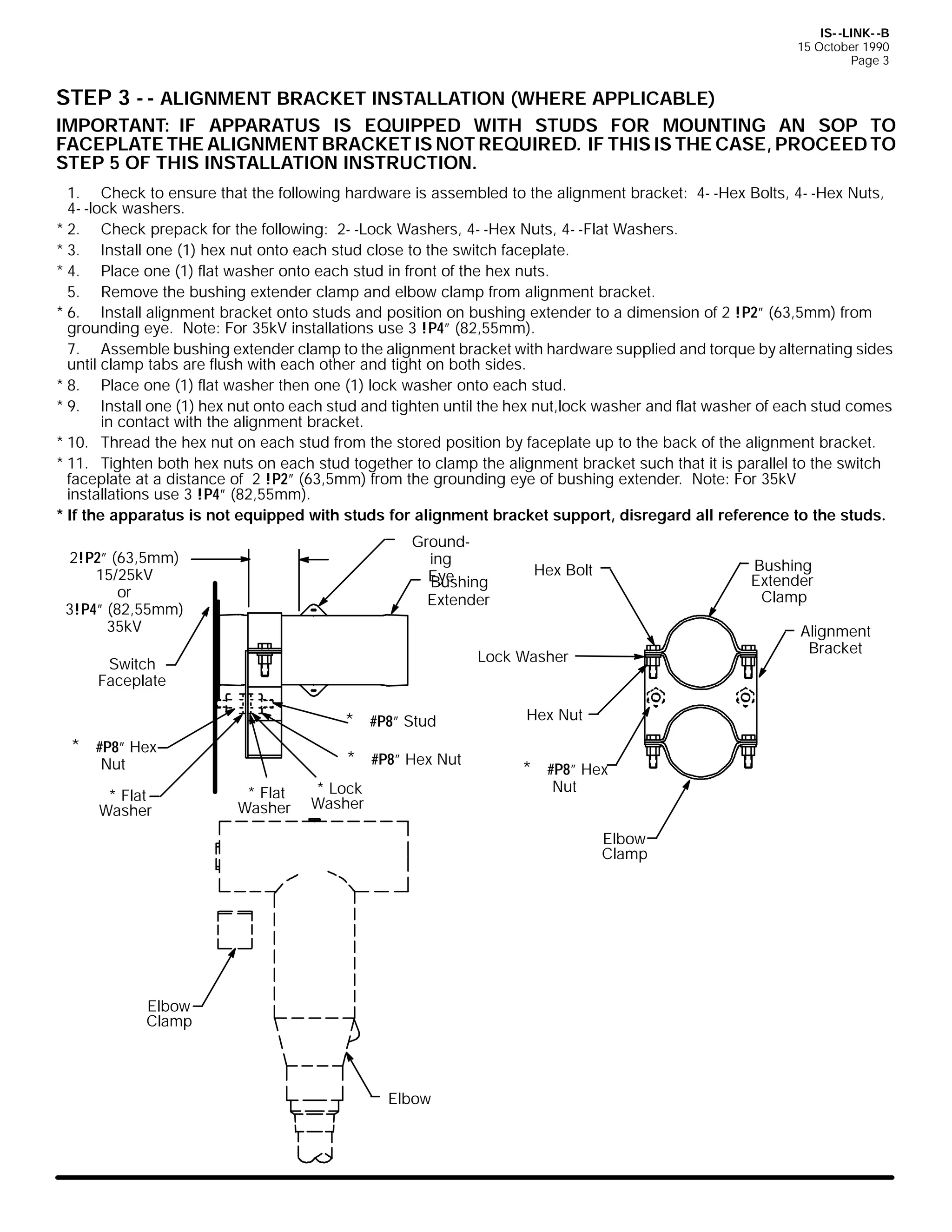 IS- -LINK- -B
15 October 1990
Page 3

STEP 3 - - ALIGNMENT BRACKET INSTALLATION (WHERE APPLICABLE)
IMPORTANT: IF APPARATUS IS EQUIPPED WITH STUDS FOR MOUNTING AN SOP TO
FACEPLATE THE ALIGNMENT BRACKET IS NOT REQUIRED. IF THIS IS THE CASE, PROCEED TO
STEP 5 OF THIS INSTALLATION INSTRUCTION.
1. Check to ensure that the following hardware is assembled to the alignment bracket: 4- -Hex Bolts, 4- -Hex Nuts,
4- -lock washers.
* 2. Check prepack for the following: 2- -Lock Washers, 4- -Hex Nuts, 4- -Flat Washers.
* 3. Install one (1) hex nut onto each stud close to the switch faceplate.
* 4. Place one (1) flat washer onto each stud in front of the hex nuts.
5. Remove the bushing extender clamp and elbow clamp from alignment bracket.
* 6. Install alignment bracket onto studs and position on bushing extender to a dimension of 2 !P2” (63,5mm) from
grounding eye. Note: For 35kV installations use 3 !P4” (82,55mm).
7. Assemble bushing extender clamp to the alignment bracket with hardware supplied and torque by alternating sides
until clamp tabs are flush with each other and tight on both sides.
* 8. Place one (1) flat washer then one (1) lock washer onto each stud.
* 9. Install one (1) hex nut onto each stud and tighten until the hex nut,lock washer and flat washer of each stud comes
in contact with the alignment bracket.
* 10. Thread the hex nut on each stud from the stored position by faceplate up to the back of the alignment bracket.
* 11. Tighten both hex nuts on each stud together to clamp the alignment bracket such that it is parallel to the switch
faceplate at a distance of 2 !P2” (63,5mm) from the grounding eye of bushing extender. Note: For 35kV
installations use 3 !P4” (82,55mm).
* If the apparatus is not equipped with studs for alignment bracket support, disregard all reference to the studs.
Grounding
Eye
Bushing
Extender

2!P2” (63,5mm)
15/25kV
or
3!P4” (82,55mm)
35kV

Alignment
Bracket

Lock Washer

Switch
Faceplate

* #P8” Stud
* #P8” Hex

* #P8” Hex Nut

Nut

* Flat
Washer

Bushing
Extender
Clamp

Hex Bolt

* Flat
Washer

Hex Nut

* #P8” Hex
Nut

* Lock
Washer

Elbow
Clamp

Elbow
Clamp

Elbow

 