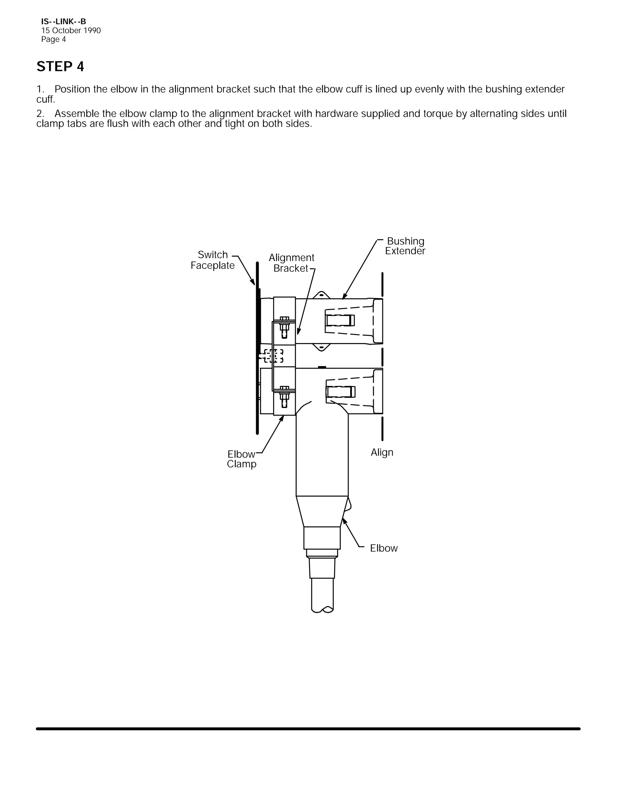 IS- -LINK- -B
15 October 1990
Page 4

STEP 4
1. Position the elbow in the alignment bracket such that the elbow cuff is lined up evenly with the bushing extender
cuff.
2. Assemble the elbow clamp to the alignment bracket with hardware supplied and torque by alternating sides until
clamp tabs are flush with each other and tight on both sides.

Switch
Faceplate

Elbow
Clamp

Alignment
Bracket

Bushing
Extender

Align

Elbow

 