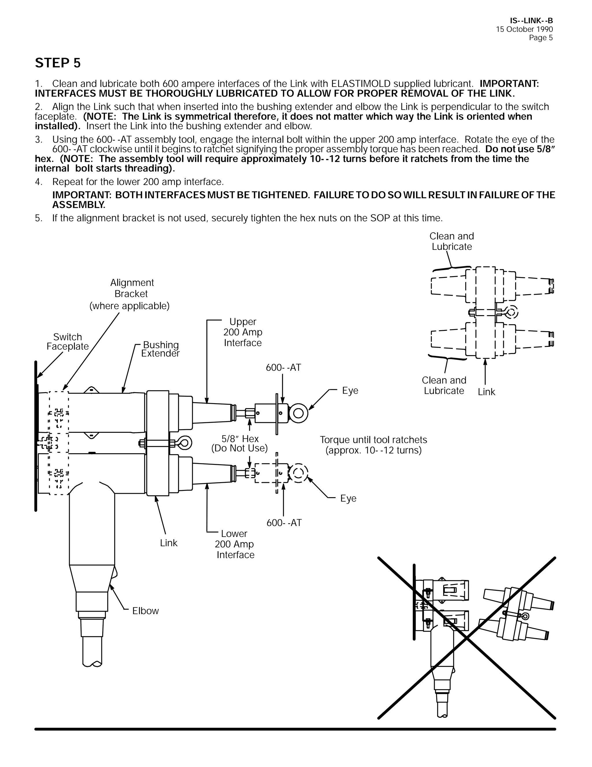 IS- -LINK- -B
15 October 1990
Page 5

STEP 5
1. Clean and lubricate both 600 ampere interfaces of the Link with ELASTIMOLD supplied lubricant. IMPORTANT:
INTERFACES MUST BE THOROUGHLY LUBRICATED TO ALLOW FOR PROPER REMOVAL OF THE LINK.
2. Align the Link such that when inserted into the bushing extender and elbow the Link is perpendicular to the switch
faceplate. (NOTE: The Link is symmetrical therefore, it does not matter which way the Link is oriented when
installed). Insert the Link into the bushing extender and elbow.
3. Using the 600- -AT assembly tool, engage the internal bolt within the upper 200 amp interface. Rotate the eye of the
600- -AT clockwise until it begins to ratchet signifying the proper assembly torque has been reached. Do not use 5/8”
hex. (NOTE: The assembly tool will require approximately 10- -12 turns before it ratchets from the time the
internal bolt starts threading).
4. Repeat for the lower 200 amp interface.
IMPORTANT: BOTH INTERFACES MUST BE TIGHTENED. FAILURE TO DO SO WILL RESULT IN FAILURE OF THE
ASSEMBLY.
5. If the alignment bracket is not used, securely tighten the hex nuts on the SOP at this time.
Clean and
Lubricate
Alignment
Bracket
(where applicable)
Switch
Faceplate

Bushing
Extender

Upper
200 Amp
Interface
600- -AT
Eye

5/8” Hex
(Do Not Use)

Torque until tool ratchets
(approx. 10- -12 turns)

Eye

Link

Elbow

Lower
200 Amp
Interface

600- -AT

Clean and
Lubricate

Link

 