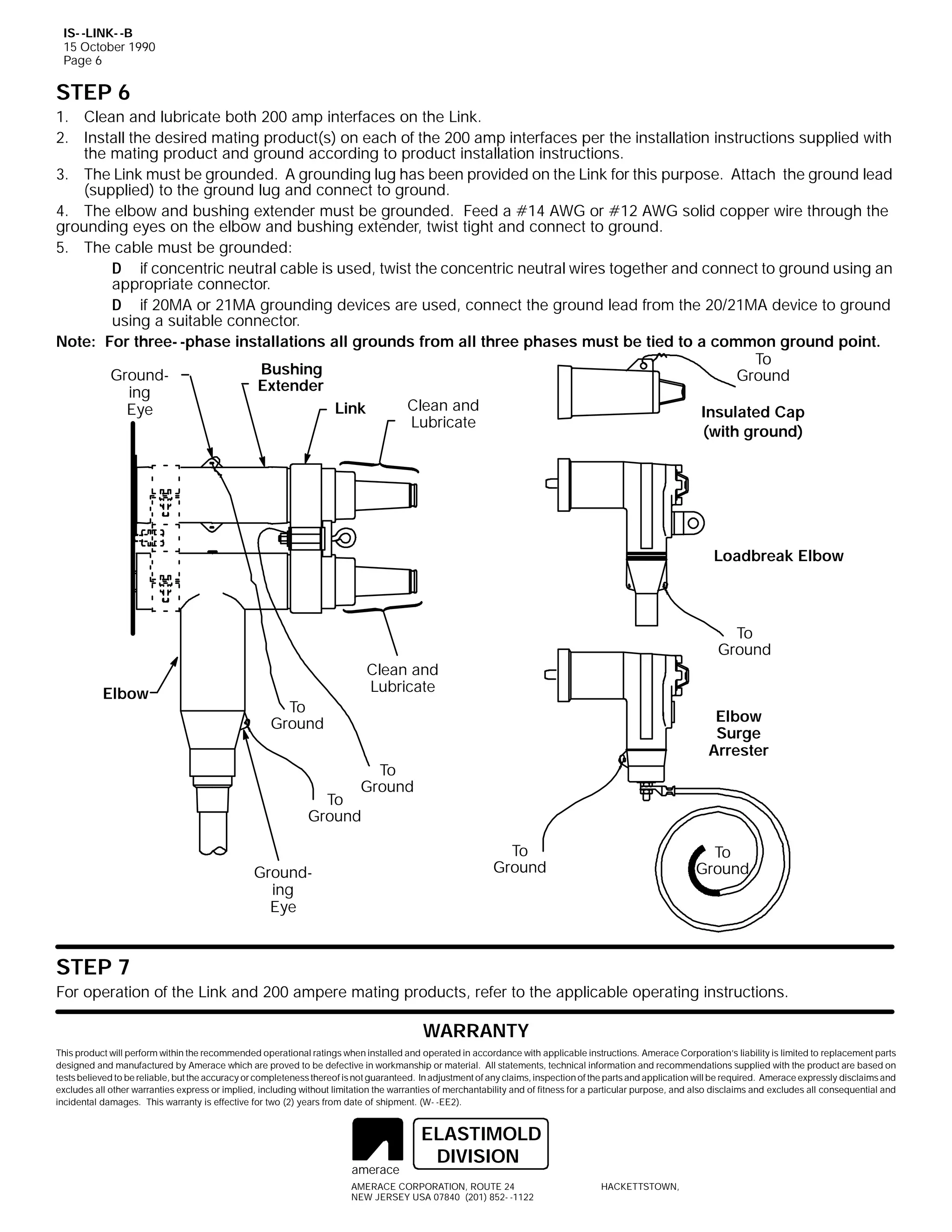 IS- -LINK- -B
15 October 1990
Page 6

STEP 6
1. Clean and lubricate both 200 amp interfaces on the Link.
2. Install the desired mating product(s) on each of the 200 amp interfaces per the installation instructions supplied with
the mating product and ground according to product installation instructions.
3. The Link must be grounded. A grounding lug has been provided on the Link for this purpose. Attach the ground lead
(supplied) to the ground lug and connect to ground.
4. The elbow and bushing extender must be grounded. Feed a #14 AWG or #12 AWG solid copper wire through the
grounding eyes on the elbow and bushing extender, twist tight and connect to ground.
5. The cable must be grounded:
D if concentric neutral cable is used, twist the concentric neutral wires together and connect to ground using an
appropriate connector.
D if 20MA or 21MA grounding devices are used, connect the ground lead from the 20/21MA device to ground
using a suitable connector.
Note: For three- -phase installations all grounds from all three phases must be tied to a common ground point.
To
Bushing
GroundGround
Extender
ing
Clean and
Link
Eye
Insulated Cap
Lubricate
(with ground)

Loadbreak Elbow

To
Ground
Elbow

Clean and
Lubricate
To
Ground

Elbow
Surge
Arrester

To
Ground

To
Ground

To
Ground

Grounding
Eye

To
Ground

STEP 7
For operation of the Link and 200 ampere mating products, refer to the applicable operating instructions.

WARRANTY
This product will perform within the recommended operational ratings when installed and operated in accordance with applicable instructions. Amerace Corporation’s liability is limited to replacement parts
designed and manufactured by Amerace which are proved to be defective in workmanship or material. All statements, technical information and recommendations supplied with the product are based on
tests believed to be reliable, but the accuracy or completeness thereof is not guaranteed. In adjustment of any claims, inspection of the parts and application will be required. Amerace expressly disclaims and
excludes all other warranties express or implied, including without limitation the warranties of merchantability and of fitness for a particular purpose, and also disclaims and excludes all consequential and
incidental damages. This warranty is effective for two (2) years from date of shipment. (W- -EE2).

amerace

ELASTIMOLD
DIVISION

AMERACE CORPORATION, ROUTE 24
NEW JERSEY USA 07840 (201) 852- -1122

HACKETTSTOWN,

 