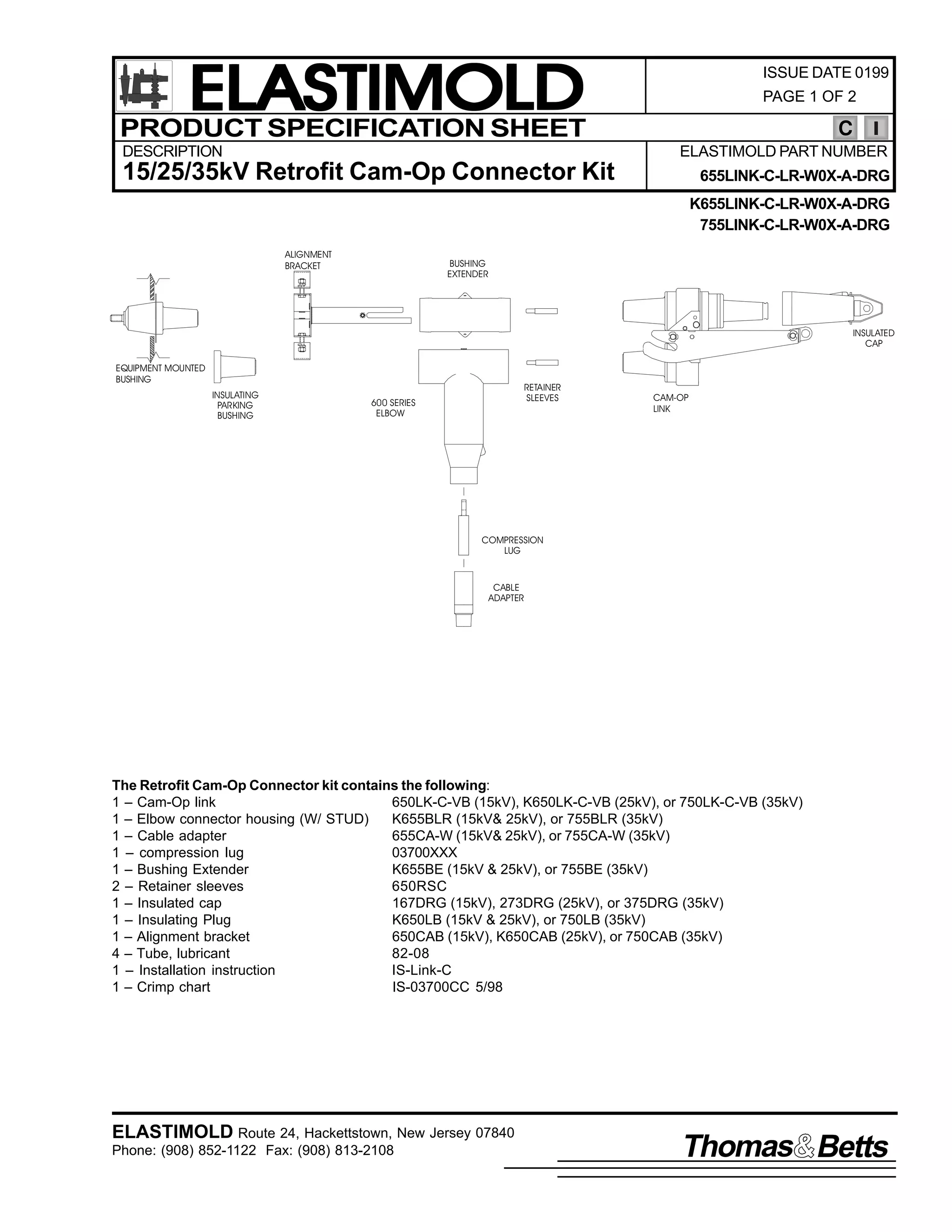 ELASTIMOLD
PRODUCT SPECIFICATION SHEET
DESCRIPTION

ISSUE DATE 0199
PAGE 1 OF 2

C
ELASTIMOLD PART NUMBER

15/25/35kV Retrofit Cam-Op Connector Kit

655LINK-C-LR-W0X-A-DRG
K655LINK-C-LR-W0X-A-DRG
755LINK-C-LR-W0X-A-DRG

ALIGNMENT
BRACKET

BUSHING
EXTENDER

INSULATED
CAP
EQUIPMENT MOUNTED
BUSHING
INSULATING
PARKING
BUSHING

RETAINER
SLEEVES

600 SERIES
ELBOW

CAM-OP
LINK

COMPRESSION
LUG

CABLE
ADAPTER

The Retrofit Cam-Op Connector kit contains the following:
1 – Cam-Op link
650LK-C-VB (15kV), K650LK-C-VB (25kV), or 750LK-C-VB (35kV)
1 – Elbow connector housing (W/ STUD)
K655BLR (15kV& 25kV), or 755BLR (35kV)
1 – Cable adapter
655CA-W (15kV& 25kV), or 755CA-W (35kV)
1 – compression lug
03700XXX
1 – Bushing Extender
K655BE (15kV & 25kV), or 755BE (35kV)
2 – Retainer sleeves
650RSC
1 – Insulated cap
167DRG (15kV), 273DRG (25kV), or 375DRG (35kV)
1 – Insulating Plug
K650LB (15kV & 25kV), or 750LB (35kV)
1 – Alignment bracket
650CAB (15kV), K650CAB (25kV), or 750CAB (35kV)
4 – Tube, lubricant
82-08
1 – Installation instruction
IS-Link-C
1 – Crimp chart
IS-03700CC 5/98

ELASTIMOLD Route 24, Hackettstown, New Jersey 07840
Phone: (908) 852-1122 Fax: (908) 813-2108

Thomas Betts

 