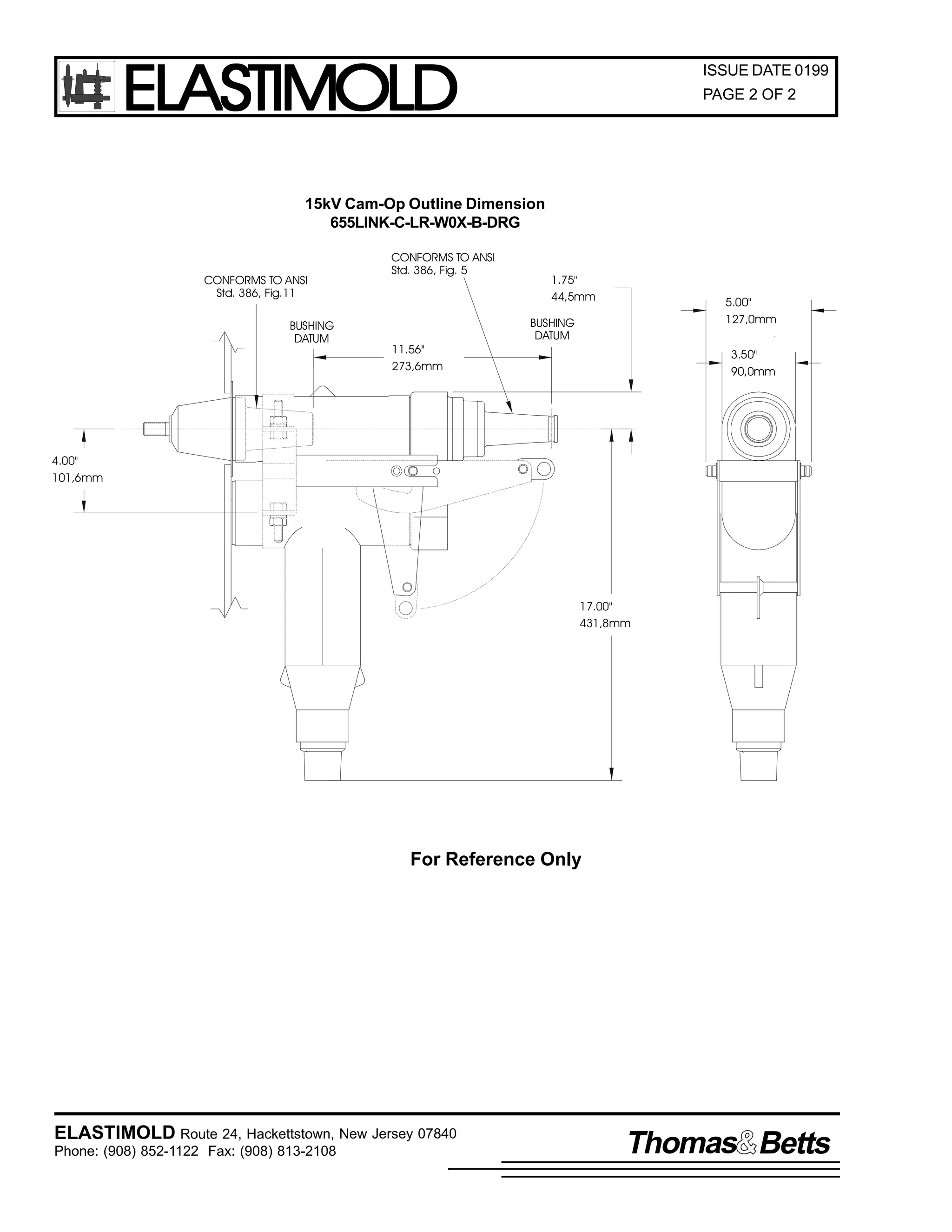 ELASTIMOLD

ISSUE DATE 0199
PAGE 2 OF 2

15kV Cam-Op Outline Dimension
655LINK-C-LR-W0X-B-DRG

CONFORMS TO ANSI
Std. 386, Fig.11
BUSHING
DATUM

CONFORMS TO ANSI
Std. 386, Fig. 5

11.56"
273,6mm

1.75"
44,5mm

5.00"
127,0mm

BUSHING
DATUM

3.50"
90,0mm

4.00"
101,6mm

17.00"
431,8mm

For Reference Only

ELASTIMOLD Route 24, Hackettstown, New Jersey 07840
Phone: (908) 852-1122 Fax: (908) 813-2108

Thomas Betts

 