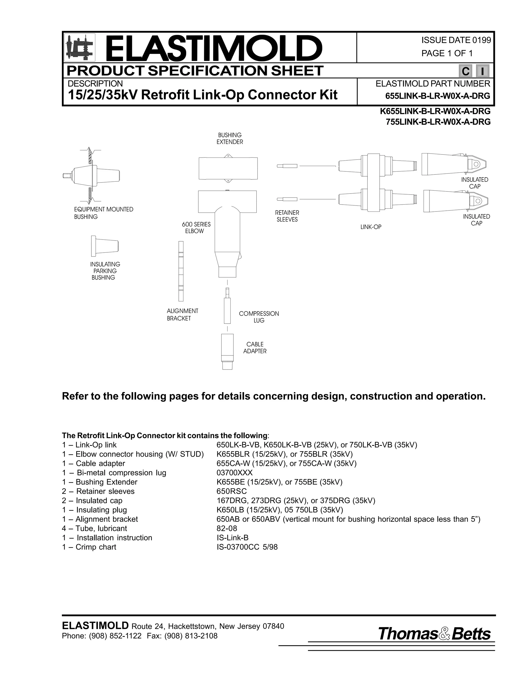 ELASTIMOLD
PRODUCT SPECIFICATION SHEET
DESCRIPTION

15/25/35kV Retrofit Link-Op Connector Kit

ISSUE DATE 0199
PAGE 1 OF 1

C
ELASTIMOLD PART NUMBER
655LINK-B-LR-W0X-A-DRG
K655LINK-B-LR-W0X-A-DRG
755LINK-B-LR-W0X-A-DRG

BUSHING
EXTENDER

INSULATED
CAP
EQUIPMENT MOUNTED
BUSHING

RETAINER
SLEEVES

600 SERIES
ELBOW

LINK-OP

INSULATED
CAP

INSULATING
PARKING
BUSHING

ALIGNMENT
BRACKET

COMPRESSION
LUG

CABLE
ADAPTER

Refer to the following pages for details concerning design, construction and operation.

The Retrofit Link-Op Connector kit contains the following:
1 – Link-Op link
650LK-B-VB, K650LK-B-VB (25kV), or 750LK-B-VB (35kV)
1 – Elbow connector housing (W/ STUD)
K655BLR (15/25kV), or 755BLR (35kV)
1 – Cable adapter
655CA-W (15/25kV), or 755CA-W (35kV)
1 – Bi-metal compression lug
03700XXX
1 – Bushing Extender
K655BE (15/25kV), or 755BE (35kV)
2 – Retainer sleeves
650RSC
2 – Insulated cap
167DRG, 273DRG (25kV), or 375DRG (35kV)
1 – Insulating plug
K650LB (15/25kV), 05 750LB (35kV)
1 – Alignment bracket
650AB or 650ABV (vertical mount for bushing horizontal space less than 5”)
4 – Tube, lubricant
82-08
1 – Installation instruction
IS-Link-B
1 – Crimp chart
IS-03700CC 5/98

ELASTIMOLD Route 24, Hackettstown, New Jersey 07840
Phone: (908) 852-1122 Fax: (908) 813-2108

Thomas Betts

 