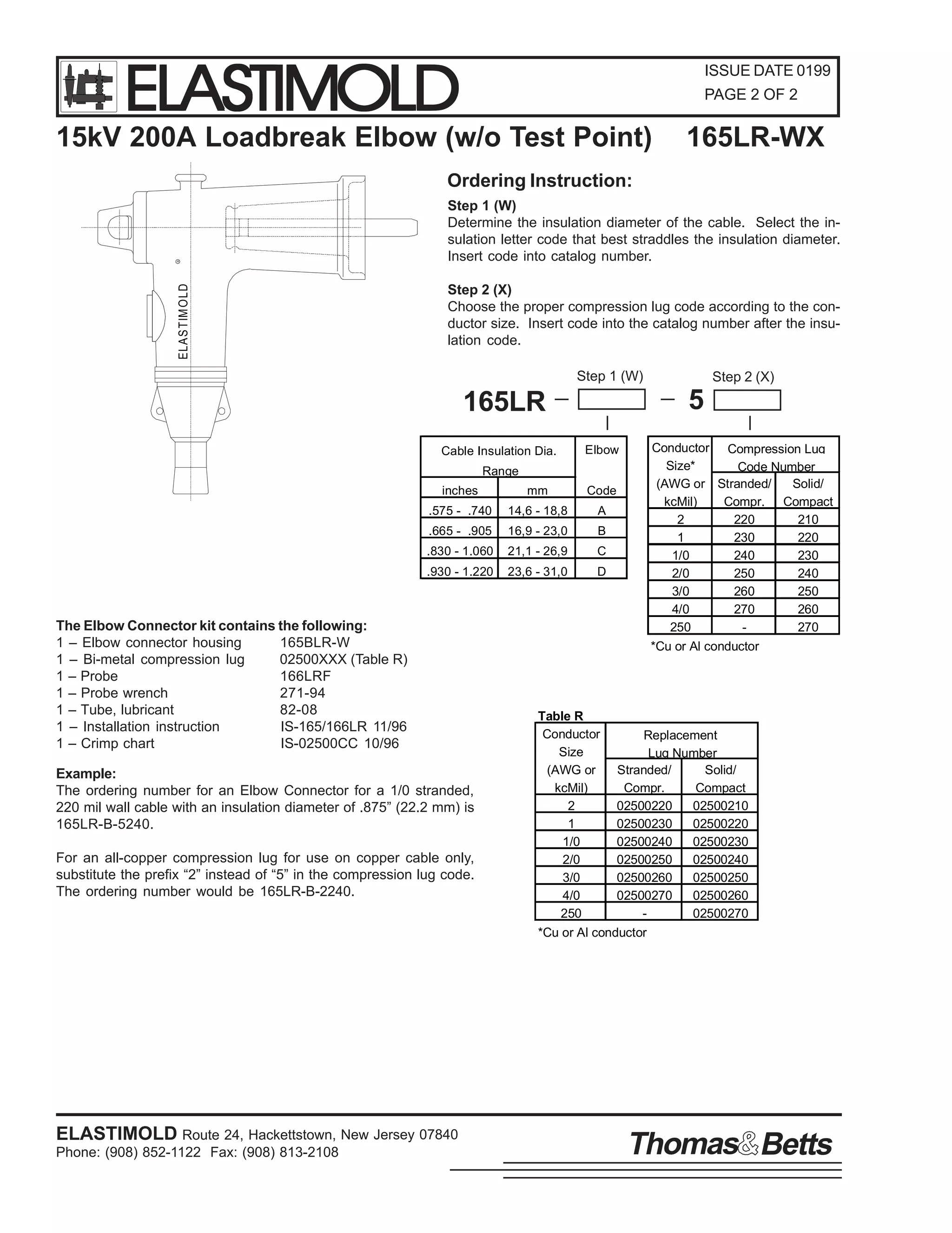 ELASTIMOLD

ISSUE DATE 0199
PAGE 2 OF 2

15kV 200A Loadbreak Elbow (w/o Test Point)

165LR-WX

ELASTIM OLD

R

Ordering Instruction:
Step 1 (W)
Determine the insulation diameter of the cable. Select the insulation letter code that best straddles the insulation diameter.
Insert code into catalog number.
Step 2 (X)
Choose the proper compression lug code according to the conductor size. Insert code into the catalog number after the insulation code.
Step 1 (W)

5

165LR
Cable Insulation Dia.

Elbow

Range
inches

mm

Code

.575 - .740

14,6 - 18,8

A

.665 - .905

16,9 - 23,0

B

.830 - 1.060

21,1 - 26,9

C

.930 - 1.220

23,6 - 31,0

D

The Elbow Connector kit contains the following:
1 – Elbow connector housing
165BLR-W
1 – Bi-metal compression lug
02500XXX (Table R)
1 – Probe
166LRF
1 – Probe wrench
271-94
1 – Tube, lubricant
82-08
1 – Installation instruction
IS-165/166LR 11/96
1 – Crimp chart
IS-02500CC 10/96
Example:
The ordering number for an Elbow Connector for a 1/0 stranded,
220 mil wall cable with an insulation diameter of .875” (22.2 mm) is
165LR-B-5240.
For an all-copper compression lug for use on copper cable only,
substitute the prefix “2” instead of “5” in the compression lug code.
The ordering number would be 165LR-B-2240.

ELASTIMOLD Route 24, Hackettstown, New Jersey 07840
Phone: (908) 852-1122 Fax: (908) 813-2108

Step 2 (X)

Conductor Compression Lug
Size*
Code Number
(AWG or Stranded/
Solid/
kcMil)
Compr. Compact
2
220
210
1
230
220
1/0
240
230
2/0
250
240
3/0
260
250
4/0
270
260
250
270
*Cu or Al conductor

Table R
Conductor
Replacement
Size
Lug Number
(AWG or
Stranded/
Solid/
kcMil)
Compr.
Compact
2
02500220
02500210
1
02500230
02500220
1/0
02500240
02500230
2/0
02500250
02500240
3/0
02500260
02500250
4/0
02500270
02500260
250
02500270
*Cu or Al conductor

Thomas Betts

 