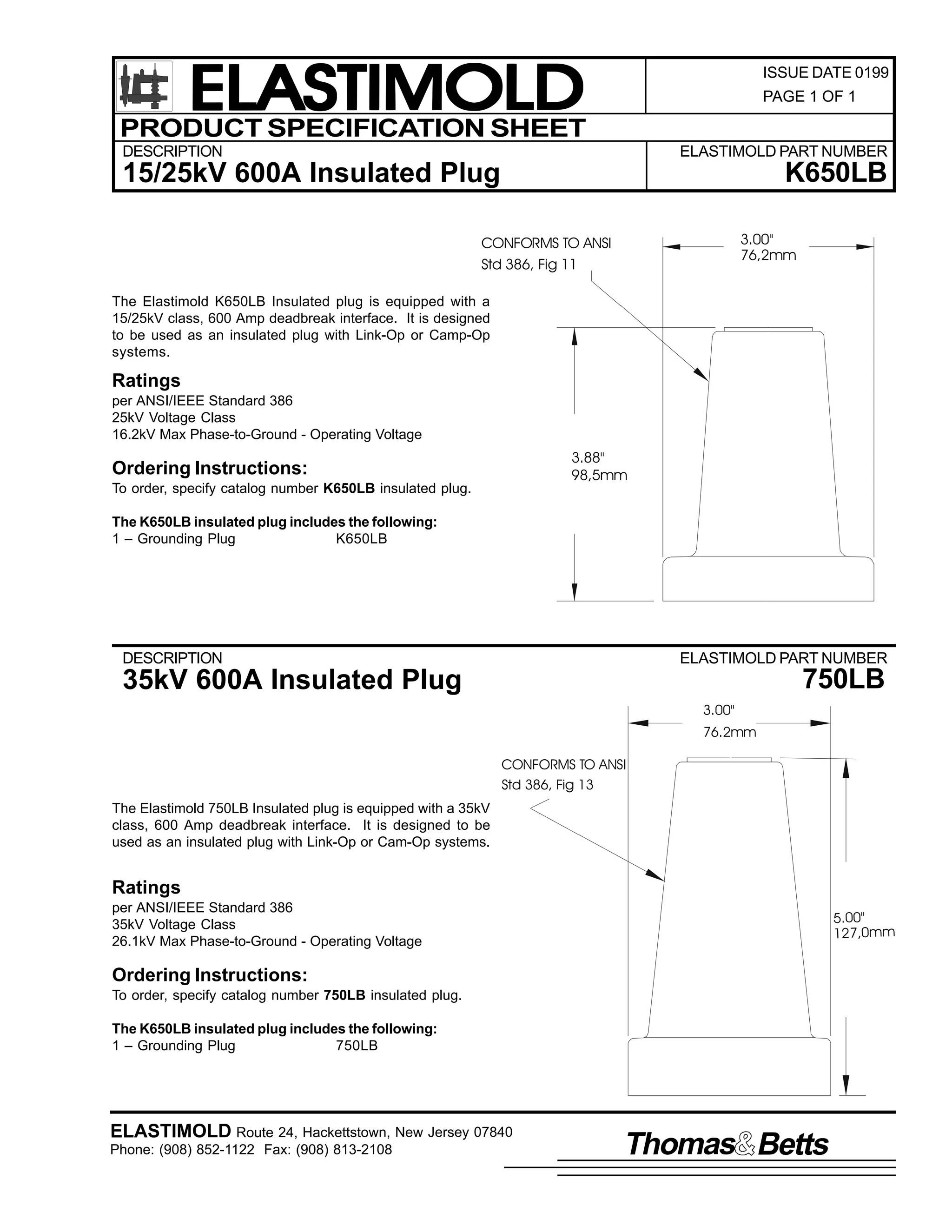ELASTIMOLD
PRODUCT SPECIFICATION SHEET

ISSUE DATE 0199
PAGE 1 OF 1

DESCRIPTION

ELASTIMOLD PART NUMBER

K650LB

15/25kV 600A Insulated Plug

3.00"
76,2mm

CONFORMS TO ANSI
Std 386, Fig 11
The Elastimold K650LB Insulated plug is equipped with a
15/25kV class, 600 Amp deadbreak interface. It is designed
to be used as an insulated plug with Link-Op or Camp-Op
systems.

Ratings
per ANSI/IEEE Standard 386
25kV Voltage Class
16.2kV Max Phase-to-Ground - Operating Voltage

3.88"
98,5mm

Ordering Instructions:
To order, specify catalog number K650LB insulated plug.
The K650LB insulated plug includes the following:
1 – Grounding Plug
K650LB

DESCRIPTION

ELASTIMOLD PART NUMBER

750LB

35kV 600A Insulated Plug
3.00"
76.2mm
CONFORMS TO ANSI
Std 386, Fig 13

The Elastimold 750LB Insulated plug is equipped with a 35kV
class, 600 Amp deadbreak interface. It is designed to be
used as an insulated plug with Link-Op or Cam-Op systems.

Ratings
per ANSI/IEEE Standard 386
35kV Voltage Class
26.1kV Max Phase-to-Ground - Operating Voltage

5.00"
127,0mm

Ordering Instructions:
To order, specify catalog number 750LB insulated plug.
The K650LB insulated plug includes the following:
1 – Grounding Plug
750LB

ELASTIMOLD Route 24, Hackettstown, New Jersey 07840
Phone: (908) 852-1122 Fax: (908) 813-2108

Thomas Betts

 