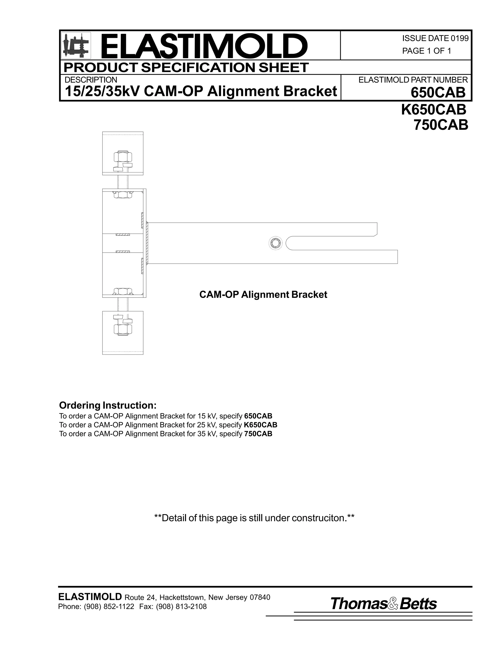 ELASTIMOLD
PRODUCT SPECIFICATION SHEET

ISSUE DATE 0199
PAGE 1 OF 1

DESCRIPTION

ELASTIMOLD PART NUMBER

15/25/35kV CAM-OP Alignment Bracket

650CAB
K650CAB
750CAB

CAM-OP Alignment Bracket

Ordering Instruction:
To order a CAM-OP Alignment Bracket for 15 kV, specify 650CAB
To order a CAM-OP Alignment Bracket for 25 kV, specify K650CAB
To order a CAM-OP Alignment Bracket for 35 kV, specify 750CAB

**Detail of this page is still under construciton.**

ELASTIMOLD Route 24, Hackettstown, New Jersey 07840
Phone: (908) 852-1122 Fax: (908) 813-2108

Thomas Betts

 