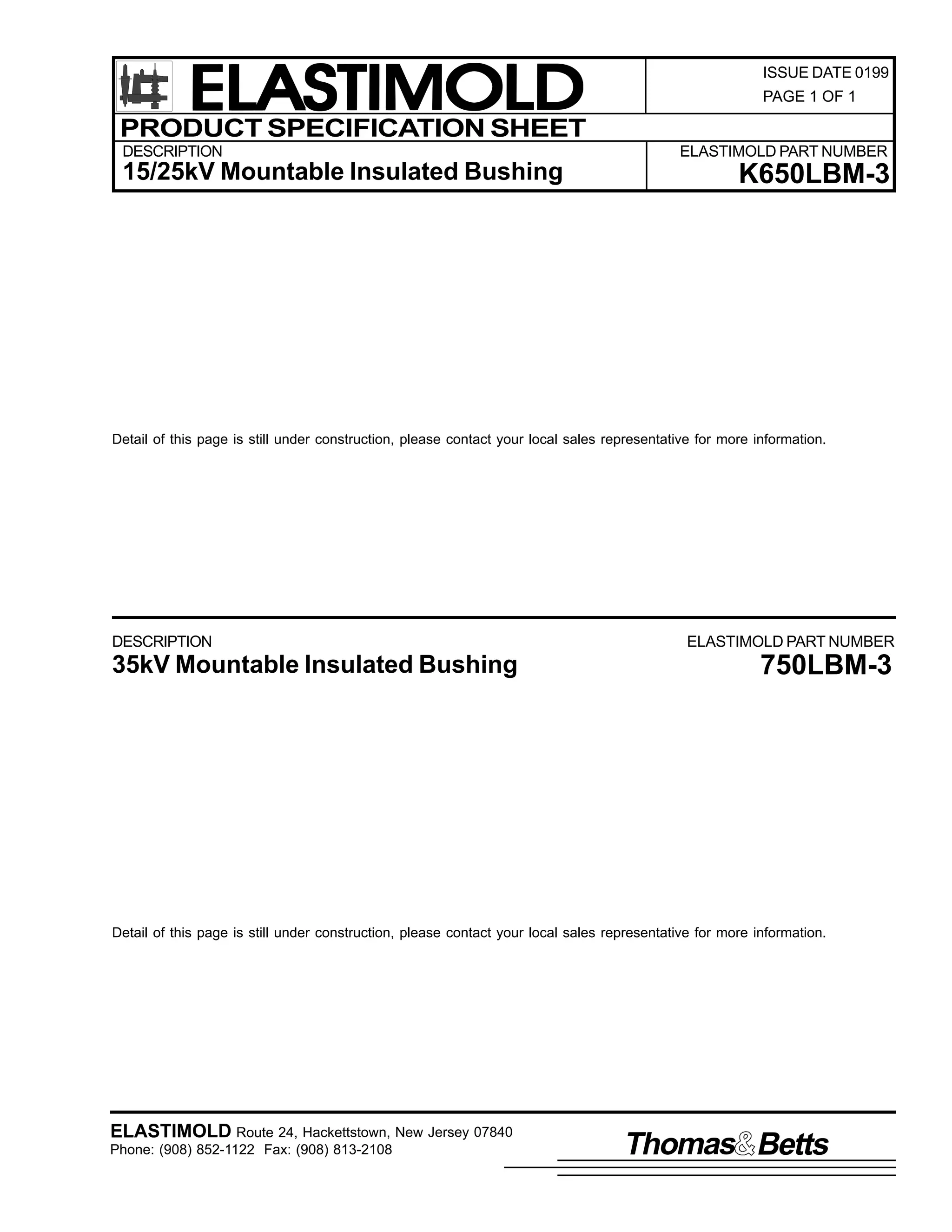 ELASTIMOLD
PRODUCT SPECIFICATION SHEET
DESCRIPTION

15/25kV Mountable Insulated Bushing

ISSUE DATE 0199
PAGE 1 OF 1

ELASTIMOLD PART NUMBER

K650LBM-3

Detail of this page is still under construction, please contact your local sales representative for more information.

DESCRIPTION

35kV Mountable Insulated Bushing

ELASTIMOLD PART NUMBER

750LBM-3

Detail of this page is still under construction, please contact your local sales representative for more information.

ELASTIMOLD Route 24, Hackettstown, New Jersey 07840
Phone: (908) 852-1122 Fax: (908) 813-2108

Thomas Betts

 