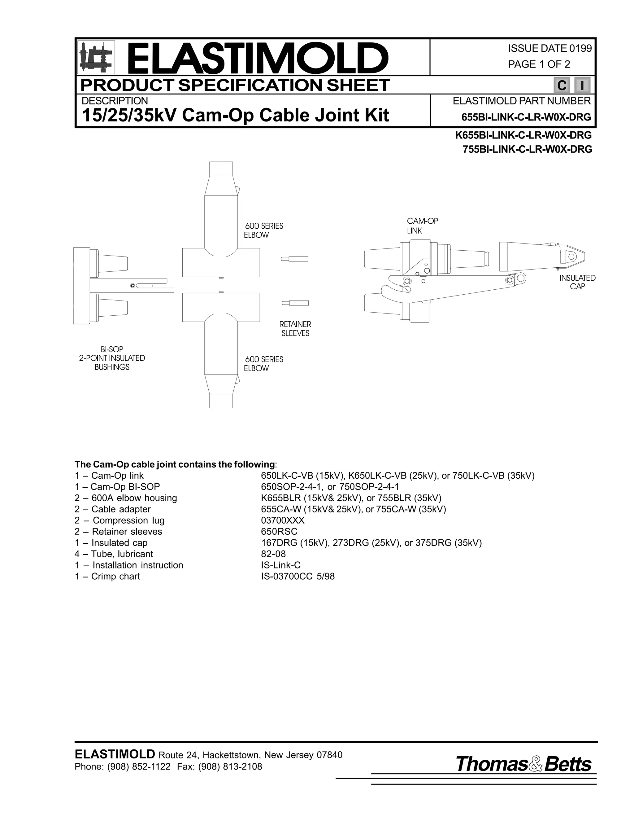 ELASTIMOLD
PRODUCT SPECIFICATION SHEET

ISSUE DATE 0199
PAGE 1 OF 2

C

DESCRIPTION

ELASTIMOLD PART NUMBER

15/25/35kV Cam-Op Cable Joint Kit

655BI-LINK-C-LR-W0X-DRG
K655BI-LINK-C-LR-W0X-DRG
755BI-LINK-C-LR-W0X-DRG

600 SERIES
ELBOW

CAM-OP
LINK

INSULATED
CAP

RETAINER
SLEEVES
BI-SOP
2-POINT INSULATED
BUSHINGS

600 SERIES
ELBOW

The Cam-Op cable joint contains the following:
1 – Cam-Op link
650LK-C-VB (15kV), K650LK-C-VB (25kV), or 750LK-C-VB (35kV)
1 – Cam-Op BI-SOP
650SOP-2-4-1, or 750SOP-2-4-1
2 – 600A elbow housing
K655BLR (15kV& 25kV), or 755BLR (35kV)
2 – Cable adapter
655CA-W (15kV& 25kV), or 755CA-W (35kV)
2 – Compression lug
03700XXX
2 – Retainer sleeves
650RSC
1 – Insulated cap
167DRG (15kV), 273DRG (25kV), or 375DRG (35kV)
4 – Tube, lubricant
82-08
1 – Installation instruction
IS-Link-C
1 – Crimp chart
IS-03700CC 5/98

ELASTIMOLD Route 24, Hackettstown, New Jersey 07840
Phone: (908) 852-1122 Fax: (908) 813-2108

Thomas Betts

 