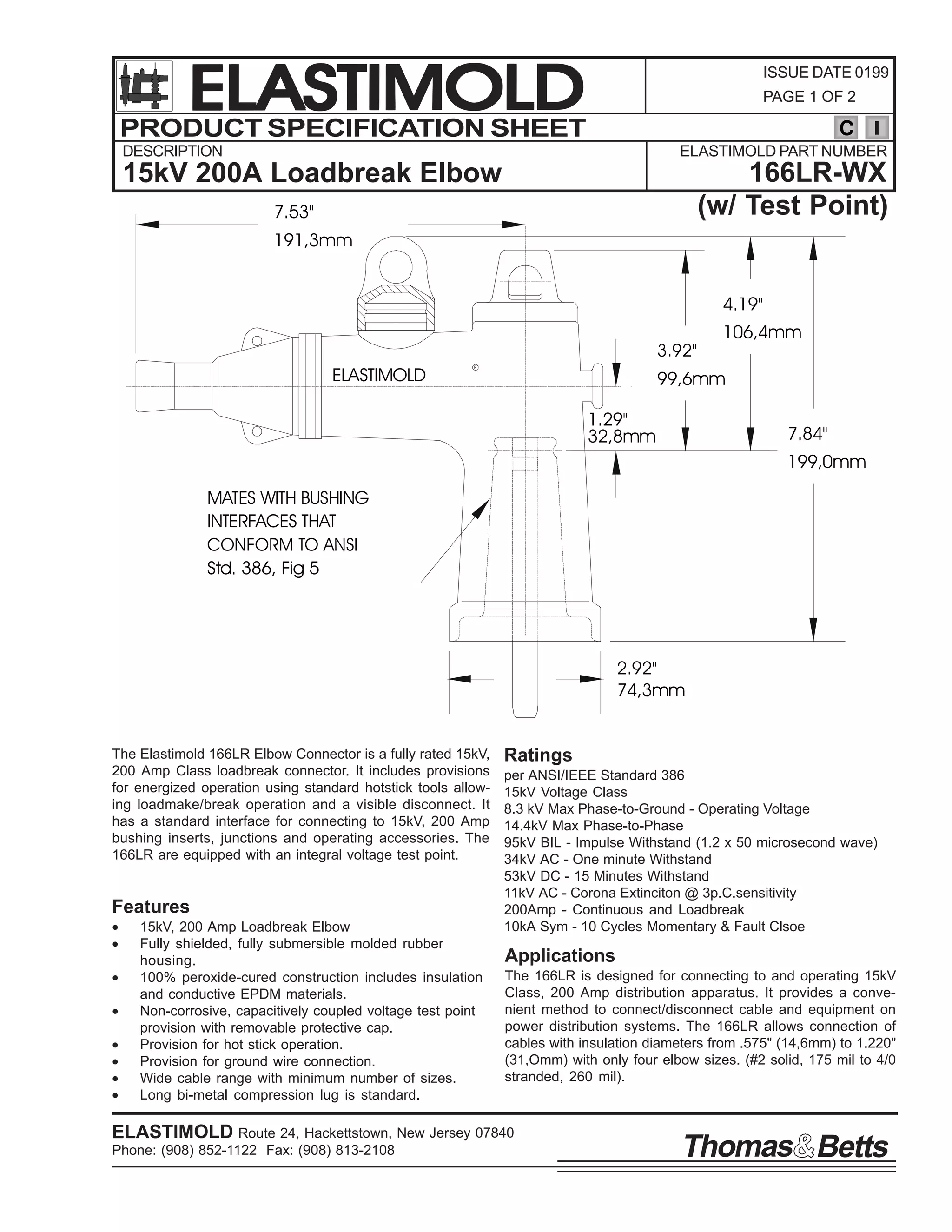 ELASTIMOLD
PRODUCT SPECIFICATION SHEET

ISSUE DATE 0199
PAGE 1 OF 2

C

DESCRIPTION

ELASTIMOLD PART NUMBER

166LR-WX
(w/ Test Point)

15kV 200A Loadbreak Elbow
7.53"
191,3mm

4.19"
3.92"

ELASTIMOLD

R

106,4mm

99,6mm
1.29"
32,8mm

7.84"
199,0mm

MATES WITH BUSHING
INTERFACES THAT
CONFORM TO ANSI
Std. 386, Fig 5

2.92"
74,3mm

The Elastimold 166LR Elbow Connector is a fully rated 15kV,
200 Amp Class loadbreak connector. It includes provisions
for energized operation using standard hotstick tools allowing loadmake/break operation and a visible disconnect. It
has a standard interface for connecting to 15kV, 200 Amp
bushing inserts, junctions and operating accessories. The
166LR are equipped with an integral voltage test point.

Features
•
•
•
•
•
•
•
•

15kV, 200 Amp Loadbreak Elbow
Fully shielded, fully submersible molded rubber
housing.
100% peroxide-cured construction includes insulation
and conductive EPDM materials.
Non-corrosive, capacitively coupled voltage test point
provision with removable protective cap.
Provision for hot stick operation.
Provision for ground wire connection.
Wide cable range with minimum number of sizes.
Long bi-metal compression lug is standard.

Ratings
per ANSI/IEEE Standard 386
15kV Voltage Class
8.3 kV Max Phase-to-Ground - Operating Voltage
14.4kV Max Phase-to-Phase
95kV BIL - Impulse Withstand (1.2 x 50 microsecond wave)
34kV AC - One minute Withstand
53kV DC - 15 Minutes Withstand
11kV AC - Corona Extinciton @ 3p.C.sensitivity
200Amp - Continuous and Loadbreak
10kA Sym - 10 Cycles Momentary & Fault Clsoe

Applications
The 166LR is designed for connecting to and operating 15kV
Class, 200 Amp distribution apparatus. It provides a convenient method to connect/disconnect cable and equipment on
power distribution systems. The 166LR allows connection of
cables with insulation diameters from .575" (14,6mm) to 1.220"
(31,Omm) with only four elbow sizes. (#2 solid, 175 mil to 4/0
stranded, 260 mil).

ELASTIMOLD Route 24, Hackettstown, New Jersey 07840
Phone: (908) 852-1122 Fax: (908) 813-2108

Thomas Betts

 
