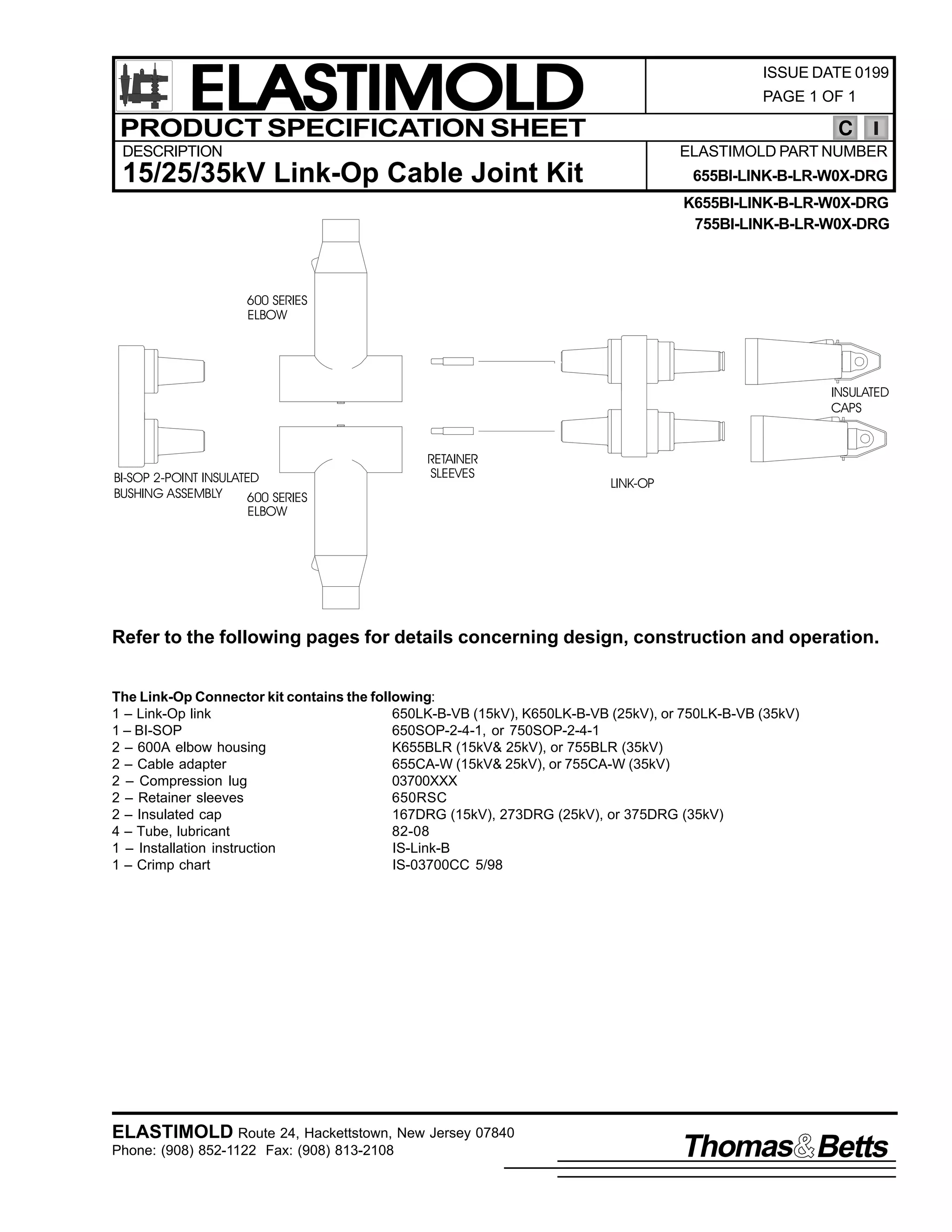 ELASTIMOLD
PRODUCT SPECIFICATION SHEET

ISSUE DATE 0199
PAGE 1 OF 1

C

DESCRIPTION

ELASTIMOLD PART NUMBER

15/25/35kV Link-Op Cable Joint Kit

655BI-LINK-B-LR-W0X-DRG
K655BI-LINK-B-LR-W0X-DRG
755BI-LINK-B-LR-W0X-DRG

600 SERIES
ELBOW

INSULATED
CAPS

BI-SOP 2-POINT INSULATED
BUSHING ASSEMBLY
600 SERIES
ELBOW

RETAINER
SLEEVES

LINK-OP

Refer to the following pages for details concerning design, construction and operation.
The Link-Op Connector kit contains the following:
1 – Link-Op link
650LK-B-VB (15kV), K650LK-B-VB (25kV), or 750LK-B-VB (35kV)
1 – BI-SOP
650SOP-2-4-1, or 750SOP-2-4-1
2 – 600A elbow housing
K655BLR (15kV& 25kV), or 755BLR (35kV)
2 – Cable adapter
655CA-W (15kV& 25kV), or 755CA-W (35kV)
2 – Compression lug
03700XXX
2 – Retainer sleeves
650RSC
2 – Insulated cap
167DRG (15kV), 273DRG (25kV), or 375DRG (35kV)
4 – Tube, lubricant
82-08
1 – Installation instruction
IS-Link-B
1 – Crimp chart
IS-03700CC 5/98

ELASTIMOLD Route 24, Hackettstown, New Jersey 07840
Phone: (908) 852-1122 Fax: (908) 813-2108

Thomas Betts

 