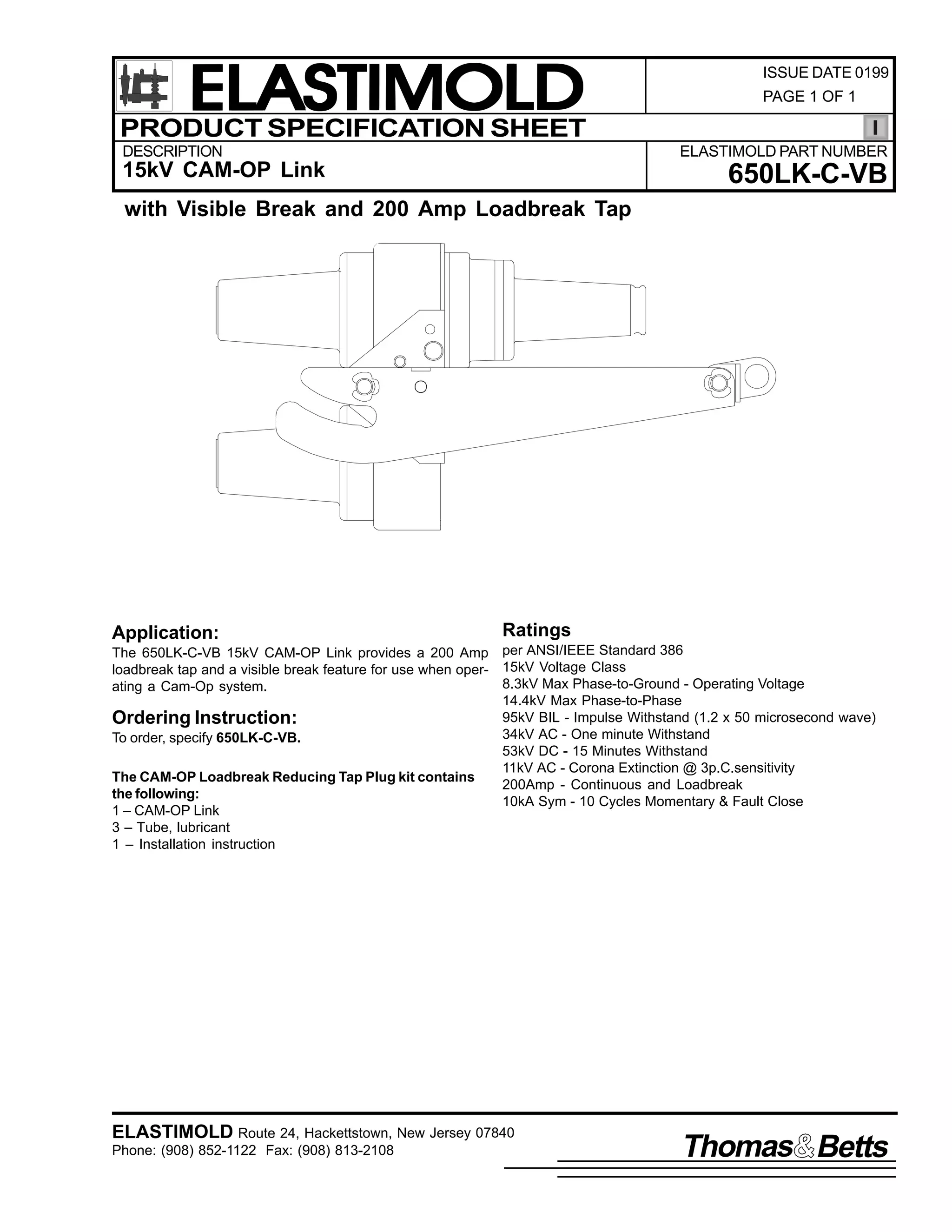 ELASTIMOLD
PRODUCT SPECIFICATION SHEET
DESCRIPTION

ISSUE DATE 0199
PAGE 1 OF 1

ELASTIMOLD PART NUMBER

15kV CAM-OP Link

650LK-C-VB

with Visible Break and 200 Amp Loadbreak Tap

Application:

Ratings

The 650LK-C-VB 15kV CAM-OP Link provides a 200 Amp per ANSI/IEEE Standard 386
loadbreak tap and a visible break feature for use when oper- 15kV Voltage Class
8.3kV Max Phase-to-Ground - Operating Voltage
ating a Cam-Op system.
14.4kV Max Phase-to-Phase
95kV BIL - Impulse Withstand (1.2 x 50 microsecond wave)
Ordering Instruction:
34kV AC - One minute Withstand
To order, specify 650LK-C-VB.
53kV DC - 15 Minutes Withstand
11kV AC - Corona Extinction @ 3p.C.sensitivity
The CAM-OP Loadbreak Reducing Tap Plug kit contains
200Amp - Continuous and Loadbreak
the following:
10kA Sym - 10 Cycles Momentary & Fault Close
1 – CAM-OP Link
3 – Tube, lubricant
1 – Installation instruction

ELASTIMOLD Route 24, Hackettstown, New Jersey 07840
Phone: (908) 852-1122 Fax: (908) 813-2108

Thomas Betts

 