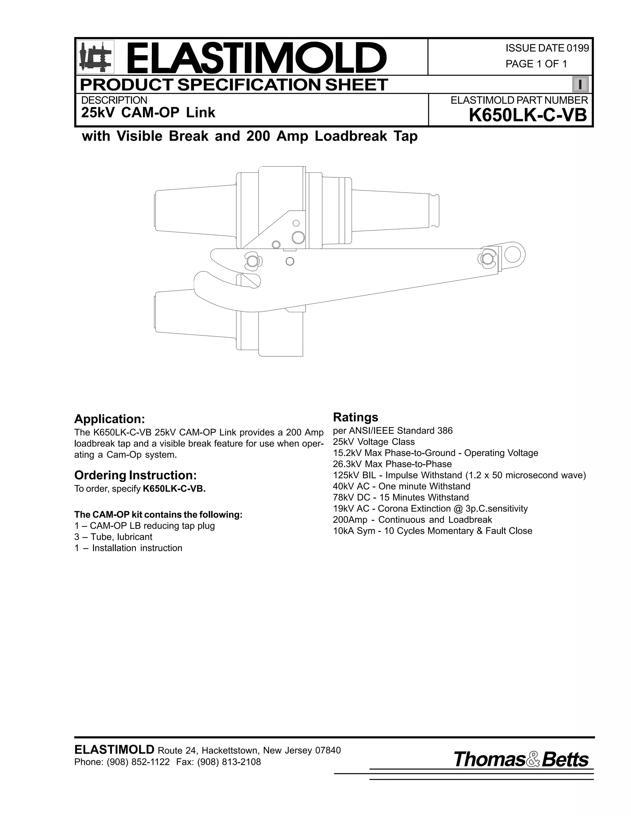 ELASTIMOLD
PRODUCT SPECIFICATION SHEET
DESCRIPTION

ISSUE DATE 0199
PAGE 1 OF 1

ELASTIMOLD PART NUMBER

25kV CAM-OP Link

K650LK-C-VB

with Visible Break and 200 Amp Loadbreak Tap

Application:

Ratings

The K650LK-C-VB 25kV CAM-OP Link provides a 200 Amp per ANSI/IEEE Standard 386
loadbreak tap and a visible break feature for use when oper- 25kV Voltage Class
15.2kV Max Phase-to-Ground - Operating Voltage
ating a Cam-Op system.
26.3kV Max Phase-to-Phase
125kV BIL - Impulse Withstand (1.2 x 50 microsecond wave)
Ordering Instruction:
40kV AC - One minute Withstand
To order, specify K650LK-C-VB.
78kV DC - 15 Minutes Withstand
19kV AC - Corona Extinction @ 3p.C.sensitivity
The CAM-OP kit contains the following:
200Amp - Continuous and Loadbreak
1 – CAM-OP LB reducing tap plug
10kA Sym - 10 Cycles Momentary & Fault Close
3 – Tube, lubricant
1 – Installation instruction

ELASTIMOLD Route 24, Hackettstown, New Jersey 07840
Phone: (908) 852-1122 Fax: (908) 813-2108

Thomas Betts

 