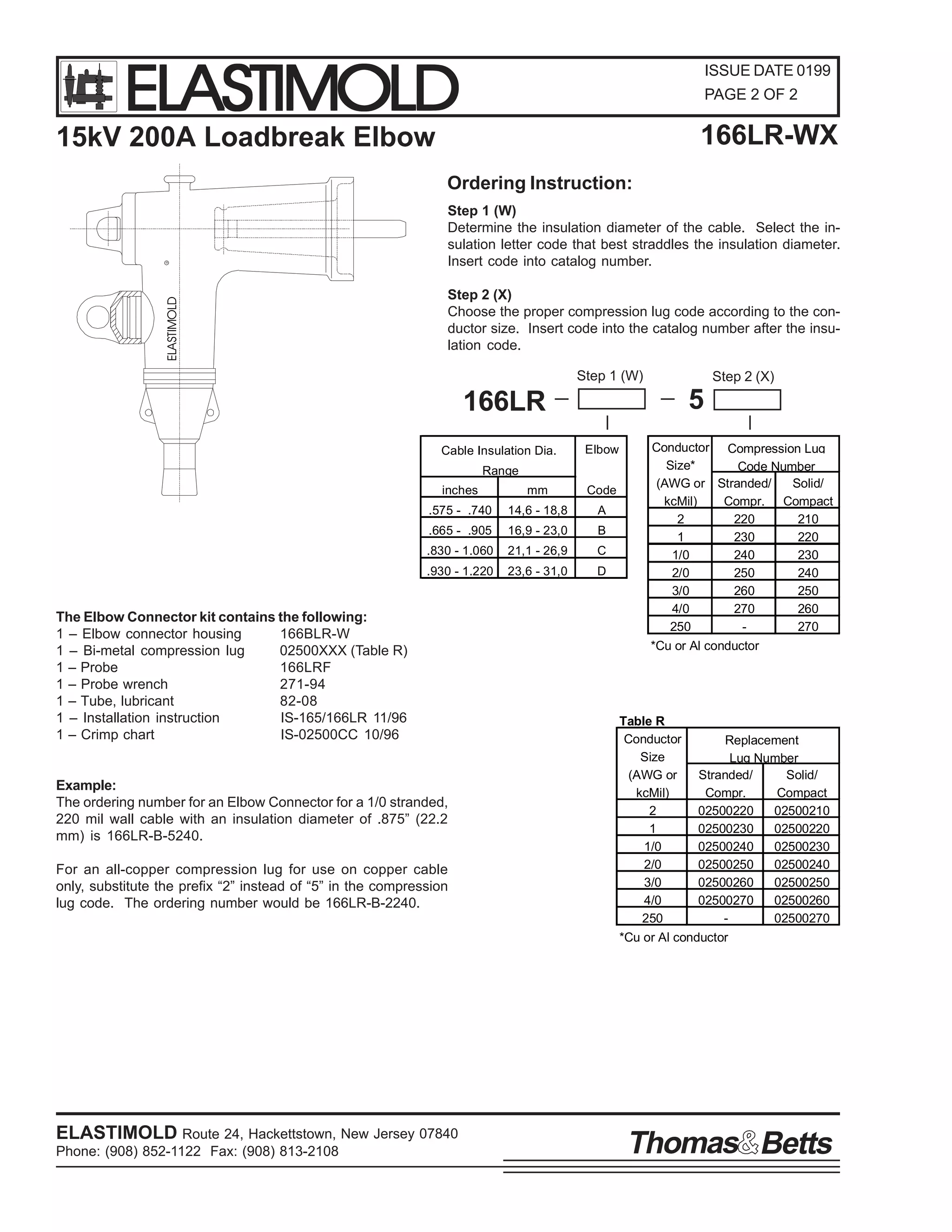 ELASTIMOLD

ISSUE DATE 0199
PAGE 2 OF 2

166LR-WX

15kV 200A Loadbreak Elbow

ELASTIMOLD

R

Ordering Instruction:
Step 1 (W)
Determine the insulation diameter of the cable. Select the insulation letter code that best straddles the insulation diameter.
Insert code into catalog number.
Step 2 (X)
Choose the proper compression lug code according to the conductor size. Insert code into the catalog number after the insulation code.
Step 1 (W)

5

166LR
Cable Insulation Dia.

Elbow

Range
inches

mm

Code

.575 - .740

14,6 - 18,8

A

.665 - .905

16,9 - 23,0

B

.830 - 1.060

21,1 - 26,9

C

.930 - 1.220

23,6 - 31,0

D

The Elbow Connector kit contains the following:
1 – Elbow connector housing
166BLR-W
1 – Bi-metal compression lug
02500XXX (Table R)
1 – Probe
166LRF
1 – Probe wrench
271-94
1 – Tube, lubricant
82-08
1 – Installation instruction
IS-165/166LR 11/96
1 – Crimp chart
IS-02500CC 10/96

Example:
The ordering number for an Elbow Connector for a 1/0 stranded,
220 mil wall cable with an insulation diameter of .875” (22.2
mm) is 166LR-B-5240.
For an all-copper compression lug for use on copper cable
only, substitute the prefix “2” instead of “5” in the compression
lug code. The ordering number would be 166LR-B-2240.

ELASTIMOLD Route 24, Hackettstown, New Jersey 07840
Phone: (908) 852-1122 Fax: (908) 813-2108

Step 2 (X)

Conductor Compression Lug
Size*
Code Number
(AWG or Stranded/
Solid/
kcMil)
Compr. Compact
2
220
210
1
230
220
1/0
240
230
2/0
250
240
3/0
260
250
4/0
270
260
250
270
*Cu or Al conductor

Table R
Conductor
Replacement
Size
Lug Number
(AWG or
Stranded/
Solid/
kcMil)
Compr.
Compact
2
02500220
02500210
1
02500230
02500220
1/0
02500240
02500230
2/0
02500250
02500240
3/0
02500260
02500250
4/0
02500270
02500260
250
02500270
*Cu or Al conductor

Thomas Betts

 