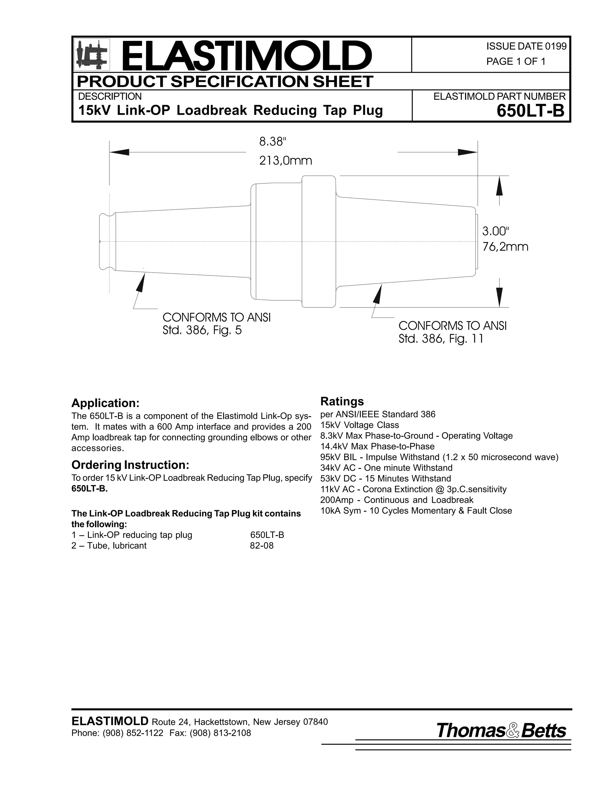ELASTIMOLD
PRODUCT SPECIFICATION SHEET
DESCRIPTION

ISSUE DATE 0199
PAGE 1 OF 1

ELASTIMOLD PART NUMBER

15kV Link-OP Loadbreak Reducing Tap Plug

650LT-B

8.38"
213,0mm

3.00"
76,2mm

CONFORMS TO ANSI
Std. 386, Fig. 5

Application:

CONFORMS TO ANSI
Std. 386, Fig. 11

Ratings

per ANSI/IEEE Standard 386
15kV Voltage Class
8.3kV Max Phase-to-Ground - Operating Voltage
14.4kV Max Phase-to-Phase
95kV BIL - Impulse Withstand (1.2 x 50 microsecond wave)
Ordering Instruction:
34kV AC - One minute Withstand
To order 15 kV Link-OP Loadbreak Reducing Tap Plug, specify 53kV DC - 15 Minutes Withstand
650LT-B.
11kV AC - Corona Extinction @ 3p.C.sensitivity
200Amp - Continuous and Loadbreak
10kA Sym - 10 Cycles Momentary & Fault Close
The Link-OP Loadbreak Reducing Tap Plug kit contains
the following:
1 – Link-OP reducing tap plug
650LT-B
2 – Tube, lubricant
82-08
The 650LT-B is a component of the Elastimold Link-Op system. It mates with a 600 Amp interface and provides a 200
Amp loadbreak tap for connecting grounding elbows or other
accessories.

ELASTIMOLD Route 24, Hackettstown, New Jersey 07840
Phone: (908) 852-1122 Fax: (908) 813-2108

Thomas Betts

 