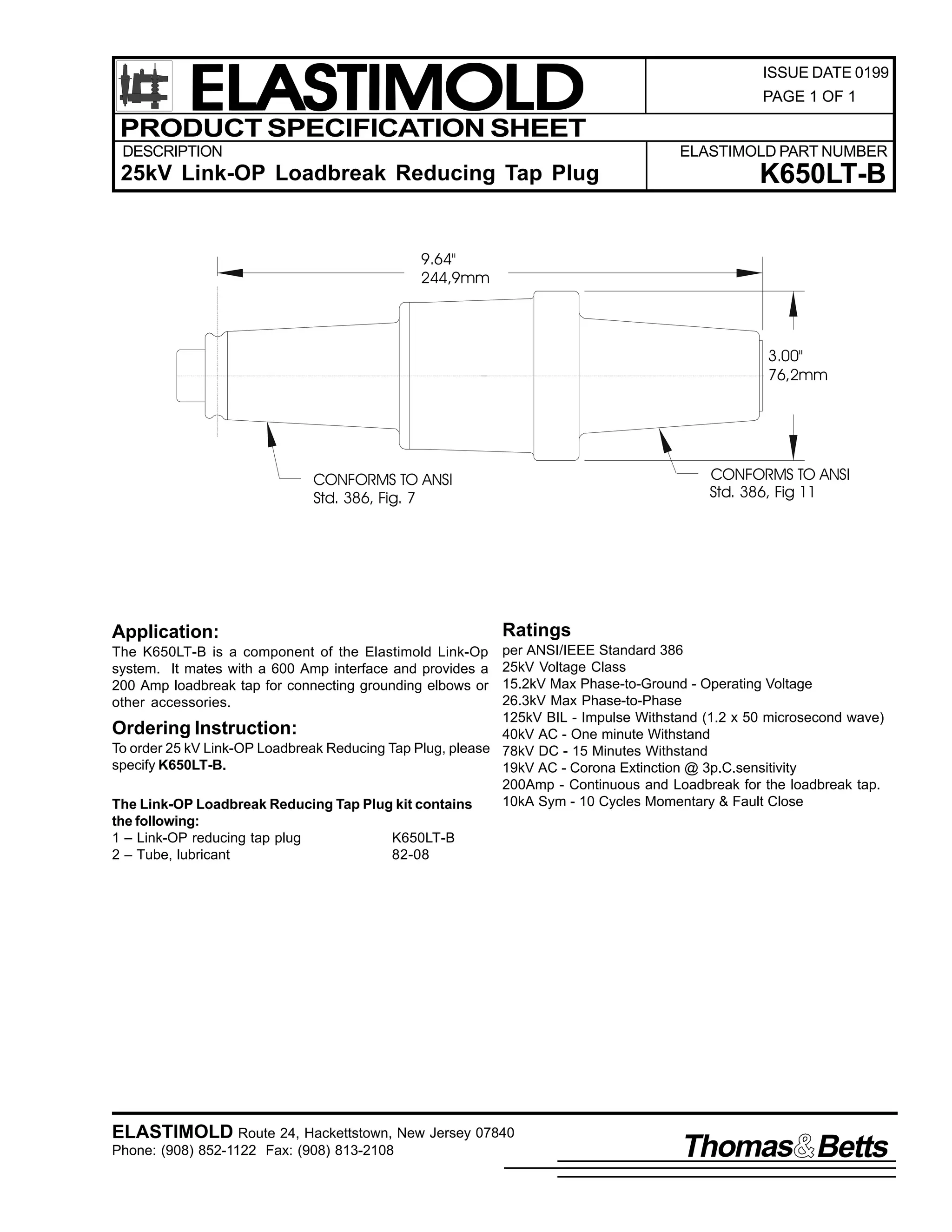 ELASTIMOLD
PRODUCT SPECIFICATION SHEET
DESCRIPTION

ISSUE DATE 0199
PAGE 1 OF 1

ELASTIMOLD PART NUMBER

25kV Link-OP Loadbreak Reducing Tap Plug

K650LT-B

9.64"
244,9mm

3.00"
76,2mm

CONFORMS TO ANSI
Std. 386, Fig 11

CONFORMS TO ANSI
Std. 386, Fig. 7

Application:

Ratings

per ANSI/IEEE Standard 386
25kV Voltage Class
15.2kV Max Phase-to-Ground - Operating Voltage
26.3kV Max Phase-to-Phase
125kV BIL - Impulse Withstand (1.2 x 50 microsecond wave)
Ordering Instruction:
40kV AC - One minute Withstand
To order 25 kV Link-OP Loadbreak Reducing Tap Plug, please 78kV DC - 15 Minutes Withstand
specify K650LT-B.
19kV AC - Corona Extinction @ 3p.C.sensitivity
200Amp - Continuous and Loadbreak for the loadbreak tap.
10kA Sym - 10 Cycles Momentary & Fault Close
The Link-OP Loadbreak Reducing Tap Plug kit contains
the following:
1 – Link-OP reducing tap plug
K650LT-B
2 – Tube, lubricant
82-08
The K650LT-B is a component of the Elastimold Link-Op
system. It mates with a 600 Amp interface and provides a
200 Amp loadbreak tap for connecting grounding elbows or
other accessories.

ELASTIMOLD Route 24, Hackettstown, New Jersey 07840
Phone: (908) 852-1122 Fax: (908) 813-2108

Thomas Betts

 