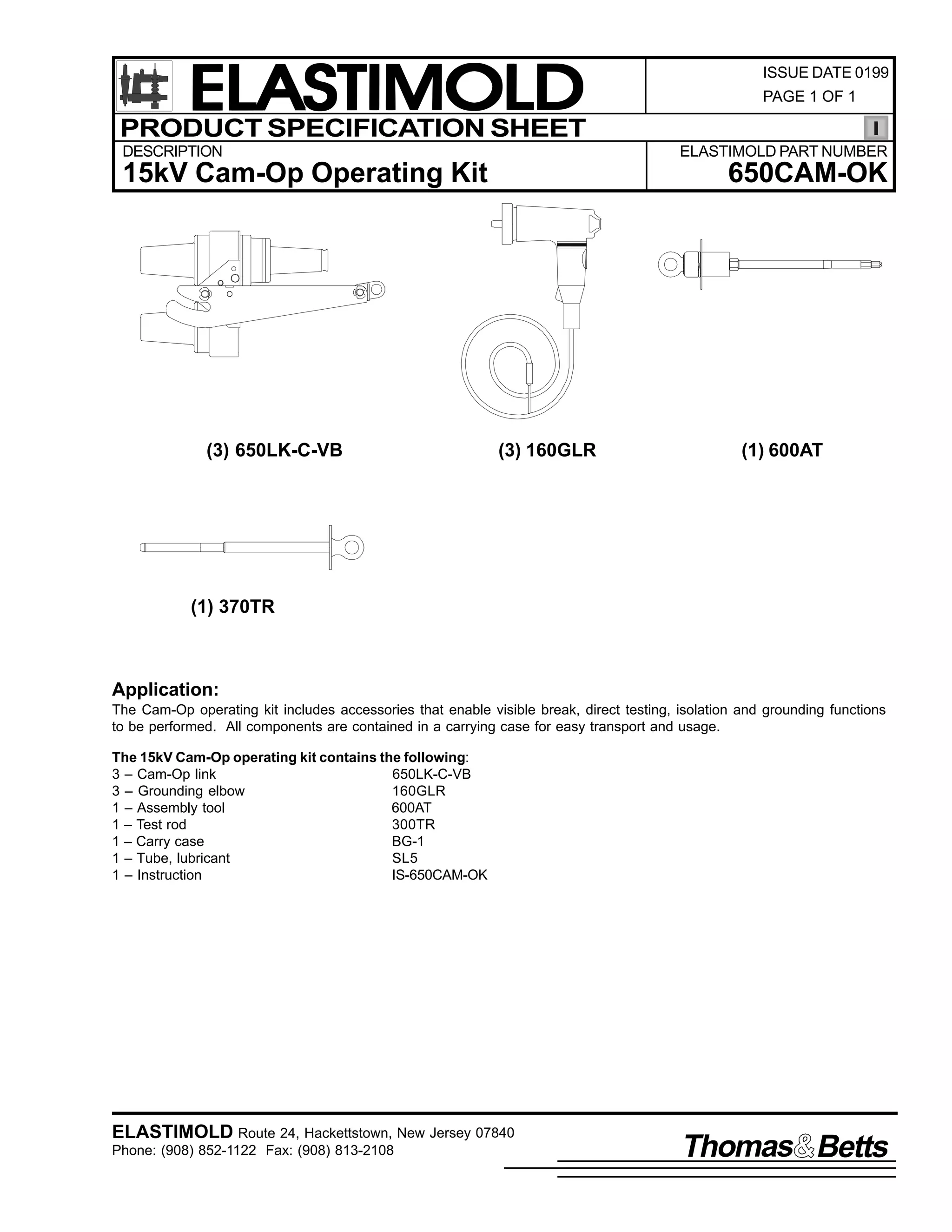 ELASTIMOLD
PRODUCT SPECIFICATION SHEET
DESCRIPTION

PAGE 1 OF 1

ELASTIMOLD PART NUMBER

15kV Cam-Op Operating Kit

(3) 650LK-C-VB

ISSUE DATE 0199

650CAM-OK

(3) 160GLR

(1) 600AT

(1) 370TR

Application:
The Cam-Op operating kit includes accessories that enable visible break, direct testing, isolation and grounding functions
to be performed. All components are contained in a carrying case for easy transport and usage.
The 15kV Cam-Op operating kit contains the following:
3 – Cam-Op link
650LK-C-VB
3 – Grounding elbow
160GLR
1 – Assembly tool
600AT
1 – Test rod
300TR
1 – Carry case
BG-1
1 – Tube, lubricant
SL5
1 – Instruction
IS-650CAM-OK

ELASTIMOLD Route 24, Hackettstown, New Jersey 07840
Phone: (908) 852-1122 Fax: (908) 813-2108

Thomas Betts

 