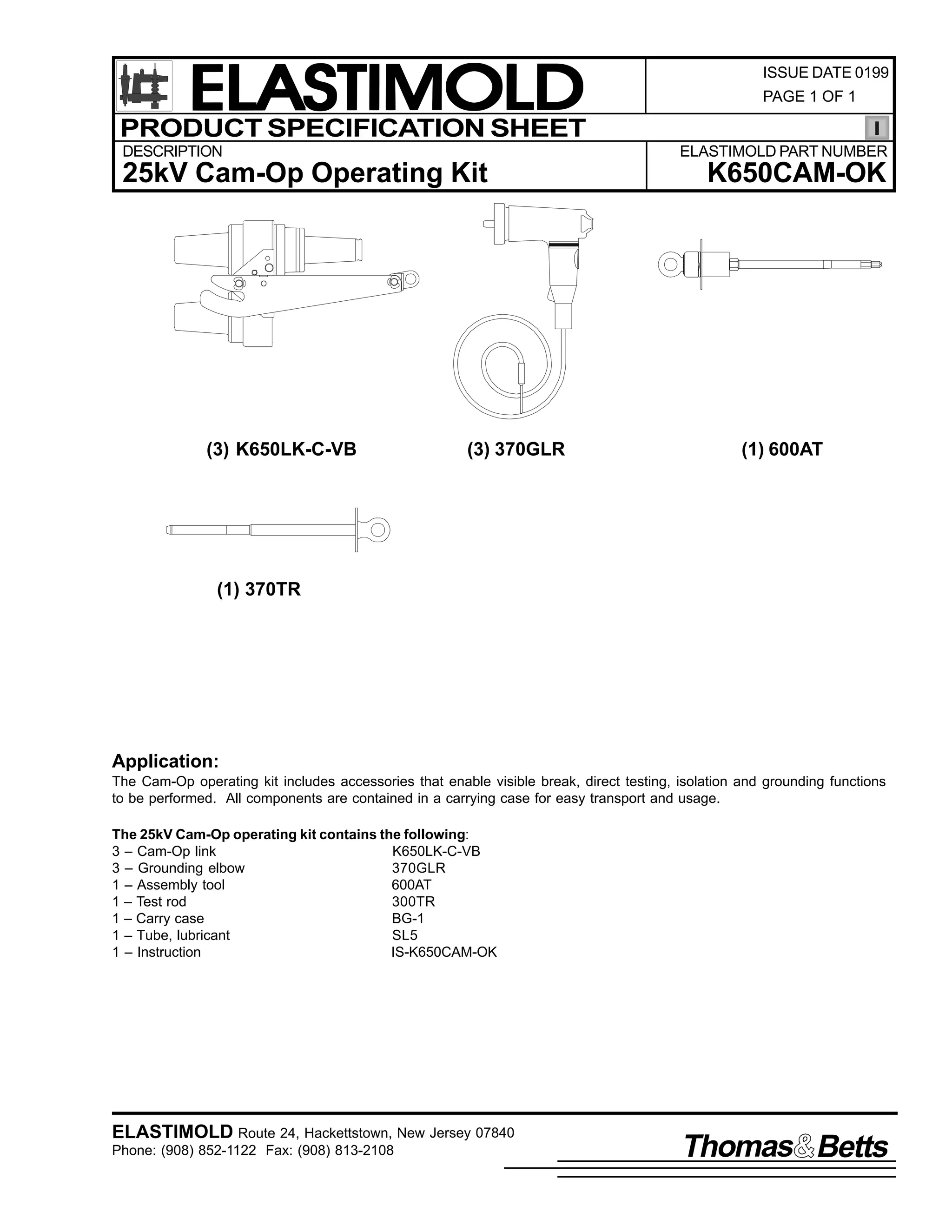 ELASTIMOLD
PRODUCT SPECIFICATION SHEET
DESCRIPTION

PAGE 1 OF 1

ELASTIMOLD PART NUMBER

25kV Cam-Op Operating Kit

(3) K650LK-C-VB

ISSUE DATE 0199

(3) 370GLR

K650CAM-OK

(1) 600AT

(1) 370TR

Application:
The Cam-Op operating kit includes accessories that enable visible break, direct testing, isolation and grounding functions
to be performed. All components are contained in a carrying case for easy transport and usage.
The 25kV Cam-Op operating kit contains the following:
3 – Cam-Op link
K650LK-C-VB
3 – Grounding elbow
370GLR
1 – Assembly tool
600AT
1 – Test rod
300TR
1 – Carry case
BG-1
1 – Tube, lubricant
SL5
1 – Instruction
IS-K650CAM-OK

ELASTIMOLD Route 24, Hackettstown, New Jersey 07840
Phone: (908) 852-1122 Fax: (908) 813-2108

Thomas Betts

 