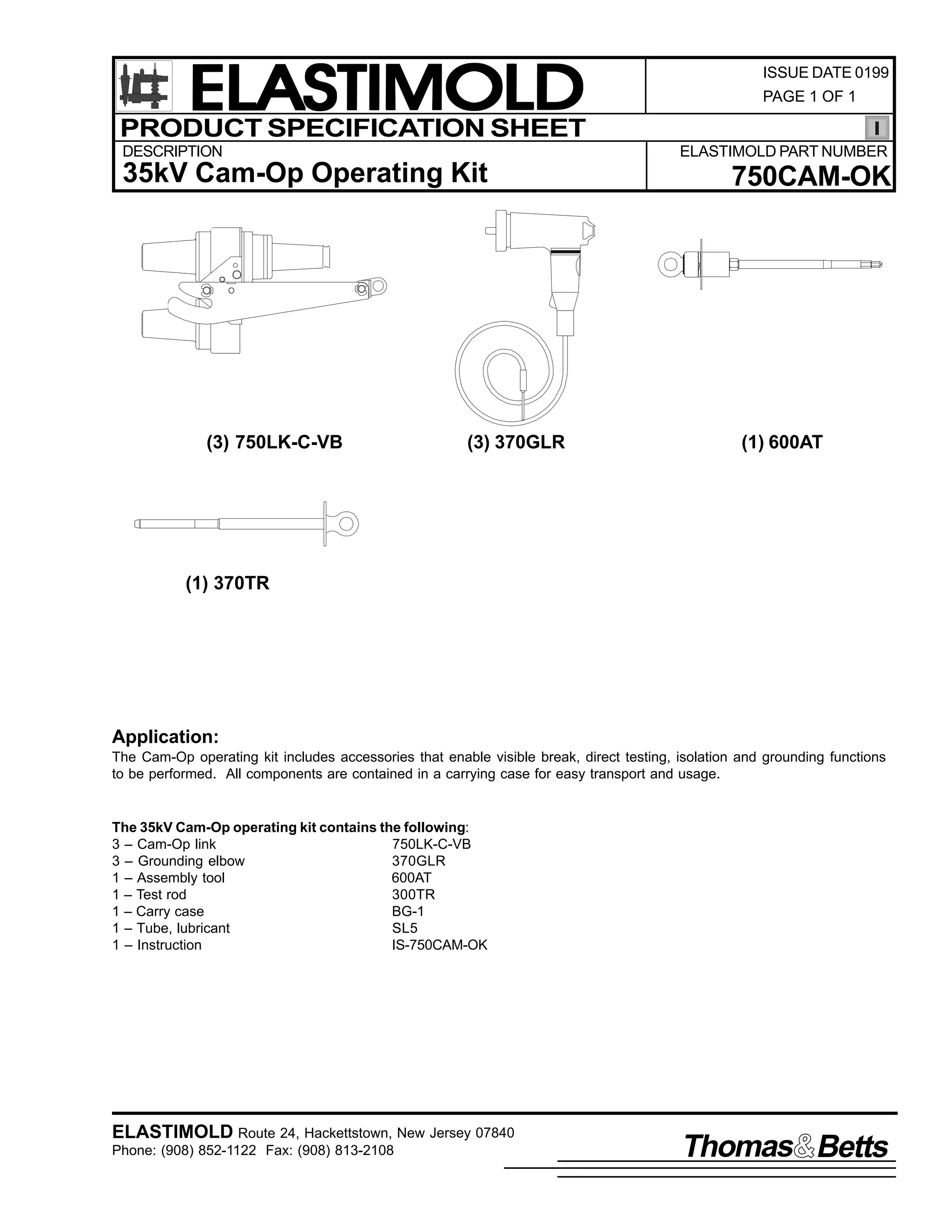 ELASTIMOLD
PRODUCT SPECIFICATION SHEET
DESCRIPTION

PAGE 1 OF 1

ELASTIMOLD PART NUMBER

35kV Cam-Op Operating Kit

(3) 750LK-C-VB

ISSUE DATE 0199

(3) 370GLR

750CAM-OK

(1) 600AT

(1) 370TR

Application:
The Cam-Op operating kit includes accessories that enable visible break, direct testing, isolation and grounding functions
to be performed. All components are contained in a carrying case for easy transport and usage.

The 35kV Cam-Op operating kit contains the following:
3 – Cam-Op link
750LK-C-VB
3 – Grounding elbow
370GLR
1 – Assembly tool
600AT
1 – Test rod
300TR
1 – Carry case
BG-1
1 – Tube, lubricant
SL5
1 – Instruction
IS-750CAM-OK

ELASTIMOLD Route 24, Hackettstown, New Jersey 07840
Phone: (908) 852-1122 Fax: (908) 813-2108

Thomas Betts

 