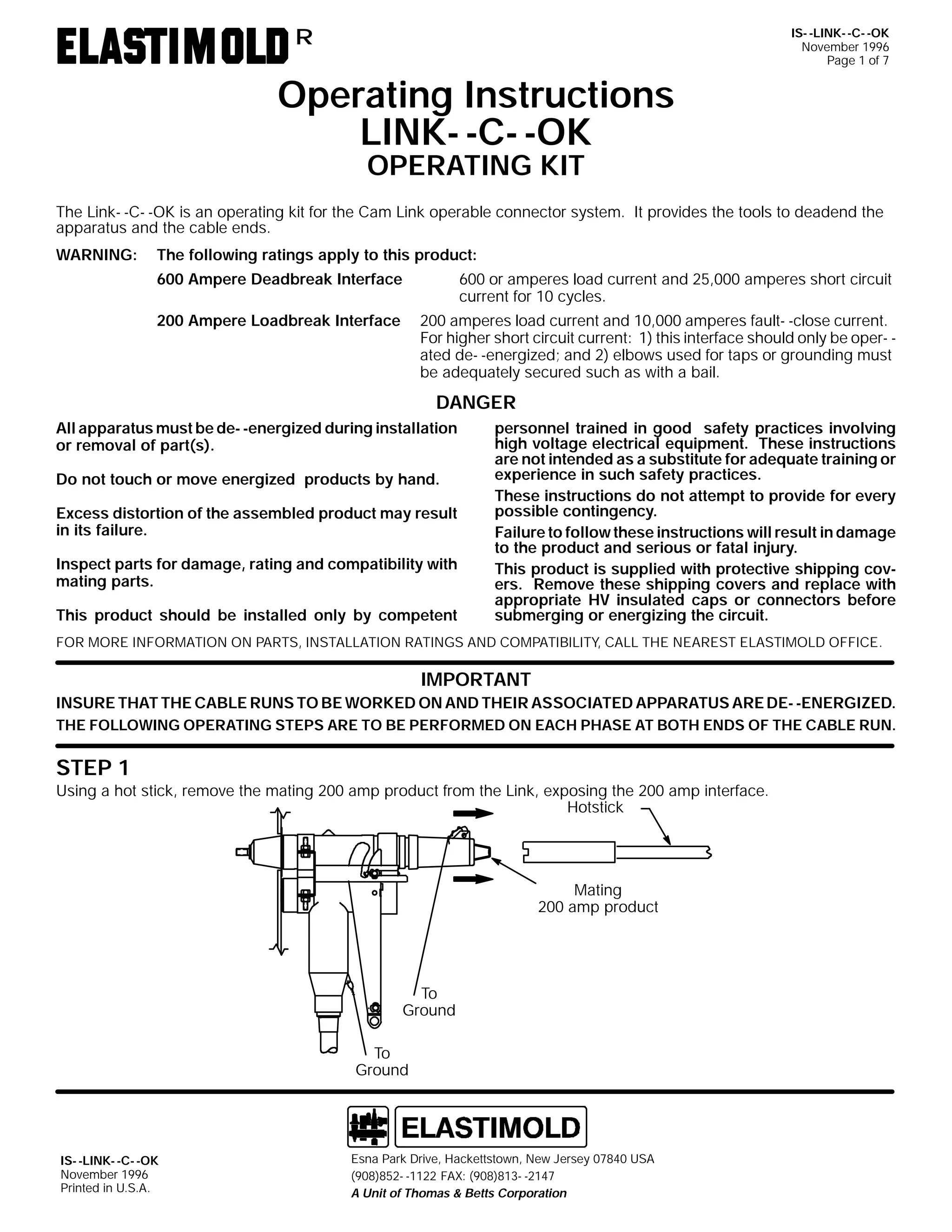 IS- -LINK- -C- -OK
November 1996
Page 1 of 7

R

Operating Instructions
LINK- -C- -OK
OPERATING KIT

The Link- -C- -OK is an operating kit for the Cam Link operable connector system. It provides the tools to deadend the
apparatus and the cable ends.
WARNING:

The following ratings apply to this product:
600 Ampere Deadbreak Interface

600 or amperes load current and 25,000 amperes short circuit
current for 10 cycles.

200 Ampere Loadbreak Interface

200 amperes load current and 10,000 amperes fault- -close current.
For higher short circuit current: 1) this interface should only be oper- ated de- -energized; and 2) elbows used for taps or grounding must
be adequately secured such as with a bail.

DANGER
All apparatus must be de- -energized during installation
or removal of part(s).
Do not touch or move energized products by hand.
Excess distortion of the assembled product may result
in its failure.
Inspect parts for damage, rating and compatibility with
mating parts.
This product should be installed only by competent

personnel trained in good safety practices involving
high voltage electrical equipment. These instructions
are not intended as a substitute for adequate training or
experience in such safety practices.
These instructions do not attempt to provide for every
possible contingency.
Failure to follow these instructions will result in damage
to the product and serious or fatal injury.
This product is supplied with protective shipping covers. Remove these shipping covers and replace with
appropriate HV insulated caps or connectors before
submerging or energizing the circuit.

FOR MORE INFORMATION ON PARTS, INSTALLATION RATINGS AND COMPATIBILITY, CALL THE NEAREST ELASTIMOLD OFFICE.

IMPORTANT
INSURE THAT THE CABLE RUNS TO BE WORKED ON AND THEIR ASSOCIATED APPARATUS ARE DE- -ENERGIZED.
THE FOLLOWING OPERATING STEPS ARE TO BE PERFORMED ON EACH PHASE AT BOTH ENDS OF THE CABLE RUN.

STEP 1

Using a hot stick, remove the mating 200 amp product from the Link, exposing the 200 amp interface.
Hotstick

Mating
200 amp product

To
Ground
To
Ground

IS- -LINK- -C- -OK
November 1996
Printed in U.S.A.

Esna Park Drive, Hackettstown, New Jersey 07840 USA
(908)852- -1122 FAX: (908)813- -2147
A Unit of Thomas & Betts Corporation

 