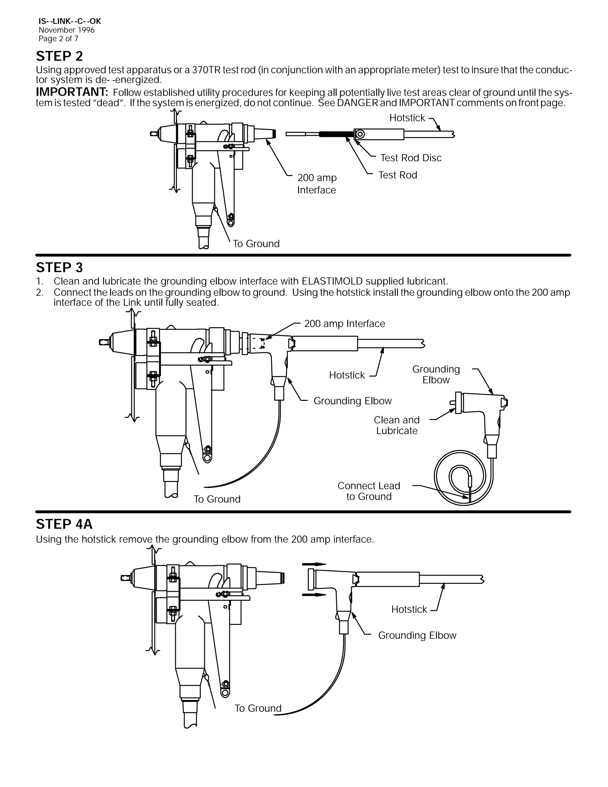 IS- -LINK- -C- -OK
November 1996
Page 2 of 7

STEP 2

Using approved test apparatus or a 370TR test rod (in conjunction with an appropriate meter) test to insure that the conductor system is de- -energized.
IMPORTANT: Follow established utility procedures for keeping all potentially live test areas clear of ground until the system is tested ”dead”. If the system is energized, do not continue. See DANGER and IMPORTANT comments on front page.
Hotstick

Test Rod Disc
Test Rod

200 amp
Interface

To Ground

STEP 3

1. Clean and lubricate the grounding elbow interface with ELASTIMOLD supplied lubricant.
2. Connect the leads on the grounding elbow to ground. Using the hotstick install the grounding elbow onto the 200 amp
interface of the Link until fully seated.
200 amp Interface

Grounding
Elbow

Hotstick
Grounding Elbow

Clean and
Lubricate

To Ground

Connect Lead
to Ground

STEP 4A
Using the hotstick remove the grounding elbow from the 200 amp interface.

Hotstick
Grounding Elbow

To Ground

 