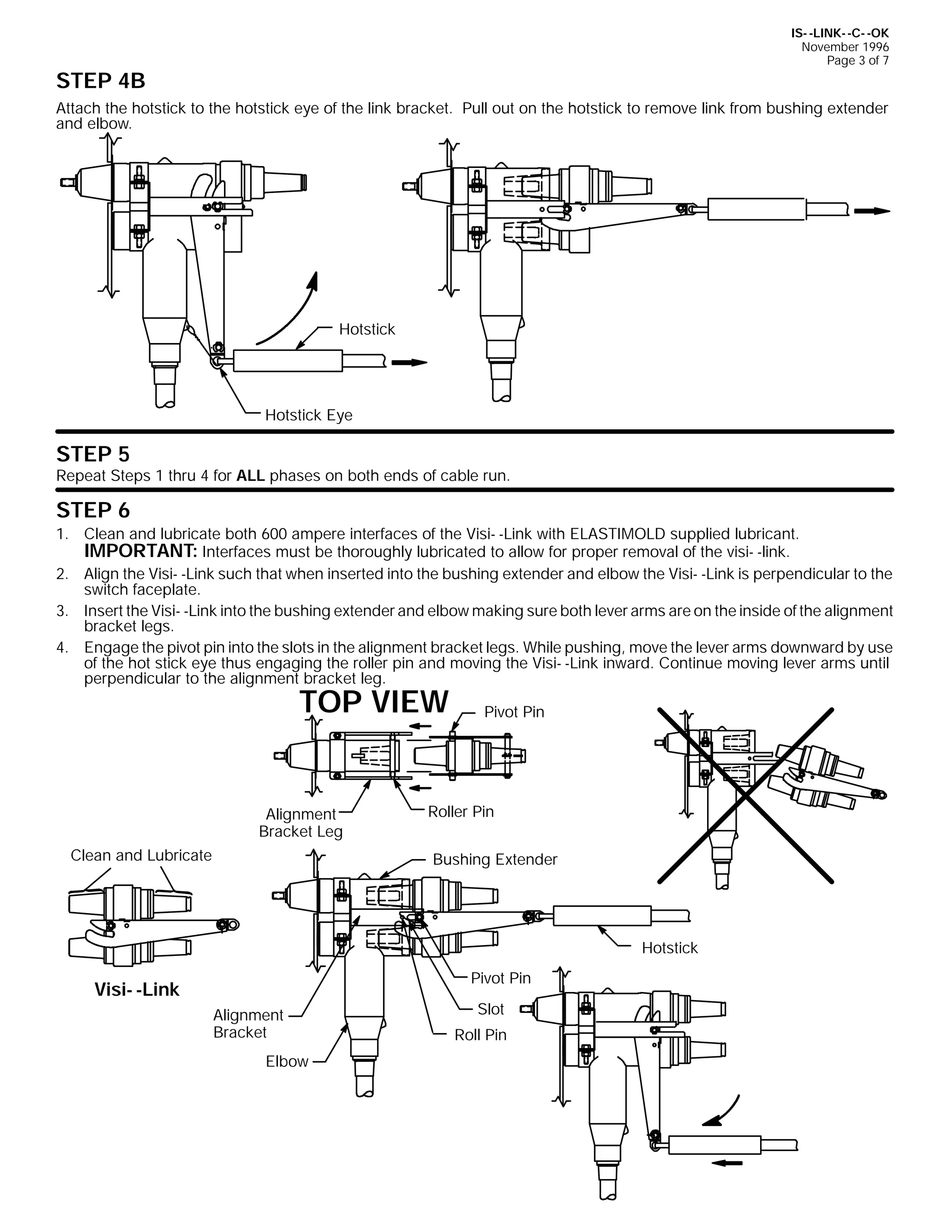 IS- -LINK- -C- -OK
November 1996
Page 3 of 7

STEP 4B

Attach the hotstick to the hotstick eye of the link bracket. Pull out on the hotstick to remove link from bushing extender
and elbow.

Hotstick

Hotstick Eye

STEP 5

Repeat Steps 1 thru 4 for ALL phases on both ends of cable run.

STEP 6
1. Clean and lubricate both 600 ampere interfaces of the Visi- -Link with ELASTIMOLD supplied lubricant.
IMPORTANT: Interfaces must be thoroughly lubricated to allow for proper removal of the visi- -link.
2. Align the Visi- -Link such that when inserted into the bushing extender and elbow the Visi- -Link is perpendicular to the
switch faceplate.
3. Insert the Visi- -Link into the bushing extender and elbow making sure both lever arms are on the inside of the alignment
bracket legs.
4. Engage the pivot pin into the slots in the alignment bracket legs. While pushing, move the lever arms downward by use
of the hot stick eye thus engaging the roller pin and moving the Visi- -Link inward. Continue moving lever arms until
perpendicular to the alignment bracket leg.

TOP VIEW

Alignment
Bracket Leg
Clean and Lubricate

Pivot Pin

Roller Pin
Bushing Extender

Hotstick
Pivot Pin

Visi- -Link
Alignment
Bracket
Elbow

Slot
Roll Pin

 