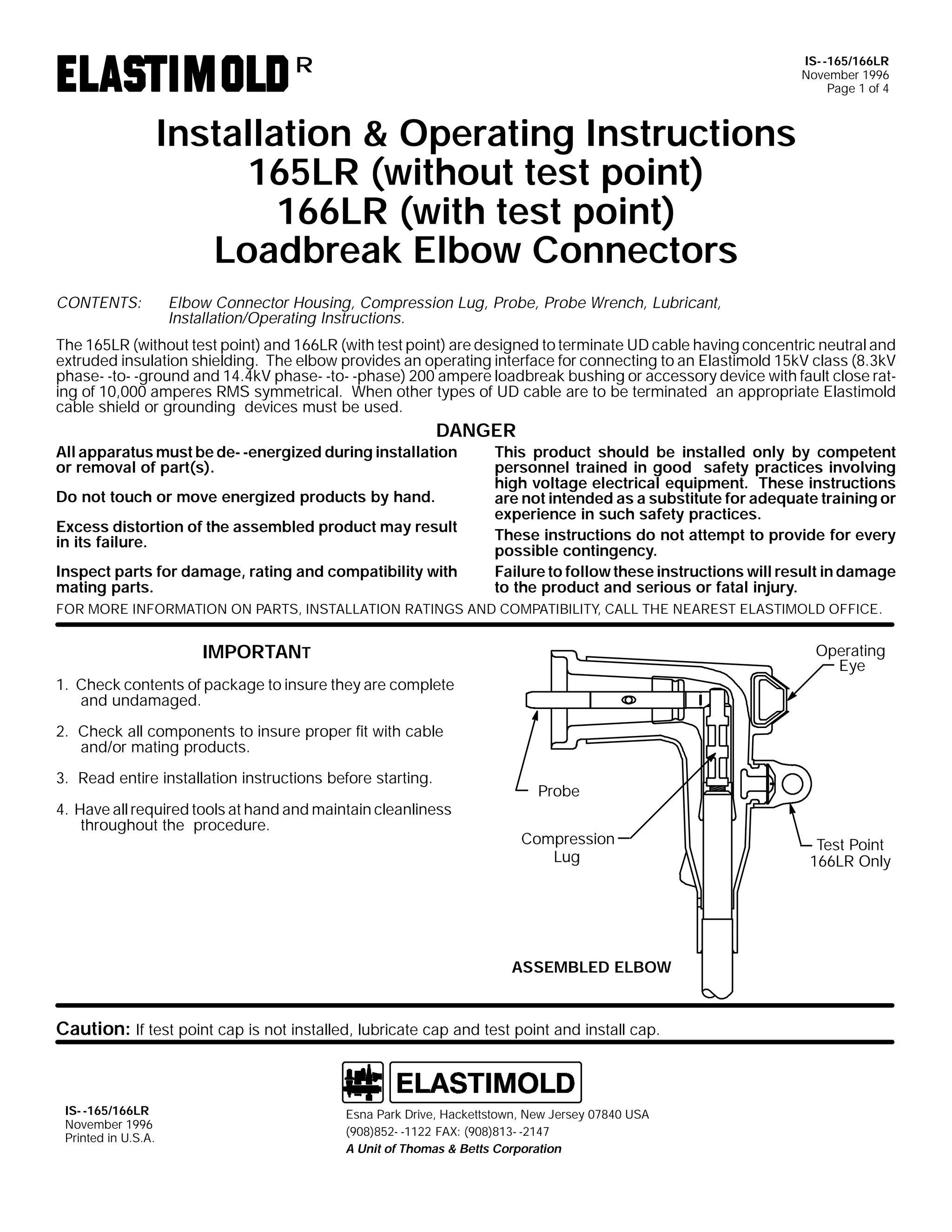 IS- -165/166LR
November 1996
Page 1 of 4

R

Installation & Operating Instructions
165LR (without test point)
166LR (with test point)
Loadbreak Elbow Connectors
CONTENTS:

Elbow Connector Housing, Compression Lug, Probe, Probe Wrench, Lubricant,
Installation/Operating Instructions.

The 165LR (without test point) and 166LR (with test point) are designed to terminate UD cable having concentric neutral and
extruded insulation shielding. The elbow provides an operating interface for connecting to an Elastimold 15kV class (8.3kV
phase- -to- -ground and 14.4kV phase- -to- -phase) 200 ampere loadbreak bushing or accessory device with fault close rating of 10,000 amperes RMS symmetrical. When other types of UD cable are to be terminated an appropriate Elastimold
cable shield or grounding devices must be used.

DANGER

All apparatus must be de- -energized during installation
or removal of part(s).
Do not touch or move energized products by hand.

Excess distortion of the assembled product may result
in its failure.
Inspect parts for damage, rating and compatibility with
mating parts.

This product should be installed only by competent
personnel trained in good safety practices involving
high voltage electrical equipment. These instructions
are not intended as a substitute for adequate training or
experience in such safety practices.
These instructions do not attempt to provide for every
possible contingency.
Failure to follow these instructions will result in damage
to the product and serious or fatal injury.

FOR MORE INFORMATION ON PARTS, INSTALLATION RATINGS AND COMPATIBILITY, CALL THE NEAREST ELASTIMOLD OFFICE.

IMPORTANT

Operating
Eye

1. Check contents of package to insure they are complete
and undamaged.
2. Check all components to insure proper fit with cable
and/or mating products.
3. Read entire installation instructions before starting.
4. Have all required tools at hand and maintain cleanliness
throughout the procedure.

Probe
Compression
Lug

ASSEMBLED ELBOW

Caution: If test point cap is not installed, lubricate cap and test point and install cap.

IS- -165/166LR
November 1996
Printed in U.S.A.

Esna Park Drive, Hackettstown, New Jersey 07840 USA
(908)852- -1122 FAX: (908)813- -2147
A Unit of Thomas & Betts Corporation

Test Point
166LR Only

 