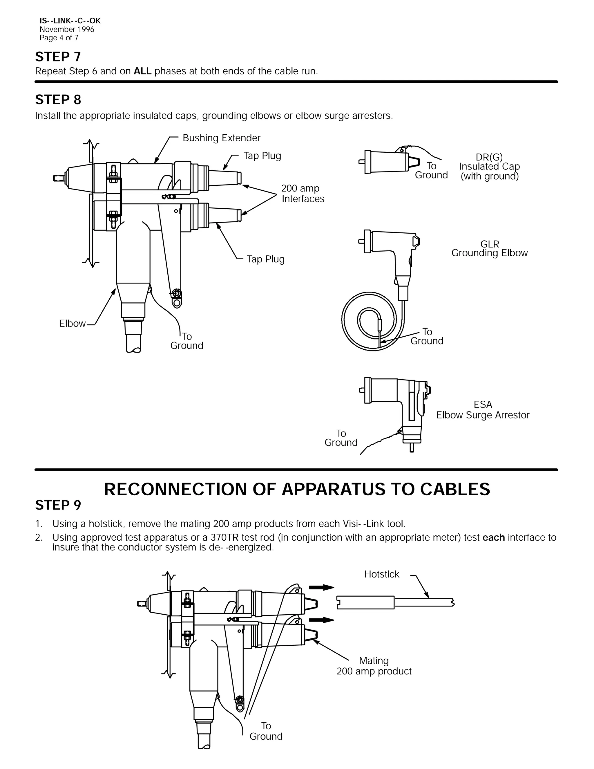 IS- -LINK- -C- -OK
November 1996
Page 4 of 7

STEP 7

Repeat Step 6 and on ALL phases at both ends of the cable run.

STEP 8
Install the appropriate insulated caps, grounding elbows or elbow surge arresters.
Bushing Extender
Tap Plug

To
Ground

200 amp
Interfaces

DR(G)
Insulated Cap
(with ground)

GLR
Grounding Elbow

Tap Plug

Elbow

To
Ground

To
Ground

ESA
Elbow Surge Arrestor
To
Ground

STEP 9

RECONNECTION OF APPARATUS TO CABLES

1. Using a hotstick, remove the mating 200 amp products from each Visi- -Link tool.
2. Using approved test apparatus or a 370TR test rod (in conjunction with an appropriate meter) test each interface to
insure that the conductor system is de- -energized.
Hotstick

Mating
200 amp product

To
Ground

 