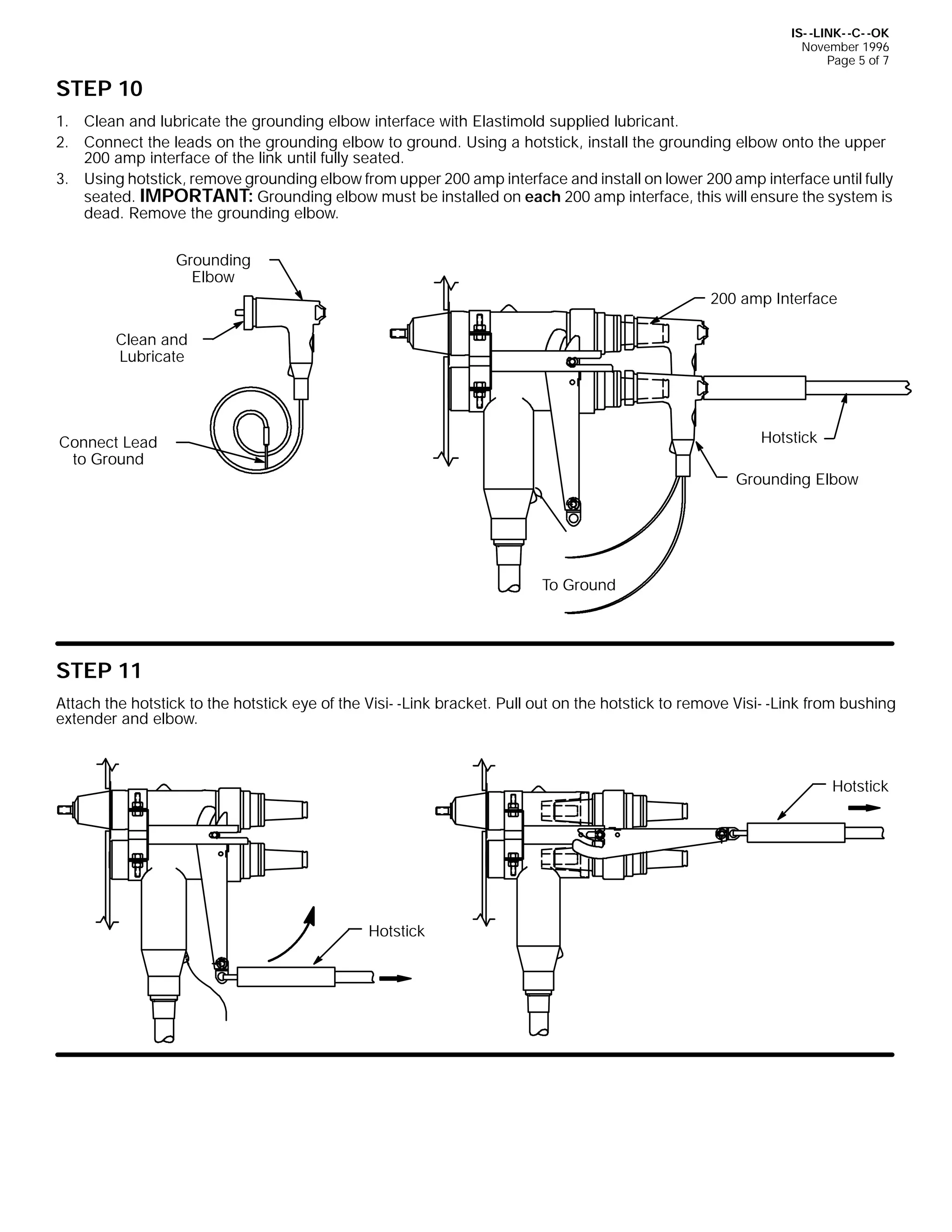 IS- -LINK- -C- -OK
November 1996
Page 5 of 7

STEP 10
1. Clean and lubricate the grounding elbow interface with Elastimold supplied lubricant.
2. Connect the leads on the grounding elbow to ground. Using a hotstick, install the grounding elbow onto the upper
200 amp interface of the link until fully seated.
3. Using hotstick, remove grounding elbow from upper 200 amp interface and install on lower 200 amp interface until fully
seated. IMPORTANT: Grounding elbow must be installed on each 200 amp interface, this will ensure the system is
dead. Remove the grounding elbow.
Grounding
Elbow
200 amp Interface
Clean and
Lubricate

Hotstick

Connect Lead
to Ground

Grounding Elbow

To Ground

STEP 11
Attach the hotstick to the hotstick eye of the Visi- -Link bracket. Pull out on the hotstick to remove Visi- -Link from bushing
extender and elbow.

Hotstick

Hotstick

 