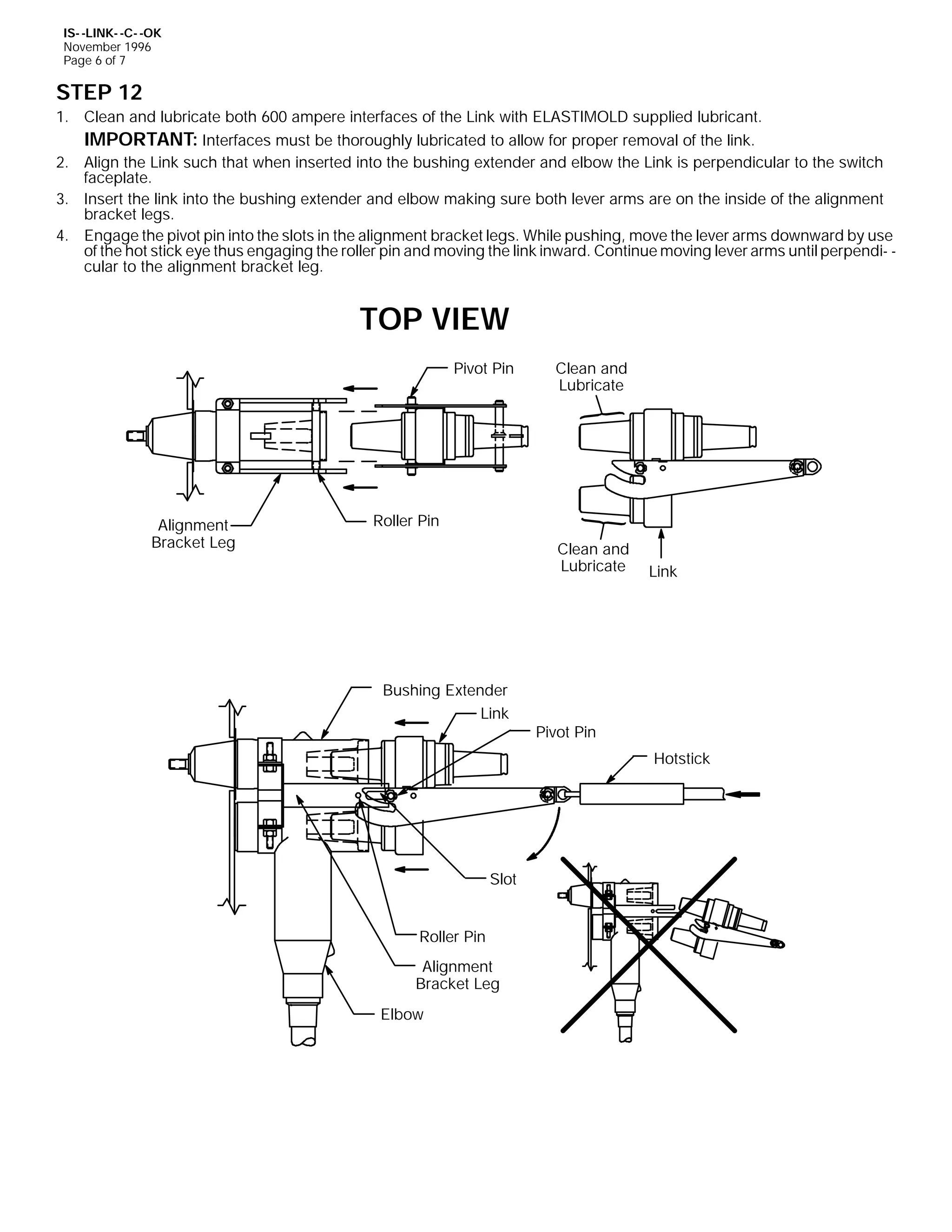 IS- -LINK- -C- -OK
November 1996
Page 6 of 7

STEP 12
1. Clean and lubricate both 600 ampere interfaces of the Link with ELASTIMOLD supplied lubricant.
IMPORTANT: Interfaces must be thoroughly lubricated to allow for proper removal of the link.
2. Align the Link such that when inserted into the bushing extender and elbow the Link is perpendicular to the switch
faceplate.
3. Insert the link into the bushing extender and elbow making sure both lever arms are on the inside of the alignment
bracket legs.
4. Engage the pivot pin into the slots in the alignment bracket legs. While pushing, move the lever arms downward by use
of the hot stick eye thus engaging the roller pin and moving the link inward. Continue moving lever arms until perpendi- cular to the alignment bracket leg.

TOP VIEW
Pivot Pin

Alignment
Bracket Leg

Clean and
Lubricate

Roller Pin
Clean and
Lubricate

Bushing Extender
Link

Link

Pivot Pin
Hotstick

Slot
Roller Pin
Alignment
Bracket Leg
Elbow

 