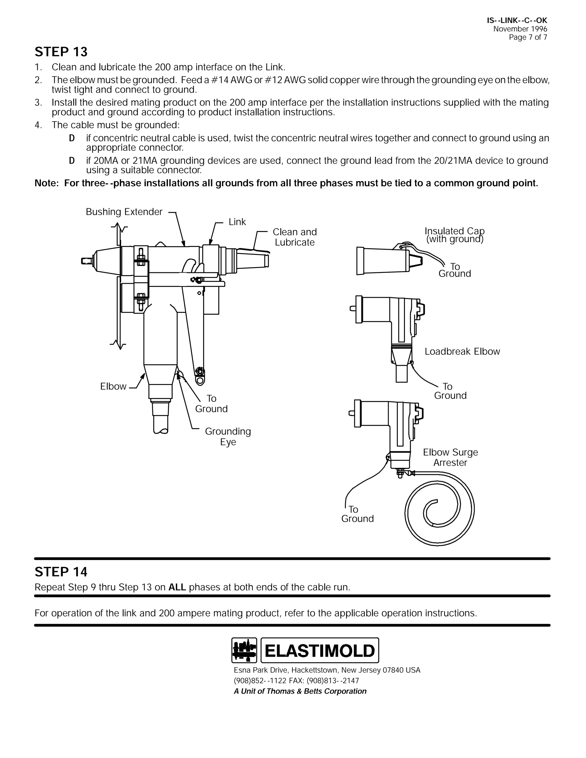 IS- -LINK- -C- -OK
November 1996
Page 7 of 7

STEP 13
1. Clean and lubricate the 200 amp interface on the Link.
2. The elbow must be grounded. Feed a #14 AWG or #12 AWG solid copper wire through the grounding eye on the elbow,
twist tight and connect to ground.
3. Install the desired mating product on the 200 amp interface per the installation instructions supplied with the mating
product and ground according to product installation instructions.
4. The cable must be grounded:
D if concentric neutral cable is used, twist the concentric neutral wires together and connect to ground using an
appropriate connector.
D if 20MA or 21MA grounding devices are used, connect the ground lead from the 20/21MA device to ground
using a suitable connector.
Note: For three- -phase installations all grounds from all three phases must be tied to a common ground point.
Bushing Extender

Link

Insulated Cap
(with ground)

Clean and
Lubricate

To
Ground

Loadbreak Elbow
Elbow

To
Ground

To
Ground
Grounding
Eye

Elbow Surge
Arrester

To
Ground

STEP 14
Repeat Step 9 thru Step 13 on ALL phases at both ends of the cable run.
For operation of the link and 200 ampere mating product, refer to the applicable operation instructions.

Esna Park Drive, Hackettstown, New Jersey 07840 USA
(908)852- -1122 FAX: (908)813- -2147
A Unit of Thomas & Betts Corporation

 