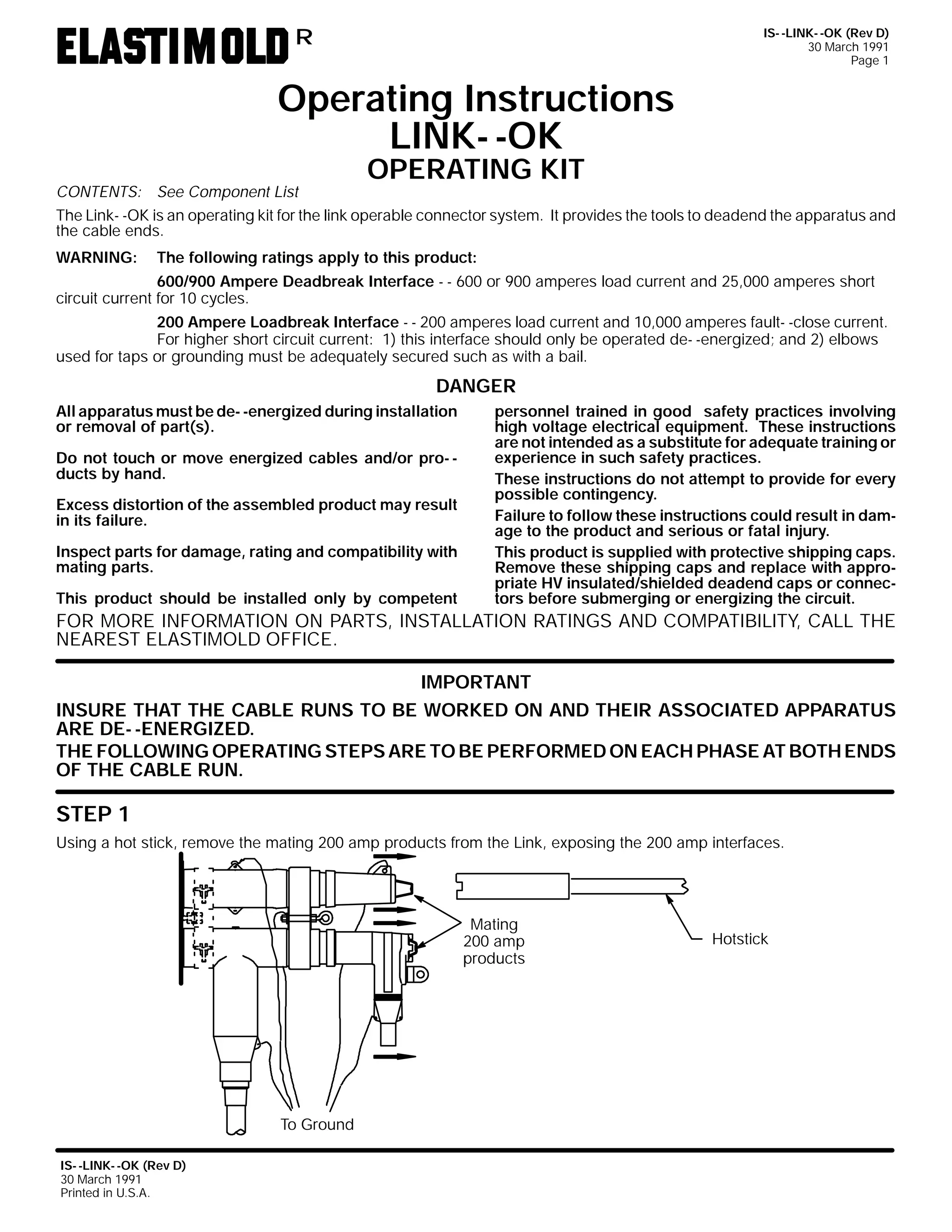 IS- -LINK- -OK (Rev D)
30 March 1991
Page 1

R

Operating Instructions
LINK- -OK
OPERATING KIT

CONTENTS: See Component List
The Link- -OK is an operating kit for the link operable connector system. It provides the tools to deadend the apparatus and
the cable ends.
WARNING:

The following ratings apply to this product:

600/900 Ampere Deadbreak Interface - - 600 or 900 amperes load current and 25,000 amperes short
circuit current for 10 cycles.
200 Ampere Loadbreak Interface - - 200 amperes load current and 10,000 amperes fault- -close current.
For higher short circuit current: 1) this interface should only be operated de- -energized; and 2) elbows
used for taps or grounding must be adequately secured such as with a bail.

DANGER
All apparatus must be de- -energized during installation
or removal of part(s).
Do not touch or move energized cables and/or pro- ducts by hand.
Excess distortion of the assembled product may result
in its failure.
Inspect parts for damage, rating and compatibility with
mating parts.
This product should be installed only by competent

personnel trained in good safety practices involving
high voltage electrical equipment. These instructions
are not intended as a substitute for adequate training or
experience in such safety practices.
These instructions do not attempt to provide for every
possible contingency.
Failure to follow these instructions could result in damage to the product and serious or fatal injury.
This product is supplied with protective shipping caps.
Remove these shipping caps and replace with appropriate HV insulated/shielded deadend caps or connectors before submerging or energizing the circuit.

FOR MORE INFORMATION ON PARTS, INSTALLATION RATINGS AND COMPATIBILITY, CALL THE
NEAREST ELASTIMOLD OFFICE.
IMPORTANT
INSURE THAT THE CABLE RUNS TO BE WORKED ON AND THEIR ASSOCIATED APPARATUS
ARE DE- -ENERGIZED.
THE FOLLOWING OPERATING STEPS ARE TO BE PERFORMED ON EACH PHASE AT BOTH ENDS
OF THE CABLE RUN.

STEP 1
Using a hot stick, remove the mating 200 amp products from the Link, exposing the 200 amp interfaces.

Mating
200 amp
products

To Ground
IS- -LINK- -OK (Rev D)
30 March 1991
Printed in U.S.A.

Hotstick

 