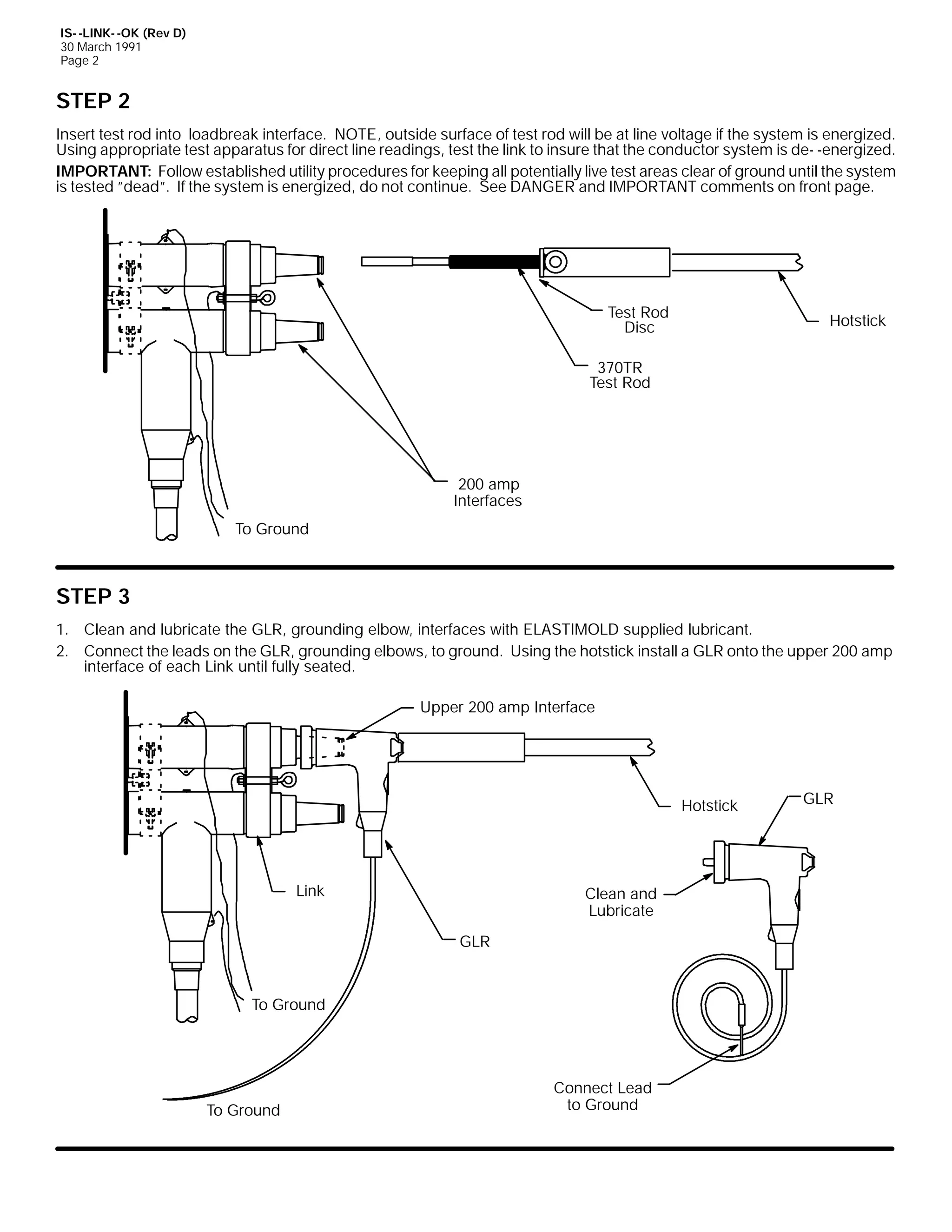 IS- -LINK- -OK (Rev D)
30 March 1991
Page 2

STEP 2
Insert test rod into loadbreak interface. NOTE, outside surface of test rod will be at line voltage if the system is energized.
Using appropriate test apparatus for direct line readings, test the link to insure that the conductor system is de- -energized.
IMPORTANT: Follow established utility procedures for keeping all potentially live test areas clear of ground until the system
is tested ”dead”. If the system is energized, do not continue. See DANGER and IMPORTANT comments on front page.

Test Rod
Disc

Hotstick

370TR
Test Rod

200 amp
Interfaces
To Ground

STEP 3
1. Clean and lubricate the GLR, grounding elbow, interfaces with ELASTIMOLD supplied lubricant.
2. Connect the leads on the GLR, grounding elbows, to ground. Using the hotstick install a GLR onto the upper 200 amp
interface of each Link until fully seated.
Upper 200 amp Interface

Hotstick

Link

Clean and
Lubricate
GLR

To Ground

To Ground

Connect Lead
to Ground

GLR

 