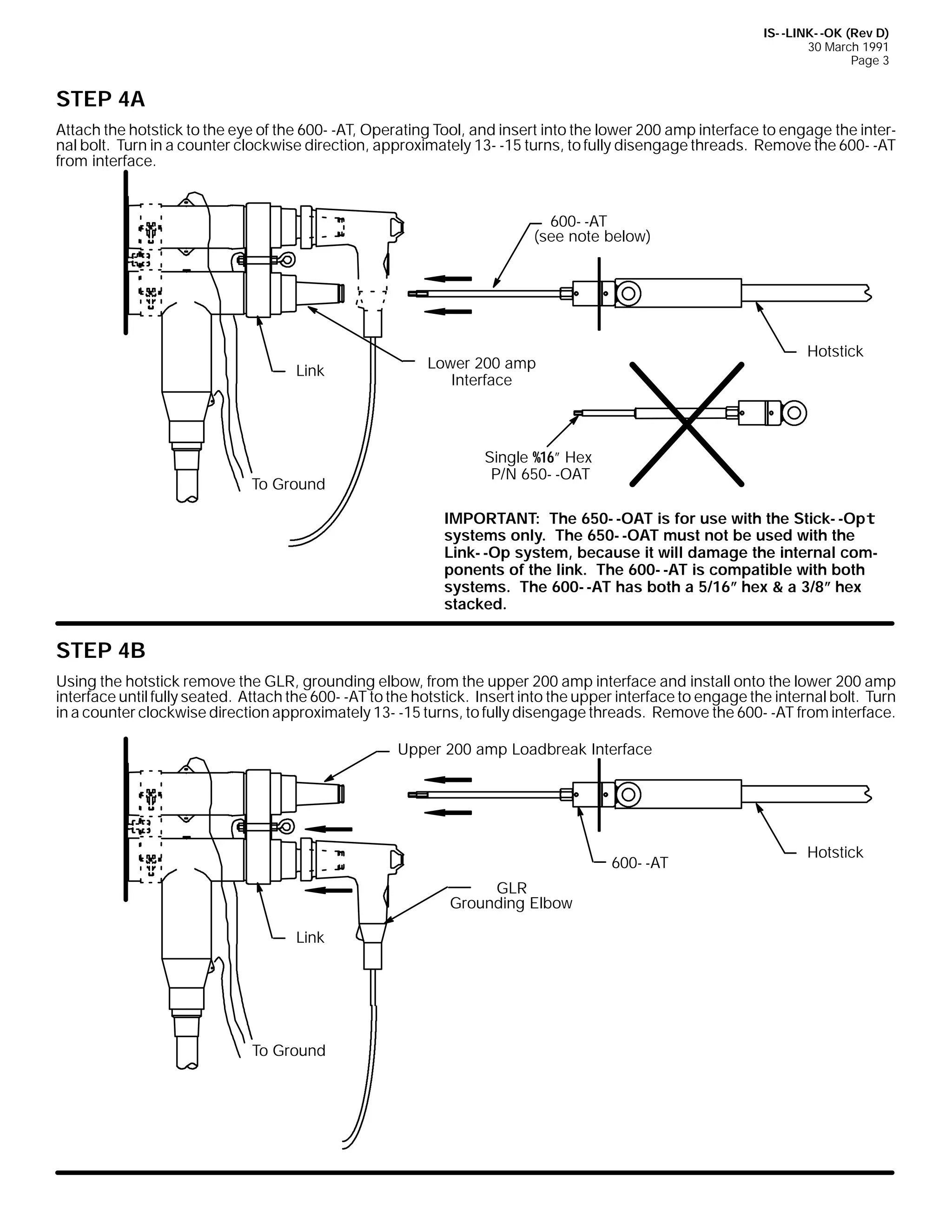 IS- -LINK- -OK (Rev D)
30 March 1991
Page 3

STEP 4A
Attach the hotstick to the eye of the 600- -AT, Operating Tool, and insert into the lower 200 amp interface to engage the internal bolt. Turn in a counter clockwise direction, approximately 13- -15 turns, to fully disengage threads. Remove the 600- -AT
from interface.

600- -AT
(see note below)

Link

To Ground

Hotstick

Lower 200 amp
Interface

Single %16” Hex
P/N 650- -OAT
IMPORTANT: The 650- -OAT is for use with the Stick- -Opt
systems only. The 650- -OAT must not be used with the
Link- -Op system, because it will damage the internal components of the link. The 600- -AT is compatible with both
systems. The 600- -AT has both a 5/16” hex & a 3/8” hex
stacked.

STEP 4B
Using the hotstick remove the GLR, grounding elbow, from the upper 200 amp interface and install onto the lower 200 amp
interface until fully seated. Attach the 600- -AT to the hotstick. Insert into the upper interface to engage the internal bolt. Turn
in a counter clockwise direction approximately 13- -15 turns, to fully disengage threads. Remove the 600- -AT from interface.
Upper 200 amp Loadbreak Interface

600- -AT
GLR
Grounding Elbow
Link

To Ground

Hotstick

 