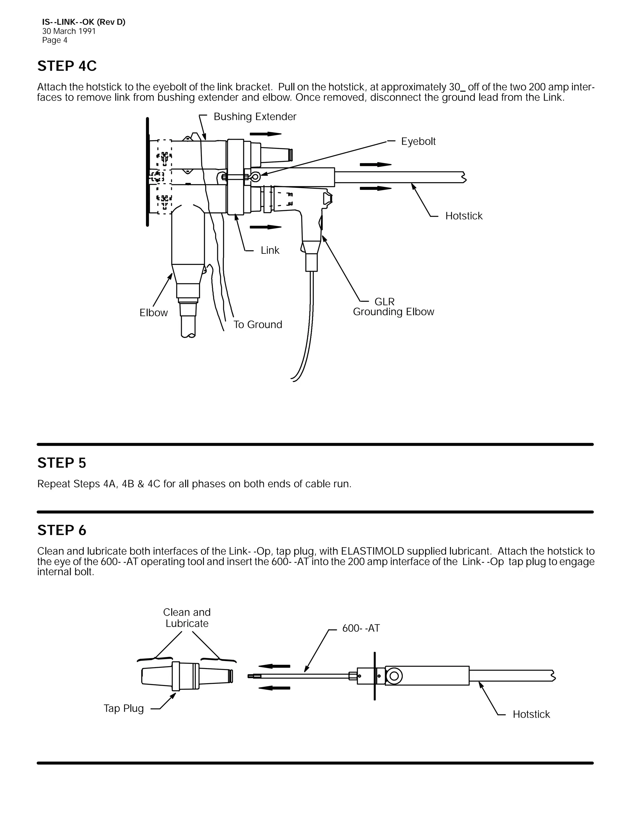 IS- -LINK- -OK (Rev D)
30 March 1991
Page 4

STEP 4C
Attach the hotstick to the eyebolt of the link bracket. Pull on the hotstick, at approximately 30_ off of the two 200 amp interfaces to remove link from bushing extender and elbow. Once removed, disconnect the ground lead from the Link.
Bushing Extender
Eyebolt

Hotstick
Link

Elbow

GLR
Grounding Elbow

To Ground

STEP 5
Repeat Steps 4A, 4B & 4C for all phases on both ends of cable run.

STEP 6
Clean and lubricate both interfaces of the Link- -Op, tap plug, with ELASTIMOLD supplied lubricant. Attach the hotstick to
the eye of the 600- -AT operating tool and insert the 600- -AT into the 200 amp interface of the Link- -Op tap plug to engage
internal bolt.

Clean and
Lubricate

Tap Plug

600- -AT

Hotstick

 