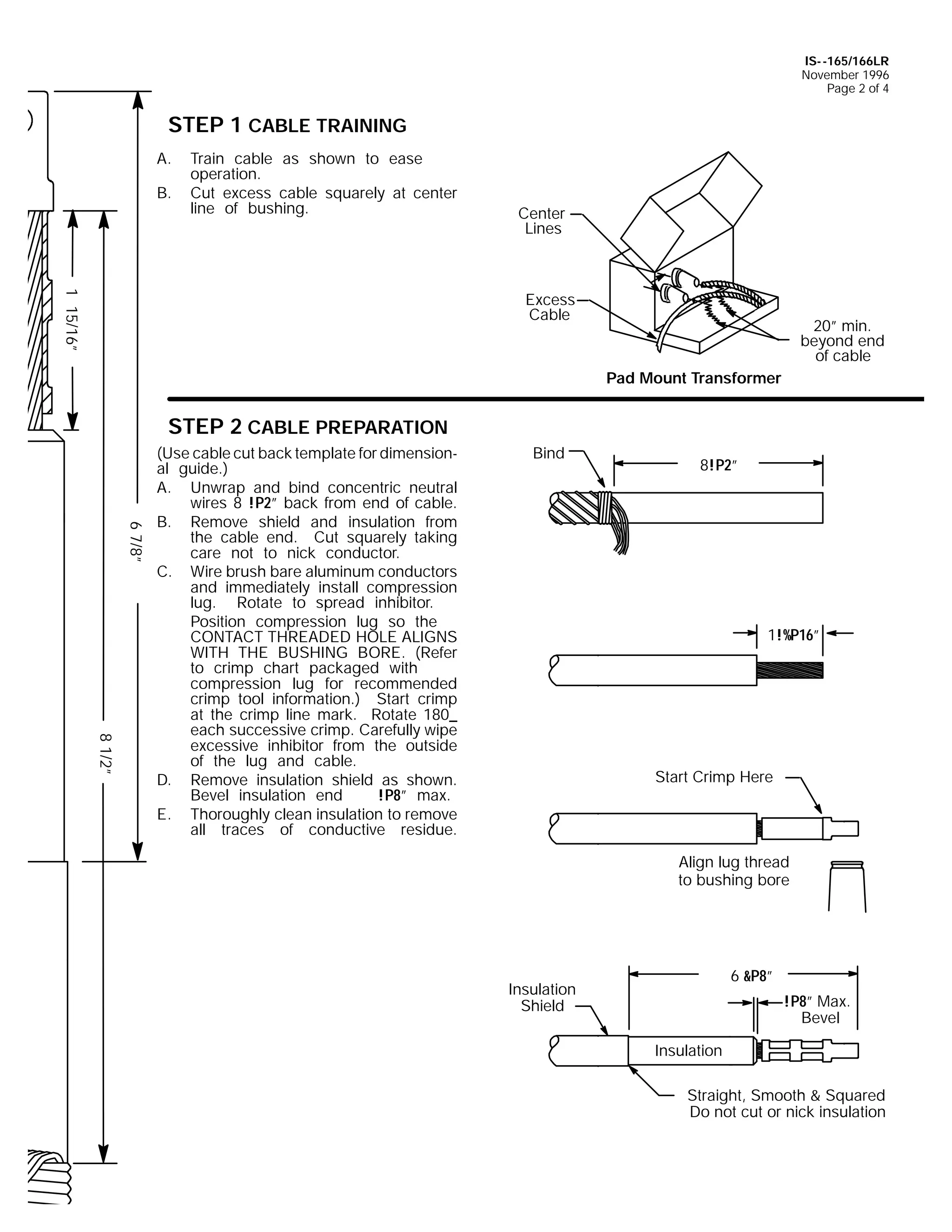 IS- -165/166LR
November 1996
Page 2 of 4

STEP 1 CABLE TRAINING
A.
B.

Train cable as shown to ease
operation.
Cut excess cable squarely at center
line of bushing.

Center
Lines

1 15/16”

Excess
Cable

20” min.
beyond end
of cable
Pad Mount Transformer

STEP 2 CABLE PREPARATION

6 7/8”
8 1/2”

(Use cable cut back template for dimensional guide.)
A. Unwrap and bind concentric neutral
wires 8 !P2” back from end of cable.
B. Remove shield and insulation from
the cable end. Cut squarely taking
care not to nick conductor.
C. Wire brush bare aluminum conductors
and immediately install compression
lug. Rotate to spread inhibitor.
Position compression lug so the
CONTACT THREADED HOLE ALIGNS
WITH THE BUSHING BORE. (Refer
to crimp chart packaged with
compression lug for recommended
crimp tool information.) Start crimp
at the crimp line mark. Rotate 180_
each successive crimp. Carefully wipe
excessive inhibitor from the outside
of the lug and cable.
D. Remove insulation shield as shown.
Bevel insulation end
!P8” max.
E. Thoroughly clean insulation to remove
all traces of conductive residue.

Bind

8!P2”

1!%P16”

Start Crimp Here

Align lug thread
to bushing bore

6 &P8”

Insulation
Shield

!P8” Max.
Bevel
Insulation
Straight, Smooth & Squared
Do not cut or nick insulation

 